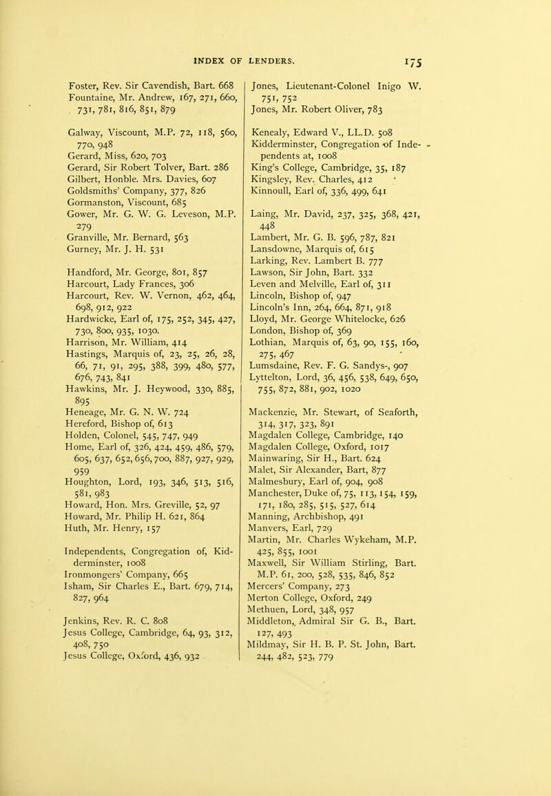 INDEX OF LENDERS. Foster, Rev. Sir Cavendish, Bart. 668 Fountaine, Mr. Andrew, 167, 271, 660, 731, 781, 816, 851, 879 Galway, Viscount, M.P. 72, 118, 560, 770, 948 Gerard, Miss, 620, 703 Gerard, Sir Robert Tolver, Bart. 286 Gilbert, Honble. Mrs. Davies, 607 Goldsmiths' Company, 377, 826 Gormanston, Viscount, 685 Gower, Mr. G. W. G. Leveson, M.P. 279 Granville, Mr. Bernard, 563 Gurney, Mr. J. H. 531 Handford, Mr. George, 801, 857 Harcourt, Lady Frances, 306 Harcourt, Rev. W. Vernon, 462, 464, 698, 912, 922 Hardwicke, Earl of, 175, 252, 345, 427, 730, 800, 935, 1030. Harrison, Mr. William, 414 Hastings, Marquis of, 23, 25, 26, 28, 66, 71, 91, 295, 388, 399, 480, 577, 676, 743, 841 Hawkins, Mr. J. Heywood, 330, 885, 895 Heneage, Mr. G. N. W. 724 Hereford, Bishop of, 613 Holden, Colonel, 545, 747, 949 Home, Earl of, 326, 424, 459, 486, 579, 605, 637, 652,656,700, 887, 927, 929, 959 Houghton, Lord, 193, 346, 513, 516, 581, 983 Howard, Hon. Mrs. Greville, 52, 97 Howard, Mr. Philip H. 621, 864 Huth, Mr. Henry, 157 Independents, Congregation of, Kid- derminster, 1008 Ironmongers' Company, 665 Isham, Sir Charles E., Bart. 679, 714, 827, 964 Jenkins, Rev. R. C. 808 Jesus College, Cambridge, 64, 93, 312, 408, 750 Jesus College, Oxford, 436, 932 Jones, Lieutenant-Colonel Inigo W. 751, 752 Jones, Mr. Robert Oliver, 783 Kenealy, Edward V., LL.D. 508 Kidderminster, Congregation of Inde- » pendents at, 1008 King's College, Cambridge, 35, 187 Kingsley, Rev. Charles, 412 Kinnoull, Earl of, 336, 499, 641 Laing, Mr. David, 237, 325, 368, 421, 448 Lambert, Mr. G. B. 596, 787, 821 Lansdowne, Marquis of, 615 Larking, Rev. Lambert B. 777 Lawson, Sir John, Bart. 332 Leven and Melville, Earl of, 311 Lincoln, Bishop of, 947 Lincoln's Inn, 264, 664, 871, 918 Lloyd, Mr. George Whitelocke, 626 London, Bishop of, 369 Lothian, Marquis of, 63, 90, 155, 160, 275, 467 Lumsdaine, Rev. F. G. Sandys-, 907 Lyttelton, Lord, 36, 456, 538, 649, 650, 755, 872, 881, 902, 1020 Mackenzie, Mr. Stewart, of Seaforth, 314, 317, 323, 891 Magdalen College, Cambridge, 140 Magdalen College, Oxford, 1017 Mainwaring, Sir H., Bart. 624 Malet, Sir Alexander, Bart, 877 Malmesbury, Earl of, 904, 908 Manchester, Duke of, 75, 113, 154, 159, 171, 180, 285, 515, 527, 614 Manning, Archbishop, 491 Manvers, Earl, 729 Martin, Mr. Charles Wykeham, M.P. 425, 855, looi Maxwell, Sir William Stirling, Bart. M.P. 61, 200, 528, 535, 846, 852 Mercers' Company, 273 Merton College, Oxford, 249 Methuen, Lord, 348, 957 Middleton,. Admiral Sir G. B., Bart. 127, 493 Mildmay, Sir H. B. P. St. John, Bart. 244, 482, 523, 779