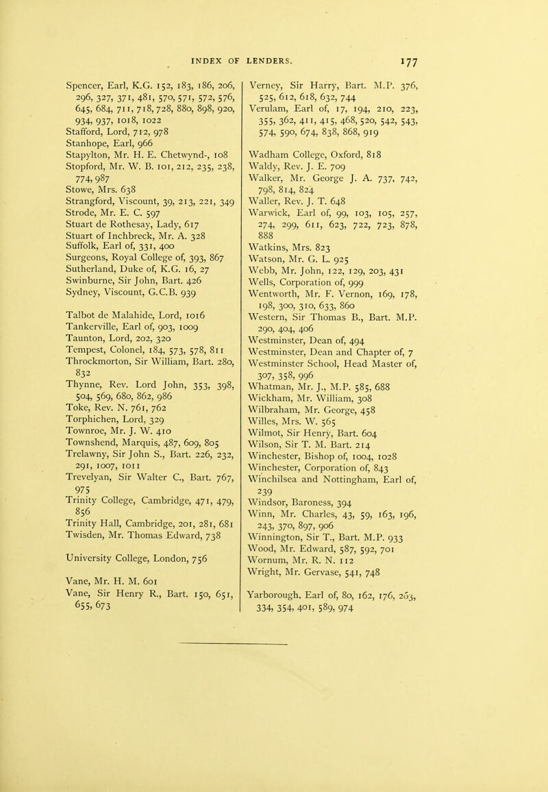 Spencer, Earl, K.G. 152, 183, 186, 206, 296, 327, 371, 481, 570, 571, 572, 576, 645, 684, 711, 718,728, 880, 898, 920, 934, 937, 1018, 1022 Stafford, Lord, 712, 978 Stanhope, Earl, 966 Stapylton, Mr. H. E. Chetwynd-, 108 Stopford, Mr. W. B. loi, 212, 235, 238, 774, 987 Stowe, Mrs. 638 Strangford, Viscount, 39, 213, 221, 349 Strode, Mr. E. C. 597 Stuart de Rothesay, Lady, 617 Stuart of Inchbreck, Mr. A. 328 Suffolk, Earl of, 331, 400 Surgeons, Royal College of, 393, 867 Sutherland, Duke of, K.G. 16, 27 Swinburne, Sir John, Bart. 426 Sydney, Viscount, G.C.B. 939 Talbot de Malahide, Lord, 1016 Tankerville, Earl of, 903, 1009 Taunton, Lord, 202, 320 Tempest, Colonel, 184, 573, 578, 811 Throckmorton, Sir William, Bart. 280, 832 Thynne, Rev. Lord John, 353, 398, 504, 569, 680, 862, 986 Toke, Rev. N. 761, 762 Torphichen, Lord, 329 Townroe, Mr. J. W. 410 Townshend, Marquis, 487, 609, 805 Trelawny, Sir John S., Bart. 226, 232, 291, 1007, ion Trevelyan, Sir Walter C, Bart. 767, 975 Trinity College, Cambridge, 471, 479, 856 Trinity Hall, Cambridge, 201, 281, 681 Twisden, Mr. Thomas Edward, 738 University College, London, 756 Vane, Mr. H. M. 601 Vane, Sir Henry R., Bart. 150, 651, 655, 673 LENDERS. 177 Verney, Sir Harry, Bart. M.P. 376, 525, 612, 618, 632, 744 Verulam, Earl of, 17, 194, 210, 223, 355, 362, 411, 415, 468, 520, 542, 543, 574, 590, 674, 838, 868, 919 Wadham College, Oxford, 818 Waldy, Rev. J. E. 709 Walker, Mr. George J. A. 737, 742, 798, 814, 824 Waller, Rev. J. T. 648 Warwick, Earl of, 99, 103, 105, 257, 274, 299, 611, 623, 722, 723, 878, 888 Watkins, Mrs. 823 Watson, Mr. G. L. 925 Webb, Mr. John, 122, 129, 203, 431 Wells, Corporation of, 999 Wentworth, Mr. F. Vernon, 169, 178, 198, 300, 310, 633, 860 Western, Sir Thomas B., Bart. M.P. 290, 404, 406 Westminster, Dean of, 494 Westminster, Dean and Chapter of, 7 Westminster School, Head Master of, 307, 358, 996 Whatman, Mr. J., M.P. 585, 688 Wickham, Mr. William, 308 Wilbraham, Mr. George, 458 Willes, Mrs. W. 565 Wilmot, Sir Henry, Bart. 604 Wilson, Sir T. M. Bart. 214 Winchester, Bishop of, 1004, 1028 Winchester, Corporation of, 843 Winchilsea and Nottingham, Earl of, 239 Windsor, Baroness, 394 Winn, Mr. Charles, 43, 59, 163, 196, 243, 370, 897, 906 Winnington, Sir T., Bart. M.P. 933 Wood, Mr. Edward, 587, 592, 701 Wornum, Mr. R. N. 112 Wright, Mr. Gervase, 541, 748 Yarborough, Earl of, 80, 162, 176, 263, 334, 354, 401, 589, 974