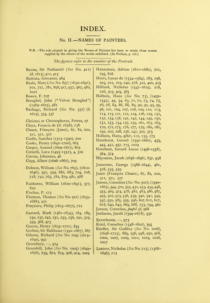 No. II. —NAMES OF PAINTERS. N.B.—The rule adopted in giving tlie Names of Painters lias been to retain those names supplied by the owners of the works exhibited. {See Preface, p. viii.) The figures refer to the number of the Portrait. Bacon, Sir Nathaniel {See No. 411) (d. i6i5),4ii,4i5 Battista, Giovanni, 964 Beale, Mary (^See No. 857) (1632-1697), 701, 727, 781, 898,917,937, 967, 982, 1022 Bower, F. 707 Breughel, John (Velvet Breughel) (1569-1625), 481 Burbage, Richard [See No. 337) (d. 1619), 335) 337 Christus or Christopherus, Petrus, 17 Cleyn, Francis de (d. 1658), 736 Clouet, Francois (Janet), 67, 82, 220, 311, 321, 327 Coello, Sanchez (1515-1590), 200 Cooke, Henry (1642-1700), 665 Cooper, Samuel (1609-1672), 803 Cornelh, Luca (1493-1552), 4, 320 Corvus, Johannes, 46 Cuyp, Albert (i 606-1667), 709 Dobson, William (6^^ No. 765), (1610- 1646), 597, 599, 682, 683, 704, 708, 718, 742, 765, 782, 879, 981, 988 Faithorne, William (1620-1691), 377, 820 Fischer, P. 173 Flatman, Thomas (.^^^No. 921) (1633- 1688), 921 Fruytiers, Philip (1625-1677), 712 Garrard, Mark (1561-1635), 184, 189, 230, 237, 242, 251, 255, 256, 291, 325, 359, 368, 473 Gascar, Henry (1635-1701), 845 Gerbier, Sir Balthazar (i 592-1667), 867 Gibson, Richard {See No. 709) (1615- 1690), 992 Greenbury, —, 524 Greenhill, John {See No. 1005) (1649- 1676), 755, 872, 874, 908, 914, IOCS Hanneman, Adrian (1611-1680), 721, 795, 816 Heere, Lucas de (1534-1584), 183, 198, 205, 212, 219, 240, 278, 322, 400, 423 Hilliard, Nicholas (1547-1619), 218, 226, 303, 305, 38s Holbein, Hans {See No. 73), (1495- 1543), 49, 54, 63, 71, 72, 73, 74, 75, 76, 78, 84, 86, 88, 89, 90, 92, 93, 95, 96, loi, 104, 107, 108, 109, no, 113, 114, 115,121, 122, 124, 126, 129, 131, 132, 134,138, 141, 142, 144, 149, 150, 151, 153, 154,157, 159, 161, 163, 165, 170, 172,175, 176, 177, 179, 180, 181, 192, 202, 208, 236, 247, 302, 373 Holbein, Hans, after, 112, 135, 173 Honthorst, Gerard (i592-1660), 435, 445, 451, 457, 715, 1029 Horebout, Gerard Lucas (1498-1558), 364, 374 Huysman, Jacob (1656-1696), 837, 958 Jamesone, George (1586-1644), 461, 528, 535, 559 Janet (Francois Clouet), 67, 82, 220, 311, 321, 327 Jansen, Cornelius (6*^1? No. 502), (1590- 1665), 344, 370, 393,432, 433,434,448, 455, 469, 474, 478, 482, 483, 486,487, 493, 502, 523, 536, 539, 540, 541, 545, 547, 550, 585, 595, 596, 607,612, 617, 618, 640, 642, 669, 688, 733, 794, 961 Jansen, Cornelius, pupil of 968 Jordaens, Jacob (i 594-1678), 332 Kerseboom, —, 973 Ketel, Cornelius (i548-1602), 395 Kneller, Sir Godfrey {See No. 1026), (1648-1723), 889, 936, 948, 950, 968, 1000, 1007, 1009, loii, 1019, 1026, 1027 Laniere, Nicholas {See No. 713), (1568- 1646), 713