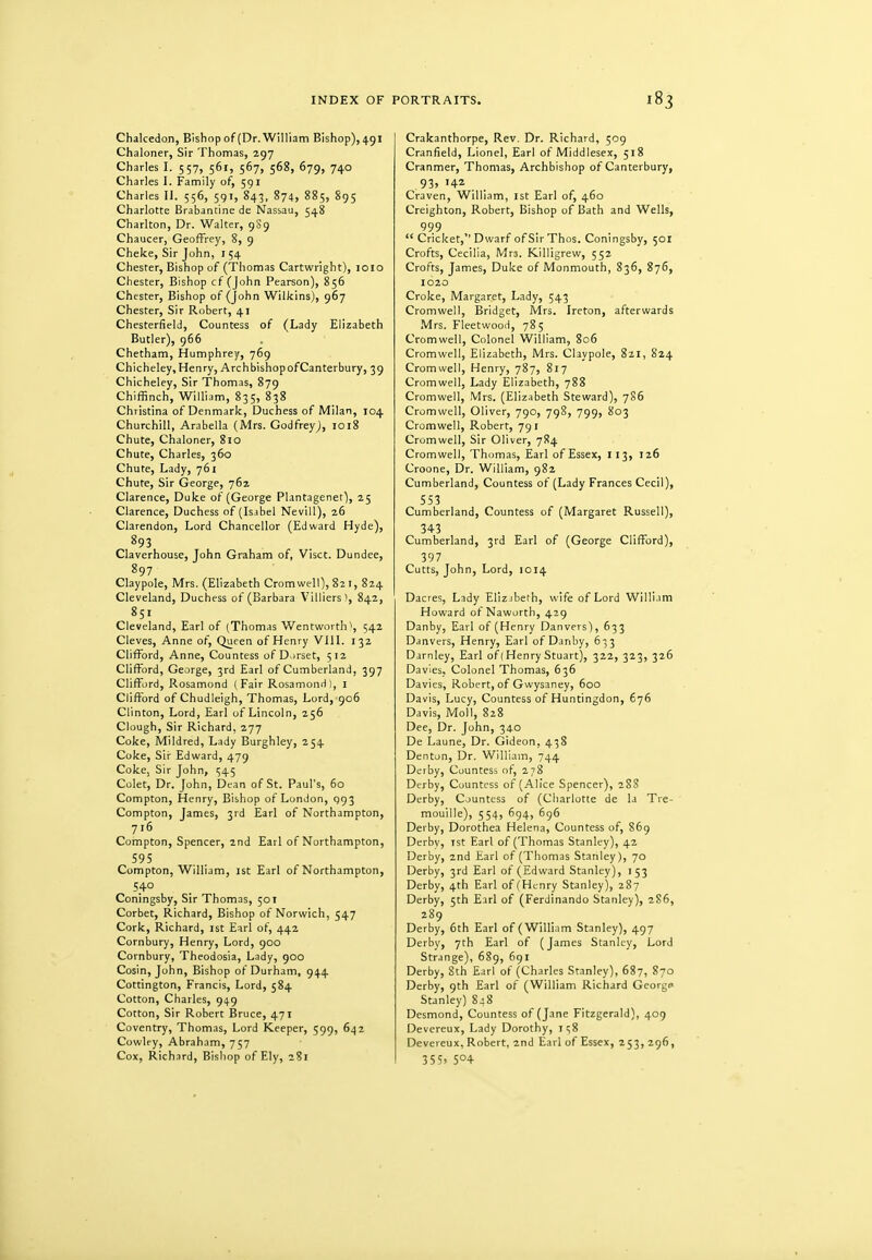 Chakedon, Bishop of (Dr.WlHiam Bishop), 491 Chaloner, Sir Thomas, 297 Charles I. 557, 561, 567, 568, 679, 740 Charles I. Family of, 591 Charles II. 556, 59T, 843, 874, 885, 895 Charlotte Brabantine de Nassau, 548 Charlton, Dr. Walter, 9S9 Chaucer, Geoffrey, 8, 9 Cheke, Sir John, i 54 Chester, Bishop of (Thomas Cartwright), loio Chester, Bishop cf (John Pearson), 856 Chester, Bishop of (John Wilkins), 967 Chester, Sir Robert, 41 Chesterfield, Countess of (Lady Elizabeth Butler), 966 Chetham, Humphrey, 769 Chicheley, Henry, Arch bishop of Canterbury, 39 Chicheley, Sir Thomas, 879 Chiffinch, William, 835, 838 Christina of Denmark, Duchess of Milan, 104 Churchill, Arabella (Mrs. Godfrey^, 1018 Chute, Chaloner, 810 Chute, Charles, 360 Chute, Lady, 761 Chute, Sir George, 762 Clarence, Duke of (George Plantagenet), 25 Clarence, Duchess of (Is.ibel Nevill), 26 Clarendon, Lord Chancellor (Edward Hyde), 893 Claverhouse, John Graham of, Visct. Dundee, 897 Claypole, Mrs. (Elizabeth Cromwell), 821, 824 Cleveland, Duchess of (Barbara Villiers), 842, 851 Cleveland, Earl of (Thomas Wentworth\ 542 Cleves, Anne of. Queen of Henry VllL 132 Clifford, Anne, Countess of D.>rset, 512 Clifford, George, 3rd Earl of Cumberland, 397 Cliffi.)rd, Rosamond ( Fair Rosamond 1, i Clifford of Chudleigh, Thomas, Lord, 906 Clinton, Lord, Earl of Lincoln, 256 Clough, Sir Richard, 277 Coke, Mildred, Lady Burghley, 254 Coke, Sir Edward, 479 Coke, Sir John, 545 Colet, Dr. John, Dean of St. Paul's, 60 Compton, Henry, Bishop of London, 993 Compton, James, 3rd Earl of Northampton, 716 Compton, Spencer, 2nd Earl of Northampton, 595 Compton, William, ist Earl of Northampton, 540 Coningsby, Sir Thomas, 501 Corbet, Richard, Bishop of Norwich, 547 Cork, Richard, ist Earl of, 442 Cornbury, Henry, Lord, 900 Cornbury, Theodosia, Lady, 900 Cosin, John, Bishop of Durham, 944 Cottington, Francis, Lord, 584 Cotton, Charles, 949 Cotton, Sir Robert Bruce, 471 Coventry, Thomas, Lord Keeper, 599, 642 Cowley, Abraham, 757 Cox, Richard, Bishop of Ely, 281 Crakanthorpe, Rev, Dr. Richard, 509 Cranfield, Lionel, Earl of Middlesex, 518 Cranmer, Thomas, Archbishop of Canterbury, 93, 142 Craven, William, ist Earl of, 460 Creighton, Robert, Bishop of Bath and Wells, 999  Cricket,'' Dwarf of Sir Thos. Coningsby, 501 Crofts, Cecilia, Mrs. Killigrew, 552 Crofts, James, Duke of Monmouth, 836, 876, 1020 Croke, Margaret, Lady, 543 Cromwell, Bridget, Mrs. Ireton, afterwards Mrs. Fleetwood, 785 Cromwell, Colonel William, 806 Cromwell, Elizabeth, Mrs. Claypole, 8ai, 824 Cromwell, Henry, 787, 817 Cromwell, Lady Elizabeth, 788 Cromwell, Mrs. (Elizabeth Steward), 786 Cromwell, Oliver, 790, 798, 799, 803 Cromwell, Robert, 791 Cromwell, Sir Oliver, 784 Cromwell, Thomas, Earl of Essex, 113, 126 Croone, Dr. William, 982 Cumberland, Countess of (Lady Frances Cecil), 553 Cumberland, Countess of (Margaret Russell), 343 Cumberland, 3rd Earl of (George Clifford), 397 Cutts, John, Lord, 1014 Dacres, Lady Elizjbeth, wife of Lord William Howard of Naworth, 429 Danby, Earl of (Henry Danvers), 633 Danvers, Henry, Earl of Danby, 633 Darnley, Earl of (Henry Stuart), 322, 323, 326 Davies, Colonel Thomas, 636 Davies, Robert, of Gwysaney, 600 Davis, Lucy, Countess of Huntingdon, 676 Davis, Moll, 828 Dee, Dr. John, 340 De Laune, Dr. Gideon, 438 Denton, Dr. William, 744 Derby, Countess of, 278 Derby, Countess of (Alice Spencer), 28S Derby, Countess of (Charlotte de la Tre- mouille), 554, 694, 6g6 Derby, Dorothea Helena, Countess of, 869 Derbv, ist Earl of (Thomas Stanley), 42 Derby, 2nd Earl of (Thomas Stanley), 70 Derby, 3rd Earl of (Edward Stanley), 153 Derby, 4th Earl of (Henry Stanley), 287 Derby, 5th Earl of (Ferdinando Stanley), 2S6, 289 Derby, 6th Earl of (William Stanley), 497 Derby, 7th Earl of (James Stanley, Lord Strange), 689, 691 Derby, 8th Earl of (Charles Stanley), 687, 870 Derby, 9th Earl of (William Richard George Stanley) 848 Desmond, Countess of (Jane Fitzgerald), 409 Devereux, Lady Dorothy, 1^8 Devereux, Robert, 2nd Earl of Essex, 253, 296, 355. S°4