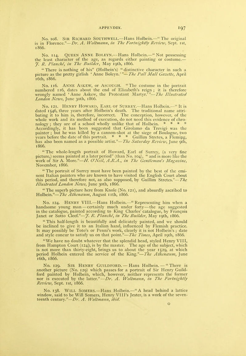 No. io8. Sir Richard Southwell.—Hans Holbein.—The original is in Florence.—Dr. A. Woltmanii, in The Fortnightly Revienu, Sept. ist, 1866. No. 114. Queen Anne Boleyn.— Hans Holbein.—Not possessing the least character of the age, as regards either painting or costume.— jf. R. Planche, in The Builder, May 19th, 1866.  There is nothing of his (Holbein's)  distinctive character in such a picture as the pretty girlish ' Anne Boleyn.' —The Pall Mall Gazette, April 16th, 1866. No. 116. Anne Askew, or Ascough. The costume in the portrait numbered 116, dates about the end of Elizabeth's reign; it is therefore wrongly named 'Anne Askew, the Protestant Martyr.'—The Illustrated London News, June 30th, 1866. No. 121. Henry Howard, Earl of Surrey.—Hans Holbein.— It is dated 1546, three years after Holbein's death. The traditional name attri- buting it to him is, therefore, incorrect. The conception, however, of the whole work and its method of execution, do not need this evidence of chro- nology ; they are of a school wholly unlike that of Holbein. * * * * Accordingly, it has been suggested that Girolamo da Trevigi was the painter ; but he was killed by a cannon-shot at the siege of Boulogne, two years before the date of this portrait. * * * Guillim Stretes, a Flemipg, has also been named as a possible artist.—The Saturday Review, June 9th, 1866.  The whole-length portrait of Howard, Earl of Surrey, (a very fine picture,) seems painted at a later period (than No. 104),  and is more like the work of Sir A. More.—H. O'Neil, A.R.A., in The Gentleman^s Magazine, November, 1866.  The portrait of Surrey must have been painted by the best of the emi- nent Italian painters who are known to have visited the English Court about this period, and therefore not, as also supposed, by Guillim Stretes.—The Illustrated London News, June 30th, 1866.  The superb picture here from Knole (No. 121), and absurdly ascribed to Holbein.—The Athenmim, August iith, 1866. No. 124. Henry VIII.—Hans Holbein.—Representing him when a handsome young man — certainly much under forty—the age suggested in the catalogue, painted according to King Charles' catalogue, by Francois Janet or Sotto Cleef.—J. R. Planche, in The Builder, May 19th, 1866.  This half-length is beautifully and delicately painted, and we should be inclined to give it to an Italian hand, influenced by Flemish practice. It may possibly be Toto's or Penni's work, clearly it is not Holbein's ; date and style concur to satisfy us on that point.—The Times, April 19th, 1866. We have no doubt whatever that the splendid head, styled Henry VIII, from Hampton Court (124), is by the master. The age of the subject, which is not more than thirty-eight, brings us to about the year 1529, at which period Holbein entered the service of the King.—The AthencEicin, June 16th, 1866. No. 129. Sir Henry Guildford. — Hans Holbein. — There is another picture (No. 129) which passes for a portrait of Sir Henry Guild- ford painted by Holbein, which, however, neither represents the former nor is executed by the latter.—Dr. A. Wolt?nann, in The Fortnightly Review, Sept. ist, 1866. No. 138. Will Somers.—Hans Holbein.—A head behind a lattice window, said to be Will Somers, Henry VIIPs Jester, is a work of the seven- teenth century.—Dr. A. Woltmann, ibid. o