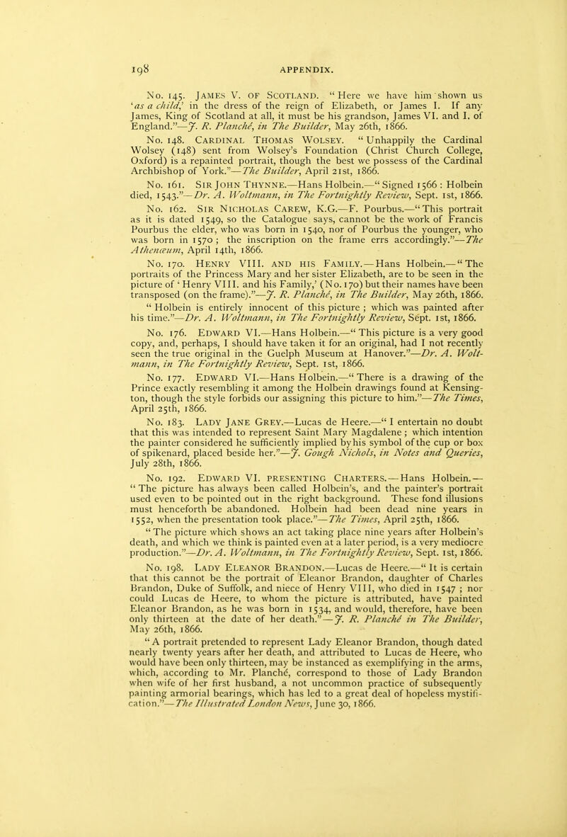 No. 145. James V. of Scotland. Here we have him shown us 'as a c/ii/d,' in the dress of the reign of Elizabeth, or James I. If any James, King of Scotland at all, it must be his grandson, James VI. and I. of England.—7. /?. Planche, in The Builder, May 26th, 1866. No. 148. Cardinal Thomas Wolsey.  Unhappily the Cardinal Wolsey (148) sent from Wolsey's Foundation (Christ Church College, Oxford) is a repainted portrait, though the best we possess of the Cardinal Archbishop of York.—The Builder, April 21st, 1866. No. 161. Sir John Thynne.—Hans Holbein.—Signed 1566 : Holbein died, 1543.—Dr. A. Woltmann, in The Fortnightly Review, Sept. ist, 1866. No. 162. Sir Nicholas Carew, K.G.—F. Pourbus.—This portrait as it is dated 1549, so the Catalogue says, cannot be the work of Francis Pourbus the elder, who was born in 1540, nor of Pourbus the younger, who was born in 1570; the inscription on the frame errs accordingly.—The Athenceum, April 14th, 1866. No. 170. Henry VIII. and his Family. — Hans Holbein.— The portraits of the Princess Mary and her sister Elizabeth, are to be seen in the picture of ' Henry VIII. and his Family,' (No. 170) but their names have been transposed (on the frame).—J. R. Pla7iche, in The Builder, May 26th, 1866.  Holbein is entirely innocent of this picture ; which was painted after his time.—Dr. A. Woltmann, in The Fortnightly Review, Sept. ist, 1866. No. 176. Edward VI.—Hans Holbein.— This picture is a very good copy, and, perhaps, I should have taken it for an original, had I not recently seen the true original in the Guelph Museum at Hanover.—Dr. A. Wolt- mann, in The Fortnightly Review, Sept. ist, 1866. No. 177. Edward VI.—Hans Holbein.—There is a drawing of the Prince exactly resembling it among the Holbein drawings found at Kensing- ton, though the style forbids our assigning this picture to him.—The Times, April 25th, 1866. No. 183. Lady Jane Grey.—Lucas de Heere.— I entertain no doubt that this was intended to represent Saint Mary Magdalene ; which intention the painter considered he sufficiently implied by his symbol of the cup or box of spikenard, placed beside her.—y. Gough Nichols, iti Notes and Queries, July 28th, 1866. No. 192. Edward VI. presenting Charters. — Hans Holbein.—  The picture has always been called Holbein's, and the painter's portrait used even to be pointed out in the right background. These fond illusions must henceforth be abandoned. Holbein had been dead nine years in 1552, when the presentation took place.—The Times, April 25th, 1866.  The picture which shows an act taking place nine years after Holbein's death, and which we think is painted even at a later period, is a very mediocre production.—Dr. A. Woltmann, in The Fortnightly Review, Sept. ist, 1866. No. 198. Lady Eleanor Brandon.—Lucas de Heere.— It is certain that this cannot be the portrait of Eleanor Brandon, daughter of Charles Brandon, Duke of Suffolk, and niece of Henry VI11, who died in 1547 ; nor could Lucas de Heere, to whom the picture is attributed, have painted Eleanor Brandon, as he was born in 1534, and would, therefore, have been only thirteen at the date of her death. — y. R. Planch^ in The Builder, May 26th, 1866.  A portrait pretended to represent Lady Eleanor Brandon, though dated nearly twenty years after her death, and attributed to Lucas de Heere, who would have been only thirteen, may be instanced as exemplifying in the arms, which, according to Mr. Planchd, correspond to those of Lady Brandon when wife of her first husband, a not uncommon practice of subsequently painting armorial bearings, which has led to a great deal of hopeless mystifi- cation.— The Illustrated London AVwr, June 30, 1866.