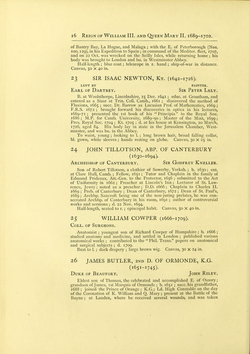 of Bantry Bay, La Hogue, and Malaga ; with the E. of Peterborough (Nos. 100, 129), in his Expedition to Spain ; in command of the Mediter. fleet, 1707, and on 22 Oct. was wrecked on the Scilly Isles, while returning home ; his body was brought to London and bu. in Westminster Abbey. Half-length ; blue coat; telescope in r. hand; ship-of-war in distance. Canvas, 50 X 40 in. 23 SIR ISAAC NEWTON, Kt. (1642-1726). LENT BY PAINTER. Earl of Dartrey. Sir Peter Lely. B. at Woolsthorpe, Lincolnshire, 25 Dec. 1642 ; educ. at Grantham, and entered as a Sizar at Trin. Coll. Camb., 1661 ; discovered the method of Fluxions, 1665 ; succ. Dr. Barrow as Lucasian Prof, of Mathematics, 1669 ; F.R.S. 1672 ; brought forward his discoveries in optics in his lectures, 1669-71 ; presented the ist book of his Principia to the Royal Soc. 1686; M.P. for Camb. University, 1689-90; Master of the Mint, 1699; Pres. Royal Soc. 1704 ; Kt. 1705 ; d. at his house at Kensington, 20 March, 1726, aged 84. His body lay in state in the Jerusalem Chamber, West- minster, and was bu. in the Abbey. To waist, young ; looking to 1. ; long brown hair, broad falling collar, bl. gown, white sleeves; hands resting on globe. Canvas, 30 X 25 in. 24 JOHN TILLOTSON, ABP. OF CANTERBURY (1630-1694). Archbishop of Canterbury. Sir Godfrey Kneller. Son of Robert Tillotson, a clothier of Sowerby, Yorksh. ; b. 1630; ent. at Clare Hall, Camb. ; Fellow, 1651 ; Tutor and Chaplain in the family of Edmund Prideaux, Att.-Gen. to the Protector, 1656 ; submitted to the Act of Uniformity in 1662 ; Preacher at Lincoln's Inn; Lecturer of St. Law- rence, Jewry; noted as a preacher; D.D. 1666; Chaplain to Charles II. 1669 ; Preb. of Canterbury ; Dean of Canterbury, 1672 ; Dean of St. Paul's, 1689 ; Archbp. Sancroft being one of the non-juring prelates, he was con- secrated Archbp. of Canterbury in his room, 1691 ; author of controversial works and sermons ; d. 22 Nov. 1694. Half-length, seated to r. ; episcopal habit. Canvas, 50 X 40 in. 25 WILLIAM COWPER (1666-1709). Coll. of Surgeons. Anatomist ; youngest son of Richard Cowper of Hampshire ; b. 1666 ; studied anatomy and medicine, and settled in London ; published various anatomical works ; contributed to the  Phil. Trans. papers on anatomical and surgical subjects ; d. 1709. Bust to 1. ; dark drapery ; large brown wig. Canvas, 30 X 24 in. 26 JAMES BUTLER, 2nd D. OF ORMONDE, K.G. (1651-1745). Duke of Beaufort. John Riley. Eldest son of Thomas, the celebrated and accomplished E. of Ossory; grandson of James, ist Marquis of Ormonde ; b. 1651 ; succ. his grandfather, 1688 ; joined the Prince of Orange ; K.G.; Ld. High Constable on the day of the Coronation of K. William and Q. Mary ; present at the Battle of the Boyne ; at Landen, where he received several wounds, and was taken