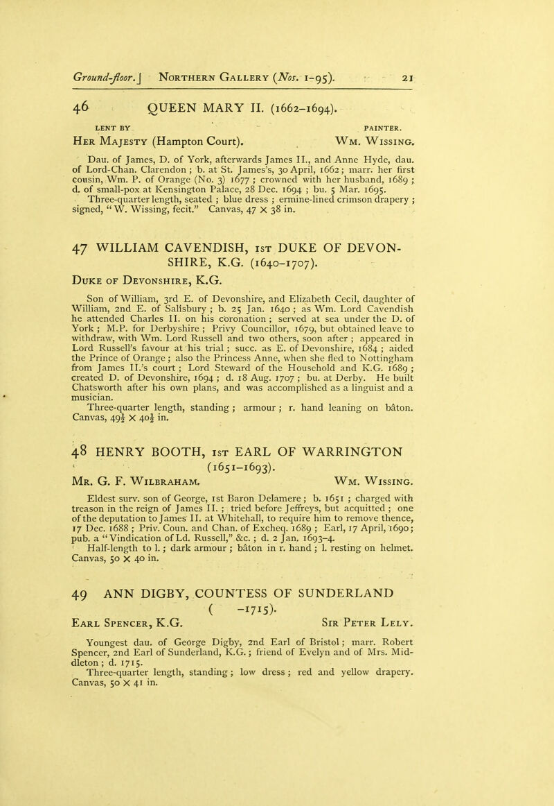 46 QUEEN MARY II. (1662-1694). LENT BY PAINTER. Her Majesty (Hampton Court). Wm. Wissing. Dau. of James, D. of York, afterwards James II., and Anne Hyde, dau. of Lord-Chan. Clarendon ; b. at St. James's, 30 April, 1662; marr. her first cousin, Wm. P. of Orange (No. 3) 1677 ; crowned with her husband, 1689 ; d. of small-pox at Kensington Palace, 28 Dec. 1694 ; bu. 5 Mar. 1695. Three-quarter length, seated ; blue dress ; ermine-lined crimson drapery ; signed,  W. Wissing, fecit. Canvas, 47 X 38 in. 47 WILLIAM CAVENDISH, ist DUKE OF DEVON- SHIRE, K.G. (1640-1707). Duke of Devonshire, K.G. Son of William, 3rd E. of Devonshire, and Elizabeth Cecil, daughter of William, 2nd E. of Salisbury ; b. 25 Jan. 1640 ; as Wm. Lord Cavendish he attended Charles II. on his coronation; served at sea under the D. of York ; M.P. for Derbyshire ; Privy Councillor, 1679, but obtained leave to withdraw, with Wm. Lord Russell and two others, soon after ; appeared in Lord Russell's favour at his trial; succ. as E. of Devonshire, 1684; aided the Prince of Orange ; also the Princess Anne, when she fled to Nottingham from James II.'s court ; Lord Steward of the Household and K.G. 1689 ; created D. of Devonshire, 1694 ; d. 18 Aug. 1707 ; bu. at Derby. He built Chatsworth after his own plans, and was accomplished as a linguist and a musician. Three-quarter length, standing ; armour ; r. hand leaning on baton. Canvas, 49J X 40J in. 48 HENRY BOOTH, ist EARL OF WARRINGTON (1651-1693). Mr. G. F. Wilbraham, Wm. Wissing. Eldest surv. son of George, ist Baron Delamere; b. 1651 ; charged with treason in the reign of James II. ; tried before Jeffreys, but acquitted ; one of the deputation to James II. at Whitehall, to require him to remove thence, 17 Dec. 1688 ; Priv. Coun. and Chan, of Excheq. 1689 ; Earl, 17 April, 1690; pub. a Vindication of Ld. Russell, &c. ; d. 2 Jan. 1693-4. Half-length to 1.; dark armour ; baton in r. hand ; 1. resting on helmet. Canvas, 50 X 40 in. 49 ANN DIGBY, COUNTESS OF SUNDERLAND ( -1715)- Earl Spencer, K.G, Sir Peter Lely. Youngest dau. of George Digby, 2nd Earl of Bristol; marr. Robert Spencer, 2nd Earl of Sunderland, K.G.; friend of Evelyn and of Mrs. Mid- dleton ; d. 1715. Three-quarter length, standing; low dress ; red and yellow drapery. Canvas, 50 X 41 in.