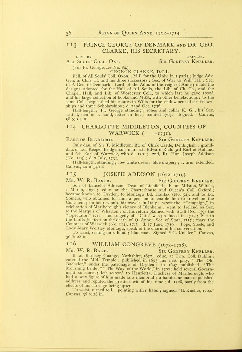 11 3 PRINCE GEORGE OF DENMARK and DR. GEO. CLARKE, HIS SECRETARY. LENT BY PAINTER. All Souls' Coll. Oxf. Sir Godfrey Kneller. (For Pr. George, see No. 84,) GEORGE CLARKE, D.C.L. Fell, of All Souls' Coll. Oxon. ; M.P. for the Univ. in 5 parls.; Judge Adv. Gen. to Chas. II. and his three successors ; Sec. of War to Will. III. ; Sec. to P. Geo. of Denmark ; Lord of the Adm. in the reign of Anne ; made the designs adopted for the Hall of All Souls, the Lib. of Ch. Ch., and the Chapel, Hall, and Lib. of Worcester Coll., to which last he gave 1000/. and his large collection of books and MSS., with other benefactions ; to the same Coll. bequeathed his estates in Wilts for the endowment of six Fellow- ships and three Scholarships ; d. 22nd Oct. 1736. Half-length ; Pr. George standing ; robes and collar K. G. ; his Sec. seated, pen in r. hand, letter in left; painted 1705. Signed. Canvas, 58 X 54 in. 114 CHARLOTTE MIDDLETON, COUNTESS OF WARWICK ( -1731). Earl of Bradford. Sir Godfrey Kneller. Only dau. of Sir T. Middleton, Bt. of Chirk Castle, Denbighsh.; grand- dau. of Ld-Keeper Bridgeman; mar. ist, Edward Rich. 3rd Earl of Holland and 6th Earl of Warwick, who d. 1701 ; 2nd, Rt. Hon. Joseph Addison (No. lis) ; d. 7 July, 1731- Half-length, standing ; low white dress ; blue drapery ; r. arm extended. Canvas, 40 X 34 in. 115 JOSEPH ADDISON (1672-1719). Mr. W. R. Baker. Sir Godfrey Kneller. Son of Lancelot Addison, Dean of Lichfield ; b. at Milston, Wiltsh., I March, 1672 ; educ. at the Charterhouse and Queen's Coll. Oxford; became known to Dryden, to Montagu Ld. Halifax (No. 52), and to Ld. Somers, who obtained for him a pension to enable him to travel on the Continent; on his ret. pub. his travels in Italy ; wrote the Campaign, in celebration of Marlborough's victory of Blenheim ; went to Ireland as Sec. to the Marquis of Wharton ; on his return planned with Swift (No. 139) the Spectator, 1711 ; his tragedy of  Cato was produced in 1713; Sec. to the Lords Justices on the death of Q. Anne ; Sec. of State, 1717 ; marr. the Countess of Warwick (No. 114), 1716 ; d. 17 June, 1719. Pope, Steele, and Lady Mary Wortley Montagu, speak of the charm of his conversation. To waist, resting on r. hand ; blue coat. Signed,  G. Kneller. Canvas, 36 X 28 in. 116 WILLIAM CONGREVE (1672-1728). Mr. W. R. Baker. Sir Godfrey Kneller. B. at Bardsey Guange, Yorkshire, 1672 ; educ. at Trin. Coll. Dublin ; entered the Mid. Temple; published in 1693 his first play,  The Old Bachelor, under the patronage of Dryden; in 1697 published The Mourning Bride ;  The Way of the World, in 1700 ; held several Govern- ment sinecures ; left 30,000/. to Henrietta, Duchess of Marlborough, who had a wax figure of him made as a memorial ; a handsome man of polished address and reputed the greatest wit of his time ; d. 1728, partly from the effects of his carriage being upset. To waist, turned to 1. ; pointing with r. hand ; signed, G. Kneller, 1709. Canvas, 36 X 28 in.