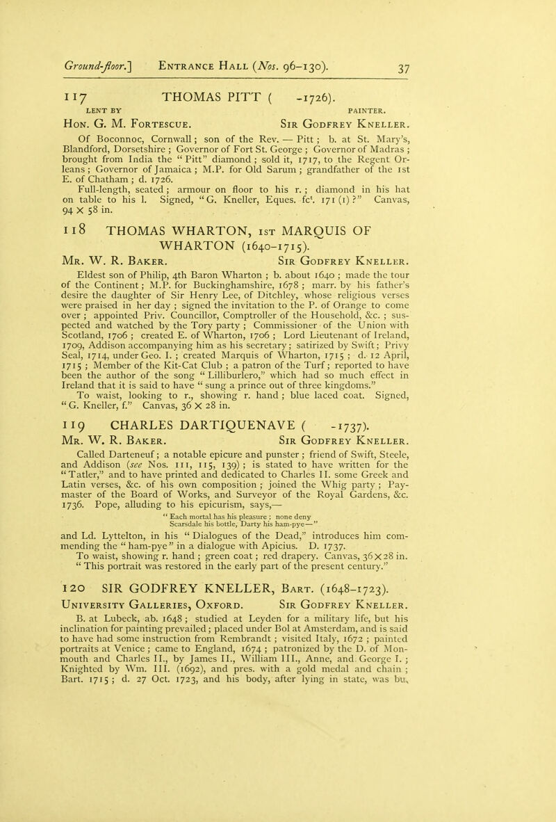 117 THOMAS PITT ( -1726). LENT BY PAINTER. Hon. G. M. Fortescue. Sir Godfrey Kneller. Of Boconnoc, Cornwall; son of the Rev. — Pitt ; b. at St. Mary's, Blandford, Dorsetshire ; Governor of Fort St. George ; Governor of Madras ; brought from India the Pitt diamond; sold it, 1717, to the Regent Or- leans ; Governor of Jamaica ; M.P. for Old Sarum ; grandfather of the ist E. of Chatham ; d. 1726. Full-length, seated ; armour on floor to his r. ; diamond in his hat on table to his 1. Signed,  G. Kneller, Eques. fc'. 171(1)? Canvas, 94 X 58 in. 118 THOMAS WHARTON, ist MARQUIS OF WHARTON (i640-1715). Mr. W. R. Baker. Sir Godfrey Kneller. Eldest son of Philip, 4th Baron Wharton ; b. about 1640 ; made the tour of the Continent; M.P. for Buckinghamshire, 1678; marr. by his father's desire the daughter of Sir Henry Lee, of Ditchley, whose religious verses were praised in her day ; signed the invitation to the P. of Orange to come over ; appointed Priv. Councillor, Comptroller of the Household, &c. ; sus- pected and watched by the Tory party ; Commissioner of the Union with Scotland, 1706 ; created E. of Wharton, 1706 ; Lord Lieutenant of Ireland, 1709, Addison accompanying him as his secretary; satirized by Swift; Privy Seal, 1714, under Geo. I. ; created Marquis of Wharton, 1715 ; d. 12 April, 1715 ; Member of the Kit-Cat Club ; a patron of the Turf; reported to have been the author of the song  Lilliburlero, which had so much effect in Ireland that it is said to have  sung a prince out of three kingdoms. To waist, looking to r., showing r. hand ; blue laced coat. Signed,  G. Kneller, f. Canvas, 36 X 28 in. 119 CHARLES DARTIQUENAVE ( -1737). Mr. W. R. Baker. Sir Godfrey Kneller. Called Darteneuf; a notable epicure and punster ; friend of Swift, Steele, and Addison {see Nos. iii, 115, 139); is stated to have written for the Tatler, and to have printed and dedicated to Charles II. some Greek and Latin verses, &c. of his own composition ; joined the Whig party ; Pay- master of the Board of Works, and Surveyor of the Royal Gardens, &c. 1736. Pope, alluding to his epicurism, says,— *' Each mortal has his pleasure ; none deny Scarsdale his bottle, Darty his ham-pye— and Ld. Lyttelton, in his  Dialogues of the Dead, introduces him com- mending the  ham-pye in a dialogue with Apicius. D. 1737. To waist, showing r. hand ; green coat; red drapery. Canvas, 36x28 in.  This portrait was restored in the early part of the present century. 120 SIR GODFREY KNELLER, Bart. (1648-1723). University Galleries, Oxford. Sir Godfrey Kneller. B. at Lubeck, ab. 1648 ; studied at Leyden for a military life, but his inclination for painting prevailed ; placed under Bol at Amsterdam, and is said to have had some instruction from Rembrandt ; visited Italy, 1672 ; painted portraits at Venice ; came to England, 1674 ; patronized by the D. of Mon- mouth and Charles II., by James II., William III., Anne, and George I. ; Knighted by Wm. III. (1692), and pres. with a gold medal and chain ; Bart. 1715 ; d. 27 Oct. 1723, and his body, after lying in state, was bu.