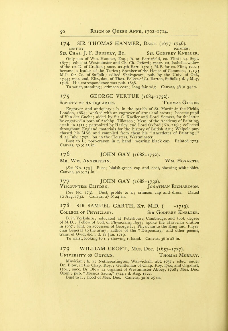 174 SIR THOMAS HANMER, Bart. (1677-1746). LENT BY PAINTER. Sir Chas. J. F. Bunbury, Bt. Sir Godfrey Kneller. Only son of Wm. Hanmer, Esq.; b. at Bettisfield, co. Flint; 24 Sept. 1677 ; educ. at Westminster and Ch. Ch. Oxford ; marr. ist, Isabella, widow of the 1st D. of Grafton ; succ. as 4th Bart. 1701 ; M.P. for co. Flint, 1702 ; became a leader of the Tories ; Speaker of the House of Commons, 1713 ; M.P. for Co. of Suffolk ; edited Shakspeare, pub. by the Univ. of Oxf., 1744 ; mar. 2nd, Eliz., dau. of Thos. Folkes of Gt. Barton, Suffolk ; d. 7 May, 1746. His correspondence was pub. 1838. To waist, standing ; crimson coat ; long fair wig. Canvas, 36 X 34 in. 175 GEORGE VERTUE (1684-1752). Society of Antiquaries. Thomas Gibson. Engraver and antiquary; b. in the parish of St. Martin-in-the-Fields, London, 1684 ; worked with an engraver of arms and crests ; became pupil of Van der Gucht; aided by Sir G. Kneller and Lord Somers, for the latter he engraved a port, of Archbp. Tillotson ; Mem. of the Academy of Painting, estab. in 1711 ; patronized by Harley, 2nd Lord Oxford (No. 219) ; collected throughout England materials for the history of British Art ; Walpole pur- chased his MSS. and compiled from them his  Anecdotes of Painting ; d. 24 July, 1752 ; bu. in the Cloisters, Westminster. Bust to 1.; port-crayon in r. hand; wearing blackcap. Painted 1723. Canvas, 30 X 25 in. 176 JOHN GAY (1688-1732). Mr. Wm. Angerstein. Wm. Hogarth. {See No. 173.) Bust; bluish-green cap and coat, showing white shirt. Canvas, 30 x 25 in. 177 JOHN GAY (1688-1732). Viscountess Clifden. Jonathan Richardson. {See No. 173). Bust, profile to r.; crimson cap and dress. Dated 12 Aug. 1732. Canvas, 27 X 24 in. 178 SIR SAMUEL GARTH, Kt. M.D. ( -1719). College of Physicians. Sir Godfrey Kneller. B. in Yorkshire ; educated at Peterhouse, Cambridge, and took degree of M.D. ; Fellow of Coll. of Physicians, 1693 ; spoke the Harveian oration in 1697 ; Knt. on accession of George I. ; Physician to the King and Physi- cian General to the army ; author of the  Dispensary, and other poems, trans, of Ovid, &c. ; d. 18 Jan. 1719. To waist, looking to r. ; showing r. hand. Canvas, 36 X 28 in. 179 WILLIAM CROFT, Mus. Doc. (1657-1727). University of Oxford. Thomas Murray. Musician ; b. at Nethereatington, Warwicksh. abt. 1657 ; cduc. under Dr. Blow, in the Chap. Roy. ; Gentleman of Chap. Roy. 1700, and Organist, 1704; succ. Dr. Blow as organist of Westminster Abbey, 1708; Mus. Doc. Oxon ; pub.  Musica Sacra, 1724 ; d. Aug. 1727. Bust to r.; hood of Mus. Doc. Canvas, 30 X 25 in.