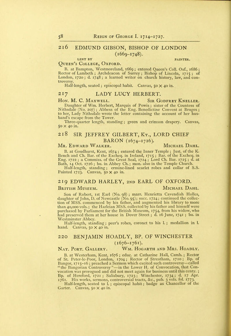 216 EDMUND GIBSON, BISHOP OF LONDON (1669-1748). lent by painter. Queen's College, Oxford. B. at Bampton, Westmoreland, 1669; entered Queen's Coll. Oxf., 1686; Rector of Lambeth ; Archdeacon of Surrey; Bishop of Lincoln, 1715 ; of London, 1720; d. 1748; a learned writer on church history, law, and con- troversy. Half-length, seated ; episcopal habit. Canvas, 50 X 40 in. 217 LADY LUCY HERBERT. Hon. M. C. Maxwell. Sir Godfrey Kneller. Daughter of Wm. Herbert, Marquis of Powis ; sister of the Countess of Nithsdale (No. 207) ; Abbess of the Eng. Benedictine Convent at Bruges ; to her. Lady Nithsdale wrote the letter containing the account of her hus- band's escape from the Tower. Three-quarter length, standing ; green and crimson drapery. Canvas, 50 X 40 in. 218 SIR JEFFREY GILBERT, Kt., LORD CHIEF BARON (1674-1726). Mr. Edward Walker. Michael Dahl. B. at Goudhurst, Kent, 1674 ; entered the Inner Temple ; Just, of the K. Bench and Ch. Bar. of the Excheq. in Ireland, 1715 ; Bar. of the Exchcq. in Eng. 1722 ; a Commiss. of the Great Seal, 1724 ; Lord Ch. Bar. 1725 ; d. at Bath, 14 Oct. 1726 ; bu. in Abbey Ch.; mon. also in the Temple Church. Half-length, standing ; ermine-lined scarlet robes and collar of S.S. Painted 1723. Canvas, 50 x 40 in. 219 EDWARD HARLEY, 2nd EARL OF OXFORD. British Museum. Michael Dahl. Son of Robert, ist Earl (No. 98) ; marr. Henrietta Cavendish Holies, daughter of John, D. of Newcastle (No. 95); succ. 1724; continued the collec- tion of MSS. commenced by his father, and augmented his library to more than 40,000 vols.; the Harleian MSS. collected by his father and himself were purchased by Parliament for the British Museum, 1754, from his widow, who had preserved them at her house in Dover Street ; d. 16 June, 1741 ; bu. in Westminster Abbey. Half-length, standing ; peer's robes, coronet to his 1. ; medallion in 1. hand. Canvas, 50 X 40 in. 220 BENJAMIN HOADLY, BP. OF WINCHESTER (1676-1761). Nat. Port. Gallery. Wm. Hogarth and Mrs. Hoadly. B. at Westerham, Kent, 1676 ; educ. at Catharine Hall, Camb. ; Rector of St. Petcr-le-Poor, London, 1704; Rector of Streatham, 1710; Bp. of Bangor, 1715-16 ; preached a Sennon which excited such controversy—called the Bangorian Controversy—in the Lower H. of Convocation, that Con- vocation was prorogued and did not meet again for business until this centy. ; Bp. of Hereford, 1721 ; Salisbury, 1723; Winchester, 1734; d. 17 Apr. 1761. His works, sermons, controversial tracts, &c., pub. 3 vols. fol. 1773. Half-length, seated to 1. ; episcopal habit; badge as Chancellor of the Garter. Canvas, 50 X 40 in.