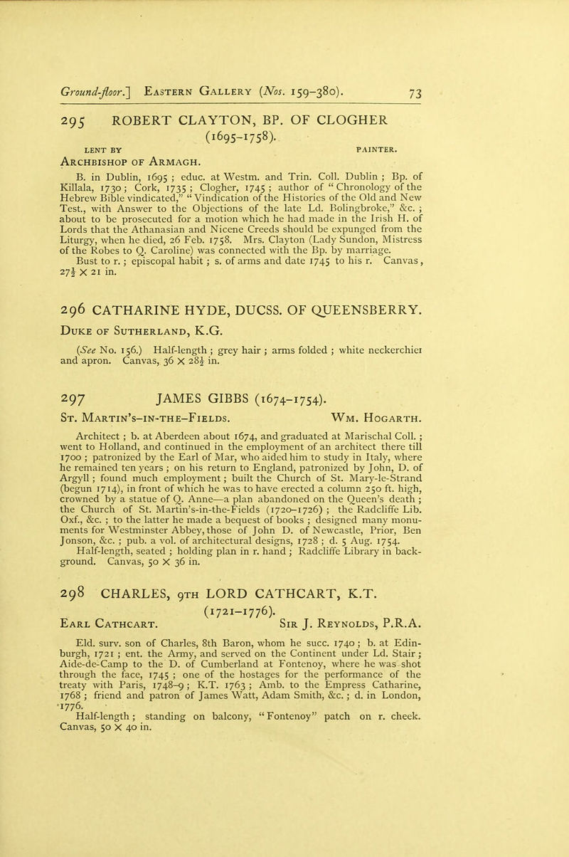 295 ROBERT CLAYTON, BP. OF CLOGHER (1695-1758). LENT BY painter- Archbishop OF Armagh. B. in Dublin, 1695 ; educ. at Westm. and Trin. Coll. Dublin ; Bp. of Killala, 1730; Cork, 1735; Clogher, 1745; author of  Chronology of the Hebrew Bible vindicated,  Vindication of the Histories of the Old and New Test., with Answer to the Objections of the late Ld. Bolingbroke, &c. ; about to be prosecuted for a motion which he had made in the Irish H. of Lords that the Athanasian and Nicene Creeds should be expunged from the Liturgy, when he died, 26 Feb. 1758. Mrs. Clayton (Lady Sundon, Mistress of the Robes to Q. Caroline) was connected with the Bp. by marriage. Bust to r.; episcopal habit; s. of arms and date 1745 to his r. Canvas, 27 J X 21 in. 296 CATHARINE HYDE, DUCSS. OF QUEENSBERRY. Duke of Sutherland, K.G. {See No. 156.) Half-length ; grey hair ; arms folded ; white neckerchiei and apron. Canvas, 36 X in. 297 JAMES GIBBS (1674-1754). St. Martin's-in-the-Fields. Wm. Hogarth. Architect ; b. at Aberdeen about 1674, and graduated at Marischal Coll. ; went to Holland, and continued in the employment of an architect there till 1700 ; patronized by the Earl of Mar, who aided him to study in Italy, where he remained ten years ; on his return to England, patronized by John, D. of Argyll; found much employment; built the Church of St. Mary-le-Strand (begun 1714), in front of which he was to have erected a column 250 ft. high, crowned by a statue of Q. Anne—a plan abandoned on the Queen's death ; the Church of St. Martin's-in-the-Fields (1720-1726) ; the Radcliffe Lib. Oxf., &c. ; to the latter he made a bequest of books ; designed many monu- ments for Westminster Abbey, those of John D. of Newcastle, Prior, Ben Jonson, &c. ; pub. a vol. of architectural designs, 1728 ; d. 5 Aug. 1754. Half-length, seated ; holding plan in r. hand ; Radcliffe Library in back- ground. Canvas, 50 X 36 in. 298 CHARLES, 9TH LORD CATHCART, K.T. (1721-1776). Earl Cathcart. Sir J. Reynolds, P.R.A. Eld. surv. son of Charles, 8th Baron, whom he succ. 1740 ; b. at Edin- burgh, 1721 ; ent. the Army, and served on the Continent under Ld. Stair; Aide-de-Camp to the D. of Cumberland at Fontenoy, where he was shot through the face, 1745 ; one of the hostages for the performance of the treaty with Paris, 1748-9 ; K.T. 1763 ; Amb. to the Empress Catharine, 1768 ; friend and patron of James Watt, Adam Smith, &c.; d. in London, •1776. Half-length; standing on balcony, Fontenoy patch on r. cheek. Canvas, 50 X 40 in.