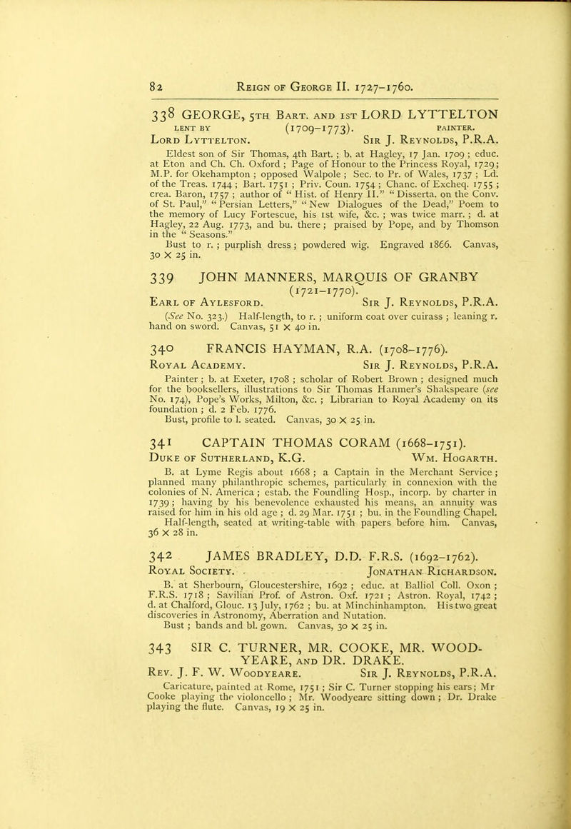 338 GEORGE, 5TH Bart, and ist LORD LYTTELTON LENT BY (1709-1773). PAINTER. Lord Lyttelton. Sir J. Reynolds, P.R.A. Eldest son of Sir Thomas, 4th Bart. ; b. at Hagley, 17 Jan. 1709 ; cduc. at Eton and Ch. Ch. Oxford ; Page of Honour to the Princess Royal, 1729; M.P. for Okehampton ; opposed Walpole ; Sec. to Pr. of Wales, 1737 ; Ld. of the Treas. 1744 ; Bart. 1751 ; Priv. Coun. 1754 ; Chanc. of Excheq. 1755 ; crea. Baron, 1757 ; author of  Hist, of Henry II.  Disserta. on the Conv. of St. Paul,  Persian Letters,  New Dialogues of the Dead, Poem to the memory of Lucy Fortescue, his ist wife, &c. ; was twice marr. ; d. at Hagley, 22 Aug. 1773, and bu. there ; praised by Pope, and by Thomson in the  Seasons. Bust to r. ; purplish dress ; powdered wig. Engraved 1866. Canvas, 30 X 25 in. 339 JOHN MANNERS, MARQUIS OF GRANBY (1721-1770). Earl of Aylesford. Sir J. Reynolds, P.R.A. {See No. 323.) Half-length, to r. ; uniform coat over cuirass ; leaning r. hand on sword. Canvas, 51 x 40 in. 340 FRANCIS HAYMAN, R.A. (1708-1776). Royal Academy. Sir J. Reynolds, P.R.A. Painter ; b. at Exeter, 1708 ; scholar of Robert Brown ; designed much for the booksellers, illustrations to Sir Thomas Hanmer's Shakspeare {see No. 174), Pope's Works, Milton, &c. ; Librarian to Royal Academy on its foundation ; d. 2 Feb. 1776. Bust, profile to 1. seated. Canvas, 30 X 25 in. 341 CAPTAIN THOMAS CORAM (1668-1751). Duke of Sutherland, K.G. Wm. Hogarth. B. at Lyme Regis about 1668 ; a Captain in the Merchant Service ; planned many philanthropic schemes, particularly in connexion with the colonies of N. America ; estab. the Foundling Hosp., incorp. by charter in 1739 ; having by his benevolence exhausted his means, an annuity was raised for him in his old age ; d. 29 Mar. 1751 ; bu. in the Foundling Chapel. Half-length, seated at writing-table with papers before him. Canvas, 36 X 28 in. 342 JAMES BRADLEY, D.D. F.R.S. (1692-1762). Royal Society. ■ Jonathan Richardson. B. at Sherbourn, Gloucestershire, 1692 ; educ. at Balliol Coll. Oxon ; F.R.S. 1718 ; Savihan Prof, of Astron. Oxf. 1721 ; Astron. Royal, 1742 ; d. at Chalford, Glouc. 13 July, 1762 ; bu. at Minchinhampton. His two great discoveries in Astronomy, Aberration and Nutation. Bust ; bands and bl. gown. Canvas, 30 x 25 in. 343 SIR C. TURNER, MR. COOKE, MR. WOOD- YEARE, and DR. DRAKE. Rev. J. F. W. Woodyeare. Sir J. Reynolds, P.R.A. Caricature, painted at Rome, 1751 ; Sir C. Turner stopping his cars; Mr Cooke playing the violoncello ; Mr. Woodyeare sitting down ; Dr. Drake playing the flute. Canvas, 19 X 25 in.