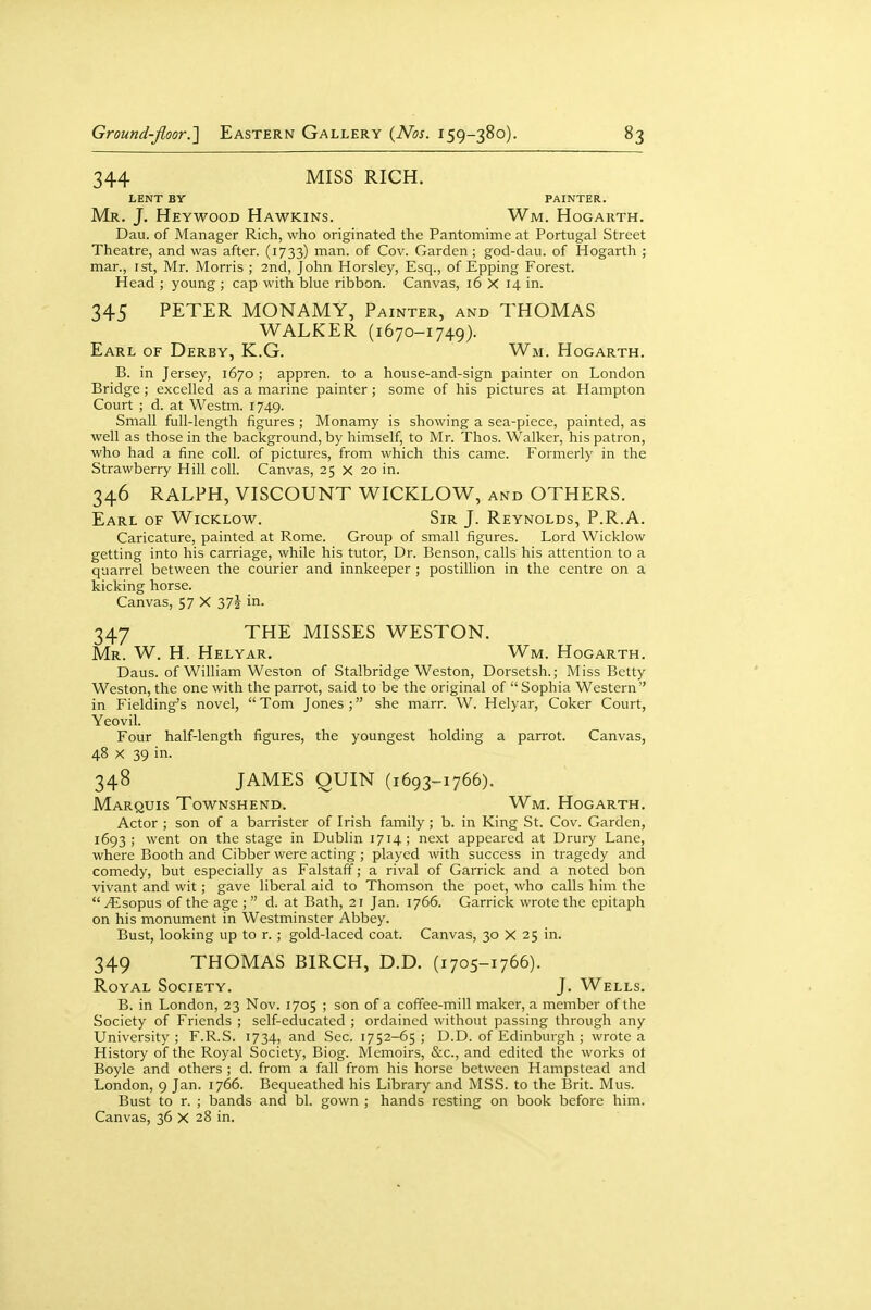 344 MISS RICH. LENT BY PAINTER. Mr. J. Heywood Hawkins. Wm. Hogarth. Dau. of Manager Rich, who originated the Pantomime at Portugal Street Theatre, and was after. (1733) man. of Cov. Garden ; god-dau. of Hogarth ; mar., ist, Mr. Morris ; 2nd, John Horsley, Esq., of Epping Forest. Head ; young ; cap with blue ribbon. Canvas, 16 X 14 in. 345 PETER MONAMY, Painter, and THOMAS WALKER (1670-1749). Earl of Derby, K.G. Wm. Hogarth. B. in Jersey, 1670 ; appren. to a house-and-sign painter on London Bridge; excelled as a marine painter ; some of his pictures at Hampton Court ; d. at Westm. 1749. Small full-length figures ; Monamy is showing a sea-piece, painted, as well as those in the background, by himself, to Mr. Thos. Walker, his patron, who had a fine coll. of pictures, from which this came. Formerly in the Strawberry Hill coll. Canvas, 25 X 20 in. 346 RALPH, VISCOUNT WICKLOW, and OTHERS. Earl of Wicklow. Sir J. Reynolds, P.R.A. Caricature, painted at Rome. Group of small figures. Lord Wicklow getting into his carriage, while his tutor, Dr. Benson, calls his attention to a quarrel between the courier and innkeeper ; postillion in the centre on a kicking horse. Canvas, 57 X 37i in. 347 THE MISSES WESTON. Mr. W. H. Helyar. Wm. Hogarth. Daus. of William Weston of Stalbridge Weston, Dorsetsh.; Miss Betty Weston, the one with the parrot, said to be the original of  Sophia Western in Fielding's novel, Tom Jones; she marr. W. Helyar, Coker Court, Yeovil. Four half-length figures, the youngest holding a parrot. Canvas, 48 X 39 in. 348 JAMES QUIN (1693-1766). Marquis Townshend. Wm. Hogarth. Actor ; son of a barrister of Irish family; b. in King St. Cov. Garden, 1693; went on the stage in Dublin 1714; next appeared at Drury Lane, where Booth and Cibber were acting ; played with success in tragedy and comedy, but especially as Falstaff; a rival of Garrick and a noted bon vivant and wit; gave liberal aid to Thomson the poet, who calls him the ^sopus of the age ; d. at Bath, 21 Jan. 1766. Garrick wrote the epitaph on his monument in Westminster Abbey. Bust, looking up to r. ; gold-laced coat. Canvas, 30 X 25 in. 349 THOMAS BIRCH, D.D. (1705-1766). Royal Society. J. Wells. B. in London, 23 Nov. 1705 ; son of a coffee-mill maker, a member of the Society of Friends ; self-educated ; ordained without passing through any University ; F.R.S. 1734, and Sec. 1752-65 ; D.D. of Edinburgh ; wrote a History of the Royal Society, Biog. Memoirs, &c., and edited the works ot Boyle and others ; d. from a fall from his horse between Hampstead and London, 9 Jan. 1766. Bequeathed his Library and MSS. to the I5rit. Mus. Bust to r. ; bands and bl. gown ; hands resting on book before him. Canvas, 36 X 28 in.