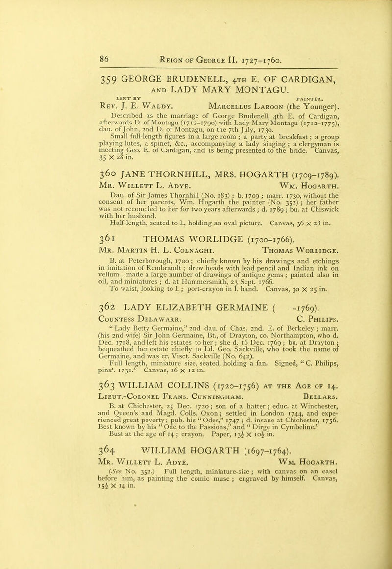 359 GEORGE BRUDENELL, 4TH E. OF CARDIGAN, AND LADY MARY MONTAGU. LENT BY PAINTER, Rev. J. E. Waldy. Marcellus Laroon (the Younger). Described as the marriage of George Brudenell, 4th E. of Cardigan, afterwards D. of Montagu (1712-1790) with Lady Mary Montagu (1712-1775), dau. of John, 2nd D. of Montagu, on the 7th July, 1730. Small full-length figures in a large room ; a party at breakfast; a group playing lutes, a spinet, &c., accompanying a lady singing ; a clergyman is meeting Geo. E. of Cardigan, and is being presented to the bride. Canvas, 35 X 28 in. 360 JANE THORNHILL, MRS. HOGARTH (1709-1789). Mr. Willett L. Adye. Wm. Hogarth. Dau. of Sir James Thornhill (No. 183) ; b. 1709 ; marr. 1730, without the consent of her parents, Wm. Hogarth the painter (No. 352) ; her father was not reconciled to her for two years afterwards ; d. 1789 ; bu. at Chiswick with her husband. Half-length, seated to 1., holding an oval picture. Canvas, 36 X 28 in. 361 THOMAS WORLIDGE (1700-1766). Mr. Martin H. L. Colnaghi. Thomas Wqrlidge. B. at Peterborough, 1700 ; chiefly known by his drawings and etchings in imitation of Rembrandt; drew heads with lead pencil and Indian ink on vellum ; made a large number of drawings of antique gems ; painted also in oil, and miniatures ; d. at Hammersmith, 23 Sept. 1766. To waist, looking to 1. ; port-crayon in 1. hand. Canvas, 30 X 25 in. 362 LADY ELIZABETH GERMAINE ( -1769). Countess Delawarr. C. Philips.  Lady Betty Germaine, 2nd dau. of Clias. 2nd. E. of Berkeley ; marr. (his 2nd wife) Sir John Germaine, Bt., of Drayton, co. Northampton, who d. Dec. 1718, and left his estates to her ; she d. 16 Dec. 1769 ; bu. at Drayton ; bequeathed her estate chiefly to Ld. Geo. Sackville, who took the name of Germaine, and was cr. Visct. Sackville (No. 642). Full length, miniature size, seated, holding a fan. Signed,  C. Philips, pinx'. 1731. Canvas, 16 X 12 in. 363 WILLIAM COLLINS (1720-1756) at the Age of 14. Lieut.-Colonel Frans. Cunningham. Bellars. B. at Chichester, 25 Dec. 1720; son of a hatter; educ. at Winchester, and Queen's and Magd. Colls. Oxon ; settled in London 1744, and expe- rienced great poverty; pub. his Odes, 1747 ; d. insane at Chichester, 1756. Best known by his  Ode to the Passions, and  Dirge in Cymbeline. Bust at the age of 14 ; crayon. Paper, 13J X loj in. 364 WILLIAM HOGARTH (1697-1764). Mr. Willett L. Adye. Wm. Hogarth. {See No. 352.) Full length, miniature-size ; with canvas on an easel before him, as painting the comic muse ; engraved by himself. Canvas, 15J X 14 in-