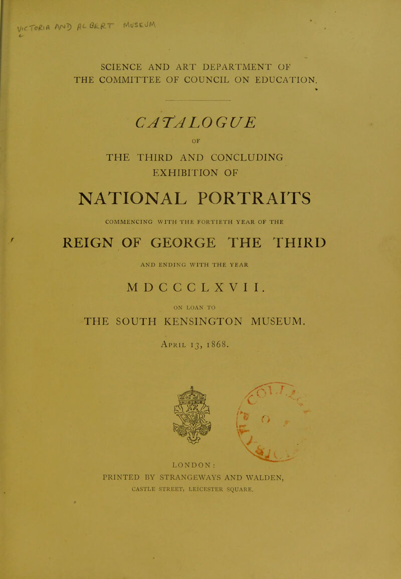 SCIENCE AND ART DEPARTMENT OF THE COMMITTEE OF COUNCIL ON EDUCATION, CArALOGUE OF THE THIRD AND CONCLUDING EXHIBITION OF NATIONAL PORTRAITS COMMENCING WITH THE FORTIETH YEAR OF THE REIGN OF GEORGE THE THIRD AND ENDING WITH THE YEAR MDCCCLXVII. ON LOAN TO THE SOUTH KENSINGTON MUSEUM, April 13, 1868. LONDON: PRINTED BY STRANGEWAYS AND WALDEN, CASTLE STREET, LEICESTER SQUARE.