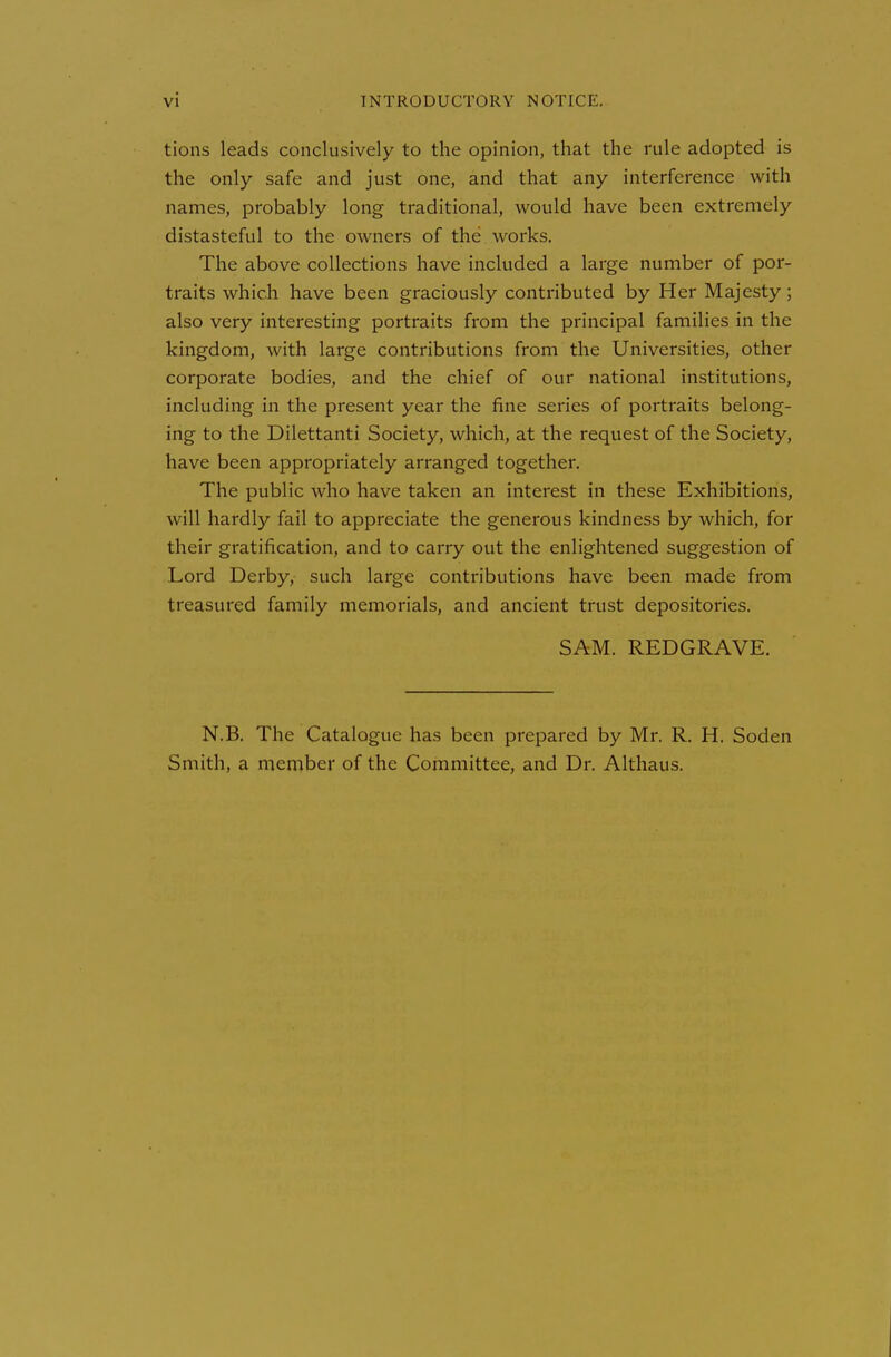 tions leads conclusively to the opinion, that the rule adopted is the only safe and just one, and that any interference with names, probably long traditional, would have been extremely distasteful to the owners of the works. The above collections have included a large number of por- traits which have been graciously contributed by Her Majesty; also very interesting portraits from the principal families in the kingdom, with large contributions from the Universities, other corporate bodies, and the chief of our national institutions, including in the present year the fine series of portraits belong- ing to the Dilettanti Society, which, at the request of the Society, have been appropriately arranged together. The public who have taken an interest in these Exhibitions, will hardly fail to appreciate the generous kindness by which, for their gratification, and to carry out the enlightened suggestion of Lord Derby, such large contributions have been made from treasured family memorials, and ancient trust depositories. SAM. REDGRAVE. N.B, The Catalogue has been prepared by Mr. R. H. Soden Smith, a member of the Committee, and Dr. Althaus.