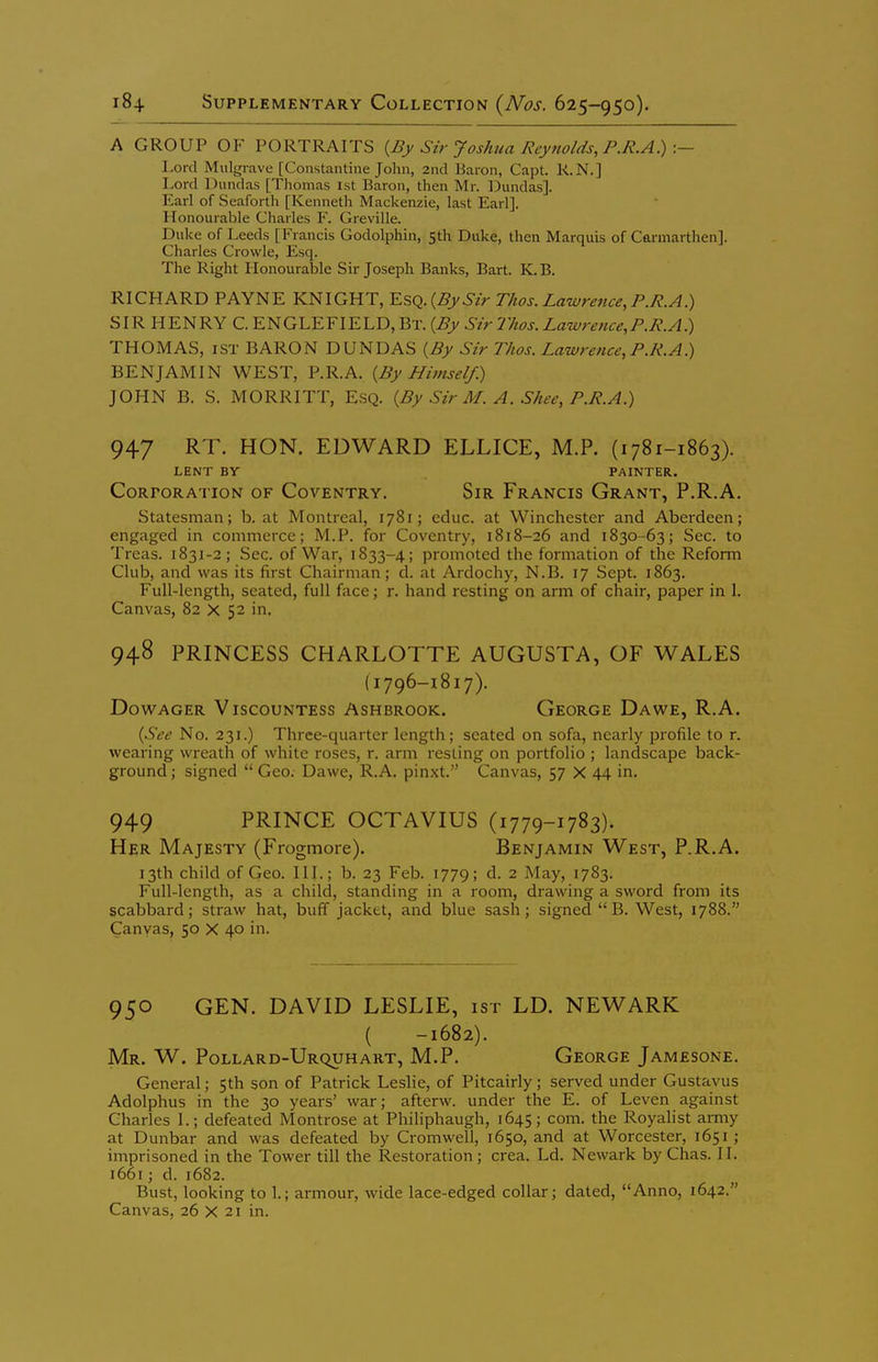 A GROUP OF PORTRAITS {By Sir Joshua Reynolds, P.R.A.) :— Lord Mulgrave [Constantine John, 2nd Baron, Capt. R.N.] Lord Dundas [Tliomas ist Baron, then Mr. Dundas]. Earl of Seaforth [Kenneth Mackenzie, last Earl]. Honourable Charles F. Greville. Duke of Leeds [Francis Godolphin, 5th Duke, then Marquis of Carmarthen]. Charles Crowle, Esq. The Right Honourable Sir Joseph Banks, Bart. K. B. RICHARD PAYNE KNIGHT, Y.S(i.{By Sir Thos. Lawrence, P.R.A.) SIR HENRY C.ENGLEFIELD,Bt. {By Sir Thes. Lawrence,P.R.A.) THOMAS, 1ST BARON DUNDAS {By Sir Thos. Lawrence, P.R.A.) BENJAMIN WEST, P.R.A. {By Himself) JOHN B. S. MORRITT, ESQ. {By Sir M. A. Shee, P.R.A.) 947 RT. HON. EDWARD ELLICE, M.P. (i781-1863). LENT BV PAINTER. Corporation of Coventry. Sir Francis Grant, P.R.A. Statesman; b. at Montreal, 1781; educ. at Winchester and Aberdeen; engaged in commerce; M.P. for Coventry, 1818-26 and 1830-63; Sec. to Treas. 1831-2; Sec. of War, 1833-4; promoted the formation of the Reform Club, and was its first Chairman; d. at Ardochy, N.B. 17 Sept. 1863. Full-length, seated, full face; r. hand resting on arm of chair, paper in 1. Canvas, 82 X 52 in. 948 PRINCESS CHARLOTTE AUGUSTA, OF WALES (1796-1817). Dowager Viscountess Ashbrook. George Da we, R.A. {See No. 231.) Three-quarter length; seated on sofa, nearly profile to r. wearing wreath of white roses, r. arm resting on portfolio ; landscape back- ground ; signed  Geo. Dawe, R.A. pinxt. Canvas, 57 X 44 in. 949 PRINCE OCTAVIUS (1779-1783). Her Majesty (Frogmore). Benjamin West, P.R.A. 13th child of Geo. III.; b. 23 Feb. 1779; d. 2 May, 1783. Full-length, as a child, standing in a room, drawing a sword from its scabbard; straw hat, buff jacket, and blue sash; signed  B. West, 1788. Canvas, 50 X 40 in. 950 GEN. DAVID LESLIE, ist LD. NEWARK ( -1682). Mr. W. Pollard-Urquhart, M.P. George Jamesone. General; 5th son of Patrick Leslie, of Pitcairly; served under Gustavus Adolphus in the 30 years' war; afterw. under the E. of Leven against Charles 1.; defeated Montrose at Philiphaugh, 1645; com. the Royalist army at Dunbar and was defeated by Cromwell, 1650, and at Worcester, 1651 ; imprisoned in the Tower till the Restoration ; crea. Ld. Newark by Chas. II. 1661; d. 1682. Bust, looking to 1.; armour, wide lace-edged collar; dated, Anno, 1642.