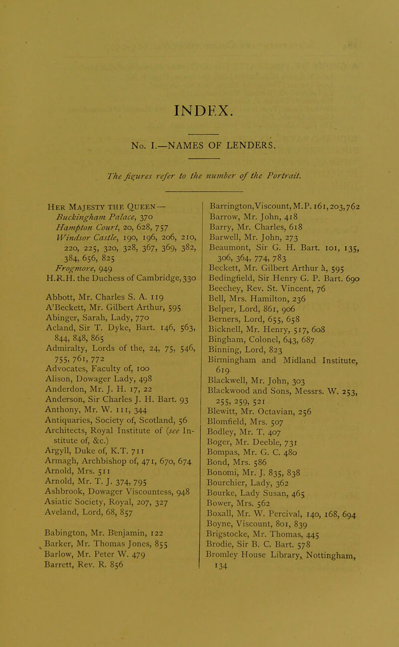 INDEX. No. I.—NAMES OF LENDERS. The fis;iires refer to the number of the Portrait. Her Majesty the Queen— Buckingham Palace^ 370 Hampton Court, 20, 628, 757 Windsor Castle, 190, 196, 206, 210, 220, 225, 320, 328, 367, 369, 382, 384, 656, 825 Frogmore, 949 H.R.H. the Duchess of Cambridge, 330 Abbott, Mr. Charles S. A. 119 A'Beckett, Mr. Gilbert Arthur, 595 Abinger, Sarah, Lady, 770 Acland, Sir T. Dyke, Bart. 146, 563, 844, 848, 865 Admiralty, Lords of the, 24, 75, 546, 755, 761, 772 Advocates, Faculty of, 100 Alison, Dowager Lady, 498 Anderdon, Mr. J. H. 17, 22 Anderson, Sir Charles J. H. Bart. 93 Anthony, Mr. W. iii, 344 Antiquaries, Society of, Scotland, 56 Architects, Royal Institute of {see In- stitute of, &c.) Argyll, Duke of, K.T. 711 Armagh, Archbishop of, 471, 670, 674 Arnold, Mrs. 511 Arnold, Mr. T. J. 374, 795 Ashbrook, Dowager Viscountess, 948 Asiatic Society, Royal, 207, 327 Aveland, Lord, 68, 857 Babington, Mr. Fenjamin, 122 ^ Barker, Mr. Thomas Jones, 855 Barlow, Mr. Peter W. 479 Barrett, Rev. R. 856 Barrington,Viscount, M.P. 161,203,762 Barrow, Mr. John, 418 Barry, Mr. Charles, 618 Barwell, Mr. John, 273 Beaumont, Sir G. H, Bart. loi, 135, 306, 364, 774, 783 Beckett, Mr. Gilbert Arthur k, 595 Bedingfield, Sir Henry G. P. Bart. 690 Beechey, Rev. St. Vincent, 76 Bell, Mrs. Hamilton, 236 Belper, Lord, 861, 906 Berners, Lord, 655, 658 Bicknell, Mr. Henry, 517, 608 Bingham, Colonel, 643, 687 Binning, Lord, 823 Binningham and Midland Institute, 619 Blackwell, Mr. John, 303 Blackwood and Sons, Messrs. W. 253, 255, 259, 521 Blewitt, Mr. Octavian, 256 Blomfield, Mrs. 507 Bodley, Mr. T. 407 Boger, Mr. Deeble, 731 Bompas, Mr. G. C. 480 Bond, Mrs. 586 Bonomi, Mr. J. 835, 838 Bourchier, Lady, 362 Bourke, Lady Susan, 465 Bower, Mrs. 562 Boxall, Mr. W. Percival, 140, 168, 694 Boyne, Viscount, 801, 839 Brigstocke, Mr. Thomas, 445 Brodie, Sir B. C. Bart. 578 Bromley House Library, Nottingham, 134