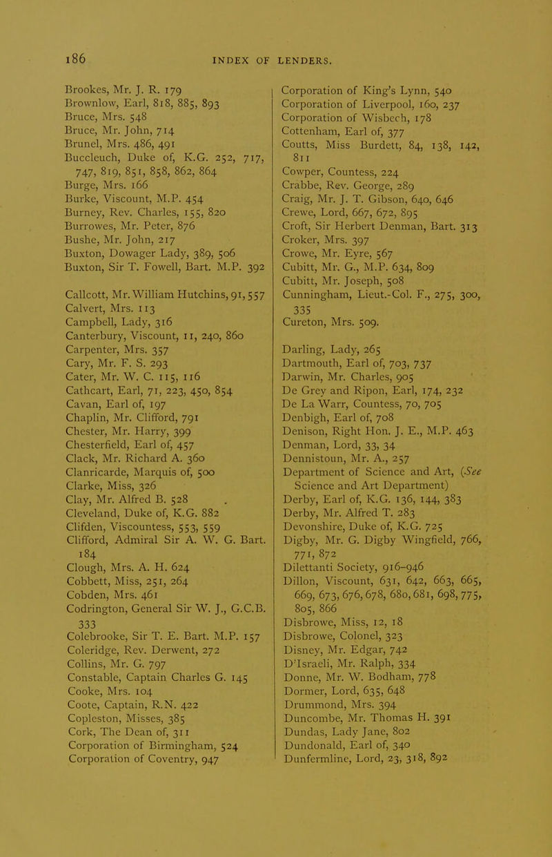 Brookes, Mr. J. R. 179 Brownlow, Earl, 818, 885, 893 Bruce, Mrs. 548 Bruce, Mr. John, 714 Brunei, Mrs. 486, 491 Buccleuch, Duke of, K.G. 252, 717, 747, 819, 851, 858, 862, 864 Burge, Mrs. 166 Burke, Viscount, M.P. 454 Burney, Rev. Charles, 155, 820 Burrowes, Mr. Peter, 876 Bushe, Mr. John, 217 Buxton, Dowager Lady, 389, 506 Buxton, Sir T. Fowell, Bart. M.P. 392 Callcott, Mr.William Hutchins, 91,557 Calvert, Mrs. 113 Campbell, Lady, 316 Canterbury, Viscount, 11, 240, 860 Carpenter, Mrs. 357 Cary, Mr. F. S. 293 Cater, Mr. W. C. 115, 116 Cathcart, Earl, 71, 223, 450, 854 Cavan, Earl of, 197 Chaplin, Mr. Clifford, 791 Chester, Mr. Harry, 399 Chesterfield, Earl of, 457 Clack, Mr. Richard A. 360 Clanricarde, Marquis of, 500 Clarke, Miss, 326 Clay, Mr. Alfred B. 528 Cleveland, Duke of, K.G. 882 Clifden, Viscountess, 553, 559 Clifford, Admiral Sir A. W. G. Bart. 184 Clough, Mrs. A. H. 624 Cobbett, Miss, 251, 264 Cobden, Mrs. 461 Codrington, General Sir W. J., G.C.B. 333 Colebrooke, Sir T. E. Bart. M.P. 157 Coleridge, Rev. Derwent, 272 Collins, Mr. G. 797 Constable, Captain Charles G. 145 Cooke, Mrs. 104 Coote, Captain, R.N. 422 Copleston, Misses, 385 Cork, The Dean of, 311 Corporation of Bimiingham, 524 Corporation of Coventry, 947 Corporation of King^s Lynn, 540 Corporation of Liverpool, 160, 237 Corporation of Wisbech, 178 Cottenham, Earl of, 377 Coutts, Miss Burdett, 84, 138, 142, 811 Cowper, Countess, 224 Crabbe, Rev. George, 289 Craig, Mr. J. T. Gibson, 640, 646 Crewe, Lord, 667, 672, 895 Croft, Sir Herbert Denman, Bart. 313 Croker, Mrs. 397 Crowe, Mr. Eyre, 567 Cubitt, Mr. G., M.P. 634, 809 Cubitt, Mr. Joseph, 508 Cunningham, Lieut.-Col. F., 275, 300, 335 Cureton, Mrs. 509. Darling, Lady, 265 Dartmouth, Earl of, 703, 737 Darwin, Mr. Charles, 905 De Grey and Ripon, Earl, 174, 232 De La Warr, Countess, 70, 705 Denbigh, Earl of, 708 Denison, Right Hon. J. E., M.P, 463 Denman, Lord, 33, 34 Dennistoun, Mr. A., 257 Department of Science and Art, {See Science and Art Department) Derby, Earl of, K.G. 136, 144, 383 Derby, Mr. Alfred T. 283 Devonshire, Duke of, K.G. 725 Digby, Mr. G. Digby Wingfield, 766, 771, 872 Dilettanti Society, 916-946 Dillon, Viscount, 631, 642, 663, 665, 669, 673, 676,678, 680,681, 698, 775, 805, 866 Disbrowe, Miss, 12, 18 Disbrowe, Colonel, 323 Disney, Mr. Edgar, 742 D'Israeli, Mr. Ralph, 334 Donne, Mr. W. Bodham, 778 Dormer, Lord, 635, 648 Drummond, Mrs. 394 Duncombe, Mr. Thomas H. 391 Dundas, Lady Jane, 802 Dundonald, Earl of, 340 Dunfermline, Lord, 23, 318, 892