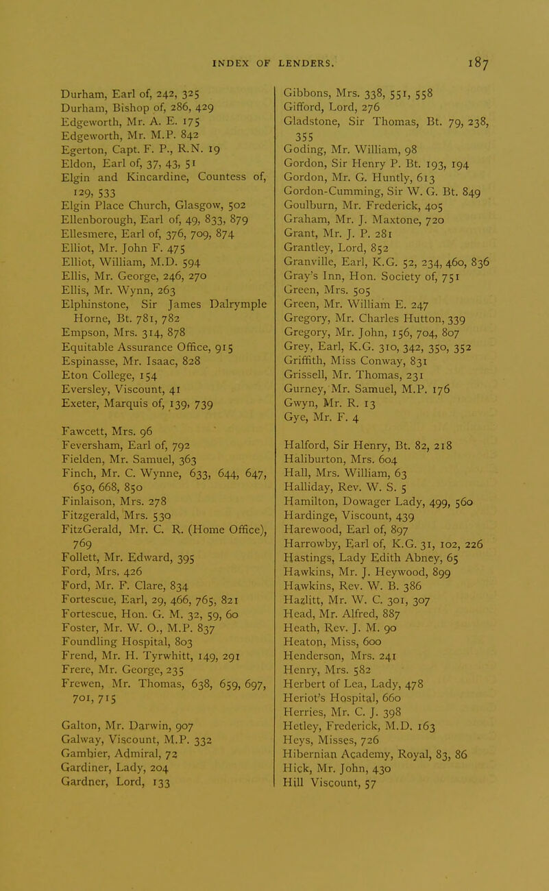 Durham, Earl of, 242, 325 Durham, Bishop of, 286, 429 Edgeworth, Mr. A. E. 175 Edgeworth, Mr. M.P. 842 Egerton, Capt. F. P., R.N. 19 Eldon, Earl of, 37, 43, 51 Elgin and Kincardine, Countess of, 129, 533 Elgin Place Church, Glasgow, 502 Ellenborough, Earl of, 49, 833, 879 EUesmere, Earl of, 376, 709, 874 Elhot, Mr. John F. 475 Elliot, William, M.D. 594 Ellis, Mr. George, 246, 270 Ellis, Mr. Wynn, 263 Elphinstone, Sir James Dalrymple Home, Bt. 781, 782 Empson, Mrs. 314, 878 Equitable Assurance Office, 915 Espinasse, Mr. Isaac, 828 Eton College, 154 Eversley, Viscount, 41 Exeter, Marquis of, 139, 739 Fawcett, Mrs. 96 Feversham, Earl of, 792 Fielden, Mr. Samuel, 363 Finch, Mr. C. Wynne, 633, 644, 647, 650, 668, 850 Finlaison, Mrs. 278 Fitzgerald, Mrs. 530 FitzGerald, Mr. C. R. (Home Office), 769 Follett, Mr. Edward, 395 Ford, Mrs, 426 Ford, Mr. F. Clare, 834 Fortescue, Earl, 29, 466, 765, 821 Fortescue, Hon. G. M. 32, 59, 60 Foster, Mr. W. O., M.P. 837 Foundling Hospital, 803 Frend, Mr. H. Tyrwhitt, 149, 291 Frere, Mr. George, 235 Frewen, Mr. Thomas, 638, 659, 697, 701, 715 Gallon, Mr. Darwin, 907 Gal way. Viscount, M.P. 332 Gamhier, Admiral, 72 Gardiner, Lady, 204 Gardner, Lord, 133 Gibbons, Mrs. 338, 551, 558 Gifford, Lord, 276 Gladstone, Sir Thomas, Bt. 79, 238, 355 Coding, Mr. William, 98 Gordon, Sir Henry P. Bt. 193, 194 Gordon, Mr. G. Huntly, 613 Gordon-Cumming, Sir W. G. Bt. 849 Goulburn, Mr. Frederick, 405 Graham, Mr. J. Maxtone, 720 Grant, Mr. J. P. 281 Grantley, Lord, 852 Granville, Earl, K.G. 52, 234, 460, 836 Gray's Inn, Hon. Society of, 751 Green, Mrs. 505 Green, Mr. William E. 247 Gregory, Mr. Chai'les Hutton, 339 Gregory, Mr. John, 156, 704, 807 Grey, Earl, K.G. 310, 342, 350, 352 Griffith, Miss Conway, 831 Grissell, Mr. Thomas, 231 Gurney, Mr. Samuel, M.P. 176 Gwyn, Mr. R. 13 Gye, Mr. F. 4 Halford, Sir Henry, Bt. 82, 218 Haliburton, Mrs. 604 Hall, Mrs. William, 63 Halliday, Rev. W. S. 5 Hamilton, Dowager Lady, 499, 560 Hardinge, Viscount, 439 Harewood, Earl of, 897 Harrowby, Earl of, K.G. 31, 102, 226 Hastings, Lady Edith Abney, 65 Hawkins, Mr. J. Heywood, 899 Hawkins, Rev. W. B. 386 Hazlitt, Mr. W. C. 301, 307 Head, Mr. Alfred, 887 Heath, Rev. J. M. 90 Heaton, Miss, 600 Henderson, Mrs. 241 Henry, Mrs. 582 Herbert of Lea, Lady, 478 Heriot's Hospital, 660 Herries, Mr. C. J. 398 Hetley, Frederick, M.D. 163 Heys, Misses, 726 Hibernian Academy, Royal, 83, 86 Hick, Mr. John, 430 Hill Viscount, 57