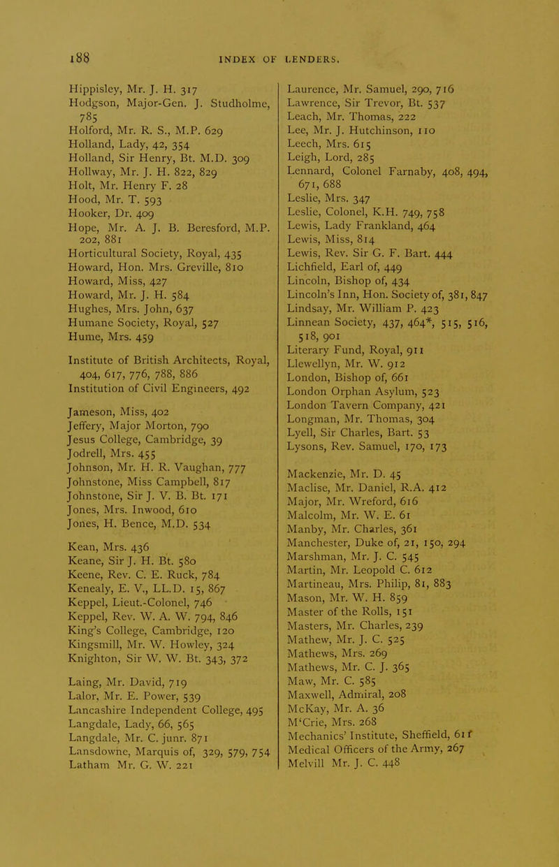 Hippisley, Mr. J. H. 317 Hodgson, Major-Gen. J. Studholme, 785 Holford, Mr. R. S., M.P. 629 Holland, Lady, 42, 354 Holland, Sir Henry, Bt. M.D. 309 HoUway, Mr. J. H. 822, 829 Holt, Mr. Henry F. 28 Hood, Mr. T. 593 Hooker, Dr. 409 Hope, Mr. A. J. B. Beresford, M.P. 202, 881 Horticultural Society, Royal, 435 Howard, Hon. Mrs. Greville, 810 Howard, Miss, 427 Howard, Mr, J. H. 584 Hughes, Mrs. John, 637 Humane Society, Royal, 527 Hume, Mrs. 459 Institute of British Architects, Royal, 404, 617, 776, 788, 886 Institution of Civil Engmeers, 492 Jameson, Miss, 402 Jeffery, Major Morton, 790 Jesus College, Cambridge, 39 Jodrell, Mrs. 455 Johnson, Mr. H. R. Vaughan, 777 Johnstone, Miss Campbell, 817 Johnstone, Sir J. V. B. Bt. 171 Jones, Mrs. Inwood, 610 Jones, H. Bence, M.D. 534 Kean, Mrs. 436 Keane, Sir J. H. Bt. 580 Keene, Rev. C. E. Ruck, 784 Kenealy, E. V., LL.D. 15, 867 Keppel, Lieut.-Colonel, 746 Keppel, Rev. W. A. W. 794, 846 King's College, Cambridge, 120 Kingsmill, Mr. W. Howley, 324 Knighton, Sir W. W, Bt. 343, 372 Laing, Mr. David, 719 Lalor, Mr. E. Power, 539 Lancashire Independent College, 495 Langdale, Lady, 66, 565 Langdale, Mr. C. junr. 871 Lansdowhc, Marquis of, 329, 579, 754 Latham Mr. G. W. 221 Laurence, Mr, Samuel, 290, 716 Lawrence, Sir Trevor, Bt, 537 Leach, Mr. Thomas, 222 Lee, Mr. J. Hutchinson, no Leech, Mrs. 615 Leigh, Lord, 285 Lennard, Colonel Farnaby, 408, 494, 671, 688 Leslie, Mrs. 347 Leslie, Colonel, K.H. 749, 758 Lewis, Lady Frankland, 464 Lewis, Miss, 814 Lewis, Rev. Sir G. F. Bart, 444 Lichfield, Earl of, 449 Lincoln, Bishop of, 434 Lincoln's Inn, Hon, Society of, 381, 847 Lindsay, Mr. William P. 423 Linnean Society, 437, 464* 515, 516, 518, 901 Literary Fund, Royal, 911 Llewellyn, Mr. W. 912 London, Bishop of, 661 London Orphan Asylum, 523 London Tavern Company, 421 Longman, Mr. Thomas, 304 Lyell, Sir Charles, Bart. 53 Lysons, Rev. Samuel, 170, 173 Mackenzie, Mr. D. 45 Maclise, Mr. Daniel, R.A. 412 Major, Mr. Wreford, 616 Malcolm, Mr. W. E. 61 Manby, Mr. Charles, 361 Manchester, Duke of, 21, 150, 294 Marshman, Mr. J. C. 545 Martin, Mr. Leopold C. 612 Martineau, Mrs. Philip, 81, 883 Mason, Mr. W. H. 859 Master of the Rolls, 151 Masters, Mr. Charles, 239 Mathew, Mr. J. C. 525 Mathews, Mrs. 269 Mathews, Mr, C. J, 365 Maw, Mr. C. 585 Maxwell, Admiral, 208 McKay, Mr. A. 36 M'Crie, Mrs. 268 Mechanics' Institute, Sheffield, 61 f Medical Officers of the Army, 267 MelviU Mr. J. C. 448