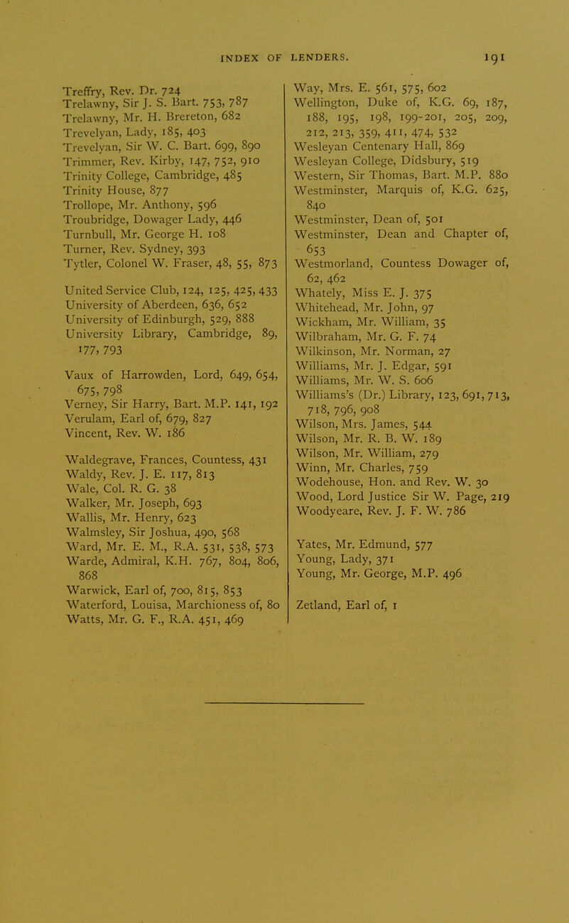 Treffry, Rev. Dr. 724 Trelavvny, Sir J. S. Bart. 753, 787 Trclawny, Mr. H. Brereton, 682 Trevelyan, Lady, 185, 403 Trevelyan, Sir W. C. Bart. 699, 890 Trimmer, Rev. Kirby, 147, 752, 910 Trinity College, Cambridge, 485 Trinity House, 877 TroUope, Mr. Anthony, 596 Troubridge, Dowager Lady, 446 TurnbuU, Mr. George H. 108 Turner, Rev. Sydney, 393 Tytler, Colonel W. Fraser, 48, 55, 873 United Service Club, 124, 125, 425, 433 University of Aberdeen, 636, 652 University of Edinburgh, 529, 888 University Library, Cambridge, 89, 177, 793 Vaux of Harrowden, Lord, 649, 654, 675, 798 Verney, Sir Harry, Bart. M.P. 141, 192 Verulam, Earl of, 679, 827 Vincent, Rev. W. 186 Waldegrave, Frances, Countess, 431 Waldy, Rev. J. E. 117, 813 Wale, Col. R. G. 38 Walker, Mr. Joseph, 693 Wallis, Mr. Henry, 623 Walmsley, Sir Joshua, 490, 568 Ward, Mr. E. M., R.A. 531, 538, 573 Warde, Admiral, K.H. 767, 804, 806, 868 Warwick, Earl of, 700, 815, 853 Waterford, Louisa, Marchioness of, 80 Watts, Mr. G. F., R.A. 451, 469 Way, Mrs. E. 561, 575, 602 Wellington, Duke of, K.G. 69, 187, 188, 195, 198, 199-201, 205, 209, 212, 213, 359, 4, 474, 532 Wesleyan Centenary Hall, 869 Wesleyan College, Didsbury, 519 Western, Sir Thomas, Bart. M.P. 880 Westminster, Marquis of, K.G. 625, 840 Westminster, Dean of, 501 Westminster, Dean and Chapter of, 653 Westmorland, Countess Dowager of, 62, 462 Whately, Miss E. J. 375 Whitehead, Mr. John, 97 Wickham, Mr. William, 35 Wilbraham, Mr. G. F. 74 Wilkinson, Mr. Norman, 27 Williams, Mr. J. Edgar, 591 Williams, Mr. W. S. 606 Williams's (Dr.) Library, 123, 691, 713, 718, 796, 908 Wilson, Mrs. James, 544 Wilson, Mr. R. B. W. 189 Wilson, Mr. William, 279 Winn, Mr. Charles, 759 Wodehouse, Hon. and Rev. W. 30 Wood, Lord Justice Sir W. Page, 219 Woodyeare, Rev. J. F. W. 786 Yates, Mr. Edmund, 577 Young, Lady, 371 Young, Mr. George, M.P. 496 Zetland, Earl of, i