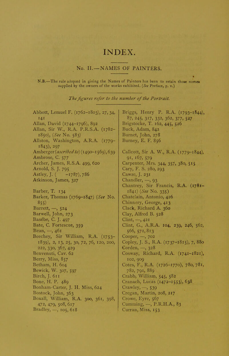 No. II.—NAMES OF PAINTERS. 4 N.B.—^The rule adopted in giving the Names of Painters has been to retain those name* supplied by the owners of the works exhibited. {See Preface, p. v.) TAe figures refer to the number of the Portrait. Abbott, Lemuel F. (1762-1803), 27, 34, 141 Allan, David (i 744-1796), 892 Allan, Sir W., R.A. P.R.S.A. (1782- 1850), {See No. 583) Allston, Washington, A.R.A. (1779- 1843), 297 Amberger {ascribedto) (1490-1569), 639 Ambrose, C. 577 Archer, James, R.S.A. 499, 620 Arnold, S. J. 795 Astley,J. ( -1787), 786 Atkinson, James, 327 Barber, T. 134 Barker, Thomas (i769-1847) {See No. 855) Barrett, —, 524 Barwell, John, 273 Bas^be, C. J. 497 Bate, C. Fortescue, 359 Bean, —, 461 Beechey, Sir William, R.A. (1753- 1839), 2, 13, 25, 30, 72, 76, 120, 200, 222, 330, 367, 429 Bcnvenuti, Cav. 62 Berry, Miss, 857 Betham, H. 604 Bewick, W. 307, 597 Birch, J. 6t i Bone, H. P. 489 Bonham-Carter, J. H. Miss, 624 Bostock, John, 363 Boxall, William, R.A. 300, 361, 398, 472, 479, 508,617 Bradley, —, 105, 618 Briggs, Henry P. R.A. (i793-1844), 87, 245, 317, 332, 362, 377, 527 Brigstocke, T. 162, 445, 526 Buck, Adam, 842 Burnet, John, 278 Burney, E. F. 856 Callcott, Sir A. W., R.A. (1779-1844), 91, 167, 579 Carpenter, Mrs. 344, 357, 380, 515 Cary, F. S. 280, 293 Cawze, J. 231 Chandler, —, 93 Chantrey, Sir Francis, R.A. (1781- 1841) {See No. 335) Chatelain, Antonio, 426 Chinnery, George, 413 Clack, Richard A. 360 Clay, Alfred B. 528 Clint, —, 421 Clint, G., A.R.A. 104, 239, 246, 562, 566, 571,813 Cooper, —, 702 Copley, J. S., R.A. (1737-1815), 7, 880 Corden, —, 328 Cosvvay, Richard, R.A. (1741-1821), 102, 909 Cotes, F., R.A. (1726-1770), 780, 781, 782, 791, 889 Crabb, William, 545, 582 Cranach, Lucas (1472-1553), 638 Crawley, —, 539 Cregan, Martin, 208, 217 Crowe, Eyre, 567 Gumming, —, P.R.H.A., 83 Curran, Miss, 153