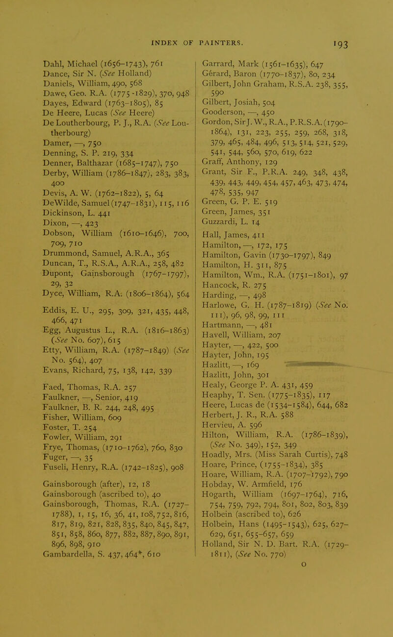 Dahl, Michael (1656-1743), 761 Dance, Sir N. {See Holland) Daniels, William, 490, 568 Dawe, Geo. R.A. (1775-1829), 370, 948 Dayes, Edward (1763-1805), 85 De Heere, Lucas {See Heere) De Loutherbourg, P. J., R.A. {See Lou- therbourg) Darner, —, 750 Denning, S. P. 219, 334 Denner, Balthazar (1685-1747), 750 Derby, William (i786-1847), 283, 383, 400 Devis, A. W. (1762-1822), 5, 64 DeWilde, Samuel (1747-1831), 115, 116 Dickinson, L. 441 Dixon, —, 423 Dobson, William (1610-1646), 700, 709, 710 Drummond, Samuel, A.R.A., 365 Duncan, T., R.S.A., A.R.A., 258, 482 Dupont, Gainsborough (1767-1797), 29, 32 Dyce, William, R.A: (1806-1864), 564 Eddis, E. U., 295, 309, 321, 435, 448, 466, 471 Egg, Augustus L., R.A. (1816-1863) {See No. 607), 615 Etty, William, R.A. (i787-1849) {See No. 564), 407 Evans, Richard, 75, 138, 142, 339 Faed, Thomas, R.A. 257 Faulkner, —, Senior, 419 Faulkner, B. R. 244, 248, 495 Fisher, William, 609 Foster, T. 254 Fowler, William, 291 Frye, Thomas, (1710-1762), 760, 830 Fuger, —, 35 Fuseli, Henry, R.A. (1742-1825), 908 Gainsborough (after), 12, 18 Gainsborough (ascribed to), 40 Gainsborough, Thomas, R.A. (1727- 1788), I, 15, 16, 36, 41,108,752,816, 817, 819, 821, 828, 835, 840, 845, 847, 851, 858, 860, 877, 882, 887,890, 891, 896, 898, 910 Gambardclla, S. 437,464*, 610 PAINTERS. 193 Garrard, Mark (1561-1635), 647 G6rard, Baron (i770-1837), 80, 234 Gilbert, John Graham, R.S.A. 238, 355, 590 Gilbert, Josiah, 504 Gooderson, —, 450 Gordon, Sir J. W., R.A., P.R.S.A. (1790- 1864), 131, 223, 255, 259, 268, 318, 379, 465, 484, 496, 513, 514, 521, 529, 541, 544, 560, 570, 619, 622 Graff, Anthony, 129 Grant, Sir F., P.R.A. 249, 348, 438, 439, 443, 449, 454, 457, 463, 473, 474, 478, 535, 947 Green, G. P. E. 519 Green, James, 351 Guzzardi, L. 14 Hall, James, 411 Hamilton,—, 172, 175 Hamilton, Gavin (i730-1797), 849 Hamilton, H. 311, 875 Hamilton, Wm., R.A. (1751-1801), 97 Hancock, R. 275 Harding, —, 498 Harlowe, G. H. (1787-1819) {See No. Ill), 96, 98, 99, III Hartmann, —, 481 Havel], William, 207 Hayter, —, 422, 500 Hayter, John, 195 Hazlitt,—^,169 'ZSSi^mmmmii.. Hazlitt, John, 301 Healy, George P. A. 431, 459 Heaphy, T. Sen. (1775-1835), 7 Heere, Lucas de (i 534-1584), 644, 682 Herbert, J. R., R.A. 588 Hervieu, A. 596 Hilton, William, R.A. (1786-1839), {See No. 349), 152, 349 Hoadly, Mrs. (Miss Sarah Curtis), 748 Hoare, Prince, (1755-1834), 385 Hoare, William, R.A. (1707-1792), 790 Hobday, W. Armfield, 176 Hogarth, William (1697-1764), 716, 754, 759, 792, 794, 801, 802, 803, 839 Holbein (ascribed to), 626 Holbein, Hans (1495-1543), 625, 627- 629, 651, 655-657, 659 Holland, Sir N. D. Bart. R.A. (1729- i8ti), {See No. 770) o