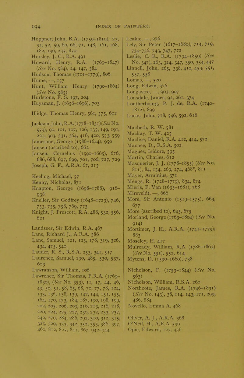 Hoppner,'John, R.A. (1759-1810), 23, 31, 52, 59, 60, 66, 71, 148, 161, 168, 182, 196, 235, 850 Horsley, J. C, R.A. 491 Howard, Henry, R.A. (1769-1847) {See No. 584), 24, 147, 584 Hudson, Thomas (1701-1779), 806 Hume, --, 157 Hunt, WilHam Henry (i790-1864) {See No. 585) Hurlstone, F. S. 197, 204 Huysman, J. (1656-1696), 703 lUidge, Thomas Henry, 561, 575, 602 Jackson,John,R.A.(i778-i83i)(6'ifi?No. 559), 90, loi, 107, 126, 135,149, I9i> 221, 303, 33i> 364, 416, 420, 553, 559 Jamesone, George (i586-1644), 950 Jansen (ascribed to), 662 Jansen, Cornelius (i 590-1665), 676, 686, 688, 697, 699, 701, 706, 727, 729 Joseph, G. F., A.R.A. 67, 215 Keehng, Michael, 57 Kenny, Nicholas, 871 Knapton, George (1698-1788), 916- 938 Kneller, Sir Godfrey (1648-1723), 746, 753, 755, 758, 769, 773 Knight, J. Prescott, R.A. 488, 532, 556, 621 Landseer, Sir Edwin, R.A. 467 Lane, Richard J., A.R.A. 586 Lane, Samuel, 121, 125, 178, 319, 326, 434, 475, 540 Lauder, R. S., R.S.A. 253, 341, 517 Laurence, Samuel, 290, 485, 530, 537, 603 Lawranson, William, 106 Lawrence, Sir Thomas, P.R.A. (1769- 1830), {See No. 353), 11, 17, 44, 46, 49, 50, 51, 58, 65, 68, 70, 77, 78, 124, 133, 13^ 138, 139, 142,144, 151, ^55, 164, 170, 173, 184, 187, 190, 198, 199, 202, 205, 206, 209, 210, 213, 216, 218, 220, 224, 225, 227, 230, 232, 233, 237, 242, 279, 284, 286, 292, 310, 312, 315, 325, 329, 333, 342, 352, 353, 386, 397, 460, 812, 825, 841, 867, 942-944 Leakie, —, 276 Lely, Sir Peter (1617-1680), 714, 7i9, 734-736, 743, 747, 772 Leslie, C. R., R.A. (i794-1859) {See No. 347), 263, 324, 347, 350, 354, 447 Linnell, John, 265, 338,410,453, 551, 557, 558 Lomas, —, 520 Long, Edwin, 376 Longastre, —, 903, 907 Lonsdale, James, 92, 261, 374 Loutherbourg, P. J. de, R.A. (1740- 1812), 899 Lucas, John, 518, 546, 592, 616 , Macbeth, R. W. 581 Mackay, T. W. 425 Maclise, Daniel, R.A. 412, 414, 572 Macnee, D., R.S.A. 502 Magufes, Isidore, 595 Martin, Charles, 612 Masquerier, J. J. (1778-1855) {See No. 811), 84, 154, 269, 274, 468*, 811 Mayer, Arminius, 371 Mengs, R. (1728-1779), 834, 874 Mieris, F. Van (1635-1681), 768 Mireveldt, —, 666 More, Sir Antonio (1519-1575), 663, 677 More (ascribed to), 645, 675 Morland, George (1763-1804) {See No. 914) Mortimer, J. H., A.R.A. (i74i-i779)> 883 Moseley, H. 417 Mulready, William, R.A. (i 786-1863) {See'i^o. 551), 552, 614 Mytens, D. (i 590-1660), 738 Nicholson, F. (1753-1844) {See No. 563) Nicholson, William, R.S.A. 260 Northcote, James, R.A. (1746-1831) {See No. 143), 38, 114, 143, 171, 299, 486, 8S4 Novello, Emma A. 468 Oliver, A. J., A.R.A. 368 O'Neil, H., A.R.A. 599 Opie, Edward, 127, 436