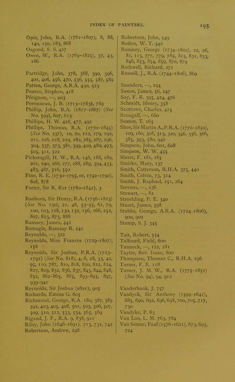 Opie, John, R.A. (1761-1807), 8, 88, 140, 150, 183, 868 Osgood, S. S. 427 Owen, W., R.A. (1769-1825), 37, 43, 186 Partridge, John, 378, 388, 390, 396, 401, 406, 456, 470, 536, 555, 587, 589 Patten, George, A.R.A. 430, 523 Pearce, Stephen, 418 P6rignon, —, 203 Peronneau, J. B. (1713-1783), 789 PhiUip, John, R.A. (1817-1867) {See No. 599), 607, 613 Phillips, H. W. 428, 477, 492 Phillips, Thomas, R.A. (1770-1845) {See No. 337), 10, 20, 112, 179, 192, 211, 226, 228, 229, 282, 285, 287, 296, 304, 337, 373, 381, 399,409,480,493, 505, 511, 522 Pickersgill, H. W., R.A. 146, 188, 189, 201, 240, 266, 277, 288, 289, 394,433, 483, 487, 516, 550 Pine, R. E. (1730-1795, or, 1742-1790), 808, 878 Porter, Sir R. Ker (1780-1842), 3 Raeburn, Sir Henry, R.A. (1756-1823) {See No. 130), 21, 48, 53-55, 61, 79, 100, 103, 128, 130, 132, 156, 166, 252, 807, 823, 873, 888 Ramsey, James, 442 Reinagle, Ramsay R. 241 Reynolds, —, 322 Reynolds, Miss Frances (1729-1807), 158 Reynolds, Sir Joshua, P.R.A. (1723- 1792) {See No. 818), 4, 6, 28, 33, 42, 95, 110, 787, 810, 818, 820, 822, 824, 827, 829, 832, 836, 837, 843, 844, 848, 852, 862-865, 885, 893-895, 897, 939-941 Reynolds, Sir Joshua (after), 905 Richards, Emma G. 605 Richmond, George, R.A. 180, 387, 389 392, 403, 405, 408, 501, 503, 506, 507, 509, 510, 512, 533, 534, 565, 569 Rigaud, J. F., R.A. 9, 838, 911 Riley, John (1646-1691), 713, 731, 742 Robertson, Andrew, 298 PAINTERS. rg^. Robertson, John, 549 Roden, W. T. 542 Romney, George (i734-1802), 22, 26, 81, 113, 777, 779, 785, 815, 831, 833, 846, 853, 854, 859, 870, 879 Roth well, Richard, 271 Russell, J., R.A. (1744-1806), 869 Saunders, —, 294 Saxon, James, 56, 247 Say, F. R. 395, 424, 476 Schmidt, Henry, 358 Scottowe, Charles, 415 Scougall, —, 660 Seaton, T. 165 Shee, Sir Martin A.,P.R.A. (1770-1850), 109, 160, 308, 313, 320, 346, 356, 366, 385, 393, 580, 946 Simpson, John, 601, 608 Simpson, W. W. 455 Slater, F. 181, 185 Smirke, Mary, 137 Smith, Catterson, R.H.A. 375, 440 Smith, Colvin, 73, 314 Smith, J. Raphael, 251, 264 Stevens, —, 236 Stewart, —, 82 Stroehling, P. E. 340 Stuart, James, 598 Stubbs, George, A.R.A. (1724-1806), 900, 902 Stump, S. J. 345 Tait, Robert, 554 Talfourd, Field, 600 Tannock, —, 122, 281 Taylor, Rev. Isaac, 800 Thompson, Thomas C, R.H.A. 256 Turner, F. E. 118 Turner, J. M. W., R.A. (1775-1851) (5^^ No. 94), 94, 912 Vanderbank, J. 757 Vandyck, Sir Anthony (i599-1641), 685, 690, 692, 696,698, 700, 705, 717, 730 Vandyke, P. 63 Van Loo, L. M. 763, 784 Van Somer, Paul (i 576-1621), 673,693, 724