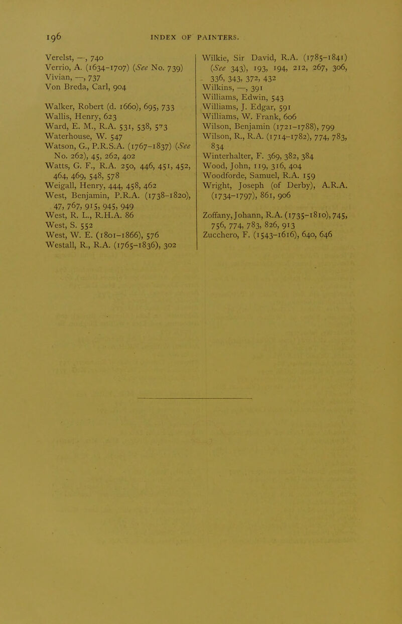 Verelst, —, 740 Verrio, A. (1634-1707) {Sec No. 739) Vivian, —, 737 Von Breda, Carl, 904 Walker, Robert (d. i66o), 695, 733 Wallis, Henry, 623 Ward, E. M., R.A. 531, 538, 573 Waterhouse, W. 547 Watson, G., P.R.S.A. (1767-1837) {See No. 262), 45, 262, 402 Watts, G. F., R.A. 250, 446, 451, 452, 464, 469, 548, 578 Weigall, Henry, 444, 458, 462 West, Benjamin, P.R.A. (1738-1820), 47, 767, 915, 945, 949 West, R. L., R.H.A. 86 West, S. 552 West, W. E. (1801-1866), 576 Westall, R., R.A. (1765-1836), 302 Wilkie, Sir David, R.A. (1785-1841) {See 343), 193, 194, 212, 267, 306, 336, 343, 372, 432 Wilkins, —, 391 Williams, Edwin, 543 Williams, J. Edgar, 591 Williams, W. Frank, 606 Wilson, Benjamin (1721-1788), 799 Wilson, R., R.A. (i714-1782), 774, 783, 834 Winterhalter, F. 369, 382, 384 Wood, John, 119, 316, 404 Woodforde, Samuel, R.A. 159 Wright, Joseph (of Derby), A.R.A. (1734-1797), 861, 906 Zoffany,Johann, R.A. (1735-1810), 745, 756, 774, 783, 826, 913 Zucchero, F. (i543-1616), 640, 646