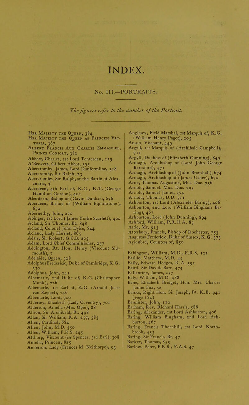 No. III.—PORTRAITS. The figures refer to the 7iumber of the Portrait. Her Majesty the Queen, 384 Her Majesty the Queen as Princess Vic- toria, 367 Albert Francis Aug. Charles Emmanuel, Prince Consort, 382 Abbott, Charles, ist Lord Tenterden, 119 A'Beckett, Gilbert Abbot, 595 Abercromby, James, Lord Dunfermline, 318 Abercromby, Sir Ralph, 23 Abercromby, Sir Ralph, at the Battle of Alex- andria, 3 Aberdeen, 4th Earl of, K.G., K..T. (George Hamilton Gordon), 401 Aberdeen, Bishop of (Gavin Dunbar), 636 Aberdeen, Bishop of (William Elphinstone), 652 Abernethy, John, 230 Abinger, ist Lord (James Yorke Scarlett), 400 Acland, Sir Thomas, Bt. 848 Acland, Colonel John Dyke, 844 Acland, Lady Harriet, 865 Adair, Sir Robert, G.C.B. 203 Adam, Lord Chief Commissioner, 257 Addington, Rt. Hon. Henry (Viscount Sid- mouth), 7 Adelaide, Queen, 328 Adolphus Frederick, Duke of Cambridge, K.G. 330 Adolphus, John, 241 Albemarle, 2nd Duke of, K.G. (Christopher Monk), 726 Albemarle, ist Earl of, K.G. (Arnold Joost van Keppel), 746 Albemarle, Lord, 900 Aldersey, Elizabeth (Lady Coventry), 701 Alderson, Amelia (Mrs. Opie), 88 Alison, Sir Archibald, Bt. ^98 Allan, Sir William, R.A. 257, 583 Allen, Cardinal, 684 Allen, John, M.D. 350 Allen, William, F.R.S. 245 Althorp, Viscount {see Spencer, 3rd Earl), 308 Amelia, Princess, 825 Anderson, Lady (Frances M. Nclthorpe), 93 Anglesey, Field Marshal, ist Marquis of, K.G. (William Henry Paget), 205 Anson, Viscount, 449 Argyll, 1st Marquis of (Archibald Campbell), 711 Argyll, Duchess of (Elizabeth Gunning), 849 Armagh, Archbishop of (Lord John George Beresford), 471 Armagh, Archbishop of (John Bramhall), 674 Armagh, Archbishop of (James Usher), 670 Arne, Thomas Augustine, Mus. Doc. 756 Arnold, Samuel, Mus. Doc. 795 Arnold, Samuel James, 374 Arnold, Thomas, D.D. 511 Ashburton, ist Lord (Alexander Baring), 406 Ash burton, 2nd Lord (William Bingham Ba- ring), 467 Ashburton, Lord (John Dunning), 894 Ashford, William, P.R.H.A. 83 Astle, Mr. 913 Atterbury, Francis, Bishop of Rochester, 753 Augustus Frederick, Duke of Sussex, K.G. 373 Aylesford, Countess of, 850 Babington, William, M.D., F.R.S. 122 Baillie, Matthew, M.D. 44 Baily, Edward Hodges, R.A. 591 Baird, Sir David, Bart. 474 Ballantine, James, 257 Baly, William, M.D. 488 Bane, Elizabeth Bridget, Hon. Mrs. Charles James Fox, 42 Banks, Right Hon. Sir Joseph, Bt. K.B. 941 {fage 184) Bannister, John, no Barham, Rev. Richard Harris, 586 Baring, Alexander, ist Lord Ashburton, 406 Baring, William Bingham, 2nd Lord Ash- burton, 467 Baring, Francis Thornhill, ist Lord North- brook, 453 Baring, Sir Francis, Bt. 47 Barker, Thomas, 855 Barlow, Peter, F.R.S., F.A.S. 47