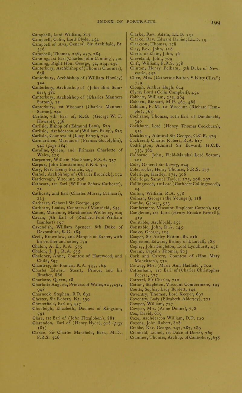 Campbell, Lord William, 817 Campbell, Colin, Lord Clyde, 454 Campbell of Ava, General Sir Archibald, Bt. 316 Campbell, Thomas, 256, 257, 284 Canning, 1st Earl (Charles John Canning), 500 Canning, Right Hon. George, 52, 234, 237 Canterbury, Archbishop of (Thomas Cranmer), 638 Canterbury, Archbishop of (William Howley) 324. Canterbury, Archbishop of (John Bird Sum- ner), 380 Canterbury, Archbishop of (Charles Manners Sutton), 11 Canterbury, ist Viscount (Charles Manners Sutton), 240 Carlisle, 7th Earl of, K.G. (George W. F. Howard), 536 Carlisle, Bishop of (Edmund Law), 879 Carlisle, Archdeacon of (William Paley), 833 Carlisle, Countess of (Lucy Percy), 730 Carmarthen, Marquis of (Francis Godolphin), 941 {page 184) Caroline, Queen, and Princess Charlotte of Wales, 225 Carpenter, William Hookham, F.S.A. 357 Carpue, John Constantine, F.R.S. 345 Cary, Rev. Henry Francis, 293 Cashel, Archbishop of (Charles Brodrick), 172 Castlereagh, Viscount, 206 Cathcart, ist Earl (William Schaw Cathcart), 7« Cathcart, 2nd Earl (Charles Murray Cathcart), 223 Cathcart, General Sir George, 450 Cathcart, Louisa, Countess of Mansfield, 854 Caton, Marianne, Marchioness Wellesley, 209 Cavan, 7th Earl of (Richard Ford William Lambart) 197 Cavendish, William Spencer, 6th Duke of Devonshire, K.G. 184 Cecil, Brovvnlow, 2nd Marquis of Exeter, with his brother and sister, 139 Chalon, A. E., R.A. 555 Chalon, J. J., R.A. 555 Chaloner, Anne, Countess of Harewood, and Child, 897 Chantrey, Sir Francis, R.A. 335, 364 Charles Edward Stuart, Prince, and his Brother, 866 Charlotte, Queen, 18 Charlotte Augusta, Princess of Wales, 225,231, 948 Charnock, Stephen, B.D. 691 Chester, Sir Robert, Kt. 399 Chesterfield, Earl of, 457 Chudleigh, Elizabeth, Duchess of Kingston, 791 Clare, ist Earl of (John Fitzgibbon), 881 Clarendon, Earl of (Henry Hyde), 918 (page 183) Clarke, Sir Charles Mansfield, Bart., M.D., F.R.S. 326 Clarke, Rev. Adam, LL.D. 331 Clarke, Rev, Edward Daniel, LL.D. 39 Clarkson, Thomas, 178 Clay, Rev. John, 528 Clerk, of Eldin, John, 56 Cleveland, John, 709 Clift, William, F.R.S. 358 Clinton, Henry Pelham, 5th Duke of New- castle, 452 Clive, Mrs. (Catherine Raftor,  Kitty Clive) 759 Clough, Arthur Hugh, 624 Clyde, Lord (Colin Campbell), 454 Cobbett, William, 251, 264 Cobden, Richard, M.P. 461, 468 Cobham, F. M. 1st Viscount (Richard Tem- ple), 765 Cochrane, Thomas, loth Earl of Dundonald, 340 Cockburn, Lord (Henry Thomas Cockburn), 5'4 Cockburn, Admiral Sir George, G.C.B. 425 Cockerell, Charles Robert, R.A. 617 Codrington, Admiral Sir Edward, G.C.B. 333. 36a Colborne, John, Field-Marshal Lord Beaton, 201 Cole, General Sir Lowry, 224 Colebrooke, Henry Thomas, F.R.S. 157 Coleridge, Hartley, 272, 306 Coleridge, Samuel Taylor, 275, 296, 297 Collingwood, 1st Lord (Cuthbert Collingwood), 24 Collins, William, R.A. 558 Colman, George (the Younger), 118 Combe, George, 513 Combermere. Viscount (Stapleton Cotton), 195 Congleton, ist Lord (Henry Brooke Farnell), 3J9 Constable, Archibald, 257 Constable, John, R.A. 145 Cooke, George, 104 Cooper, Sir Astley Paston, Bt. 216 Copleston, Edward, Bishop of LlandafF, 385 Copley, John Singleton, Lord Lyndhurst, 451 Coram, Captain Thomas, 803 Cork and Onery, Countess of (Hon. Mary Monckton), 332 Cosway, Mrs. (Maria Ann Hadfield), 102 Cottenham, 1st Earl of (Charles Christopher Pepys), 377 Cotterel, Sir Charles, 710 Cotton, Stapleton, Viscount Combermere, 195 Coutts, Sophia, Lady Burdett, 142 Coventry, Thomas, Lord Keeper, 697 Coventry, Lady (Elizabeth Aldersey), 701 Cowper, William, 777 Cowper, Mrs. (Anne Donne), 778 Cox, David, 619 Coxe, Archdeacon William, D.D. 120 Cozens, John Robert, 808 Crabbe, Rev. George, 257, 287, 289 Cranfield, Lionel, ist Duke of Dorset, 769 Cranmer, Thomas, Archbp. ofCanterbury,638