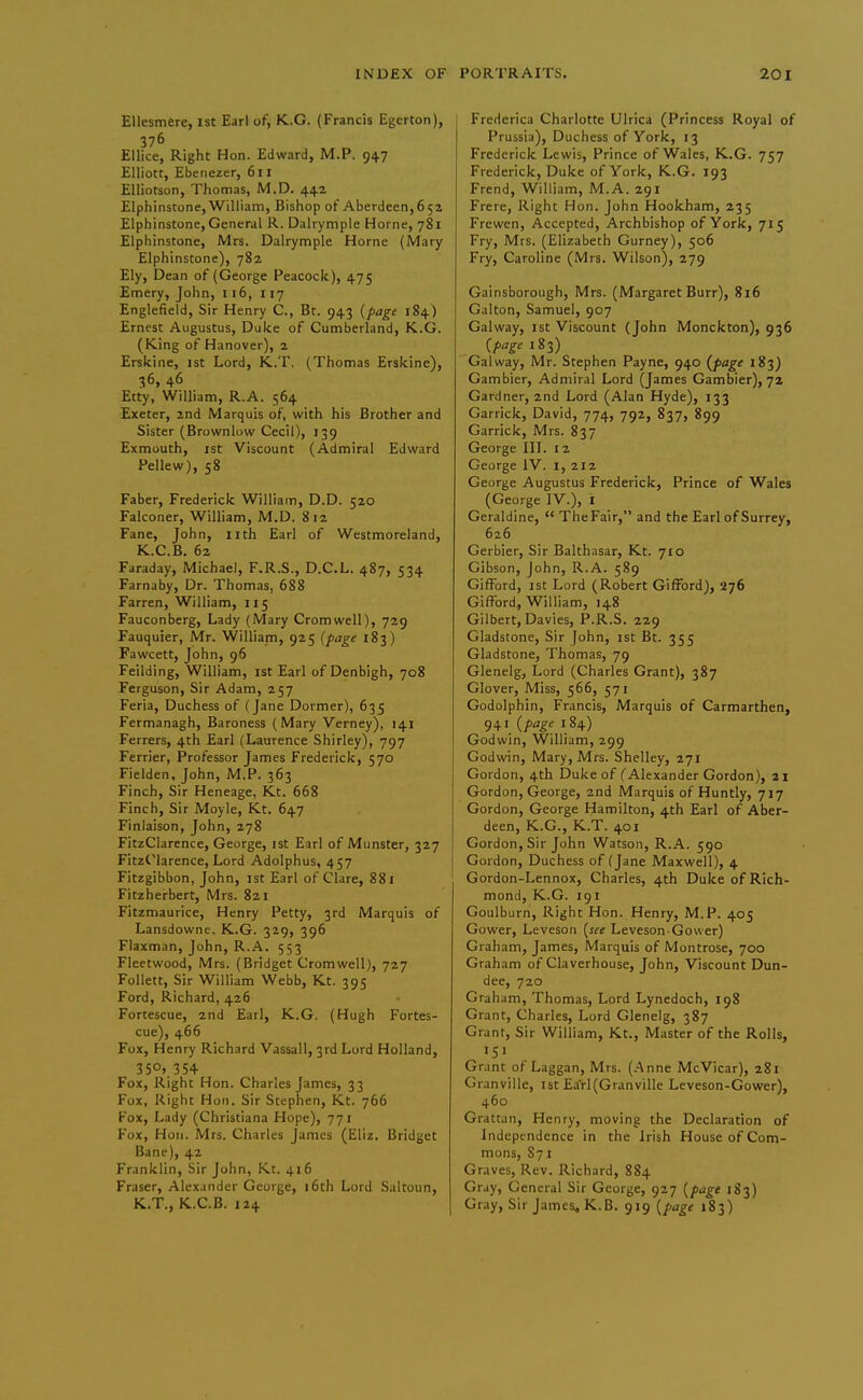 Ellesmere, 1st Earl of, K.G. (Francis Egerton), 376 Ellice, Right Hon. Edward, M.P. 947 Elliott, Ebenezer, 611 Elliotson, Thomas, M.D. 442 Elphinstone,William, Bishop of Aberdeen,652 Elphinstone, General R. Dalrymple Home, 781 Elphinstone, Mrs. Dalrymple Home (Mary Elphinstone), 782 Ely, Dean of (George Peacock), 475 Emery, John, 116, 117 Englefield, Sir Henry C., Bt. 943 {page 184) Ernest Augustus, Duke of Cumberland, K.G. (King of Hanover), 2 Erskine, 1st Lord, K.T. (Thomas Erskine), 36, 46 Etty, William, R.A. 564 Exeter, 2nd Marquis of, with his Brother and Sister (Brownlow Cecil), 139 Exmouth, ist Viscount (Admiral Edward Fellew), 58 Faber, Frederick William, D.D. 520 Falconer, William, M.D. 812 Fane, John, nth Earl of Westmoreland, K.C.B. 62 Faraday, Michael, F.R.S., D.C.L. 487, 534 Farnaby, Dr. Thomas, 688 Farren, William, 115 Fauconberg, Lady (Mary Cromwell), 729 Fauquier, Mr. William, 925 {page 183) Fawcett, John, 96 Feilding, William, ist Earl of Denbigh, 708 Ferguson, Sir Adam, 257 Feria, Duchess of (Jane Dormer), 635 Fermanagh, Baroness (Mary Verney), 141 Ferrers, 4th Earl (Laurence Shirley), 797 Ferrier, Professor James Frederick, 570 Fielden, John, M.P. 363 Finch, Sir Heneage, Kt. 668 Finch, Sir Moyle, Kt. 647 Finlaison, John, 278 FitzClarence, George, ist Earl of Munster, 327 FitzClarence, Lord Adolphus, 457 Fitzgibbon, John, ist Earl of Clare, 881 Fitzherbert, Mrs. 821 Fitzmaurice, Henry Petty, 3rd Marquis of Lansdowne. K.G. 329, 396 Flaxman, John, R.A. 553 Fleetwood, Mrs. (Bridget Cromwell), 727 Follett, Sir William Webb, Kt. 395 Ford, Richard, 426 Fortescue, 2nd Earl, K.G. (Hugh Fortes- cue), 466 Fox, Henry Richard Vassall, 3rd Lord Holland, Fox, Right Hon. Charles James, 33 Fox, Right Hon. Sir Stephen, Kt. 766 Fox, Lady (Christiana Hope), 771 Fox, Hon. Mrs. Charles James (Eliz. Bridget Bane), 42 Franklin, Sir John, Kt. 416 Eraser, Alexander George, i6th Lord Saltoun, K.T., K.C.B. 124 Frederica Charlotte Ulrica (Princess Royal of Prussia), Duchess of York, 13 Frederick Lewis, Prince of Wales, K.G. 757 Frederick, Duke of York, K.G. 193 Frend, William, M.A. 291 Frere, Right Hon. John Hookham, 235 Frewen, Accepted, Archbishop of York, 715 Fry, Mrs. (Elizabeth Gurney), 506 Fry, Caroline (Mrs. Wilson), 279 Gainsborough, Mrs. (Margaret Burr), 816 Galton, Samuel, 907 Galway, ist Viscount (John Monckton), 936 {page 183) Galway, Mr. Stephen Payne, 940 {page 183) Gambler, Admiral Lord (James Gambier), 72 Gardner, 2nd Lord (Alan Hyde), 133 Garrick, David, 774, 792, 837, 899 Garrick, Mrs. 837 George III. 12 George IV. i, 212 George Augustus Frederick, Prince of Wales (George IV.), I Geraldine,  The Fair, and the Earl of Surrey, 626 Gerbier, Sir Balthasar, Kt. 710 Gibson, John, R.A. 589 GifFord, ist Lord (Robert Gifford), 276 Giftbrd, William, 148 Gilbert, Davies, P.R.S. 229 Gladstone, Sir John, ist Bt. 355 Gladstone, Thomas, 79 Glenelg, Lord (Charles Grant), 387 Glover, Miss, 566, 571 Godolphin, Francis, Marquis of Carmarthen, 941 {page 184) Godwin, William, 299 Godwin, Mary, Mrs. Shelley, 271 Gordon, 4th Duke of (Alexander Gordon), ai Gordon, George, 2nd Marquis of Huntly, 717 Gordon, George Hamilton, 4th Earl of Aber- deen, K.G., K.T. 401 Gordon, Sir John Watson, R.A. 590 Gordon, Duchess of (Jane Maxwell), 4 Gordon-Lennox, Charles, 4th Duke of Rich- mond, K.G. 191 Goulburn, Right Hon. Henry, M.P. 405 Gower, Leveson [see Leveson-Gower) Graham, James, Marquis of Montrose, 700 Graham of Claverhouse, John, Viscount Dun- dee, 720 Graham, Thomas, Lord Lynedoch, 198 Grant, Charles, Lord Glenelg, 387 Grant, Sir William, Kt., Master of the Rolls, •5' Grant of Laggan, Mrs. (.Anne McVicar), 281 Granville, ist Earl (Granville Leveson-Gower), 460 Grattan, Henry, moving the Declaration of Independence in the Irish House of Com- mons, 871 Graves, Rev. Richard, 884 Gray, General Sir George, 927 {page 183) Gray, Sir James, K.B. 919 {page 183)