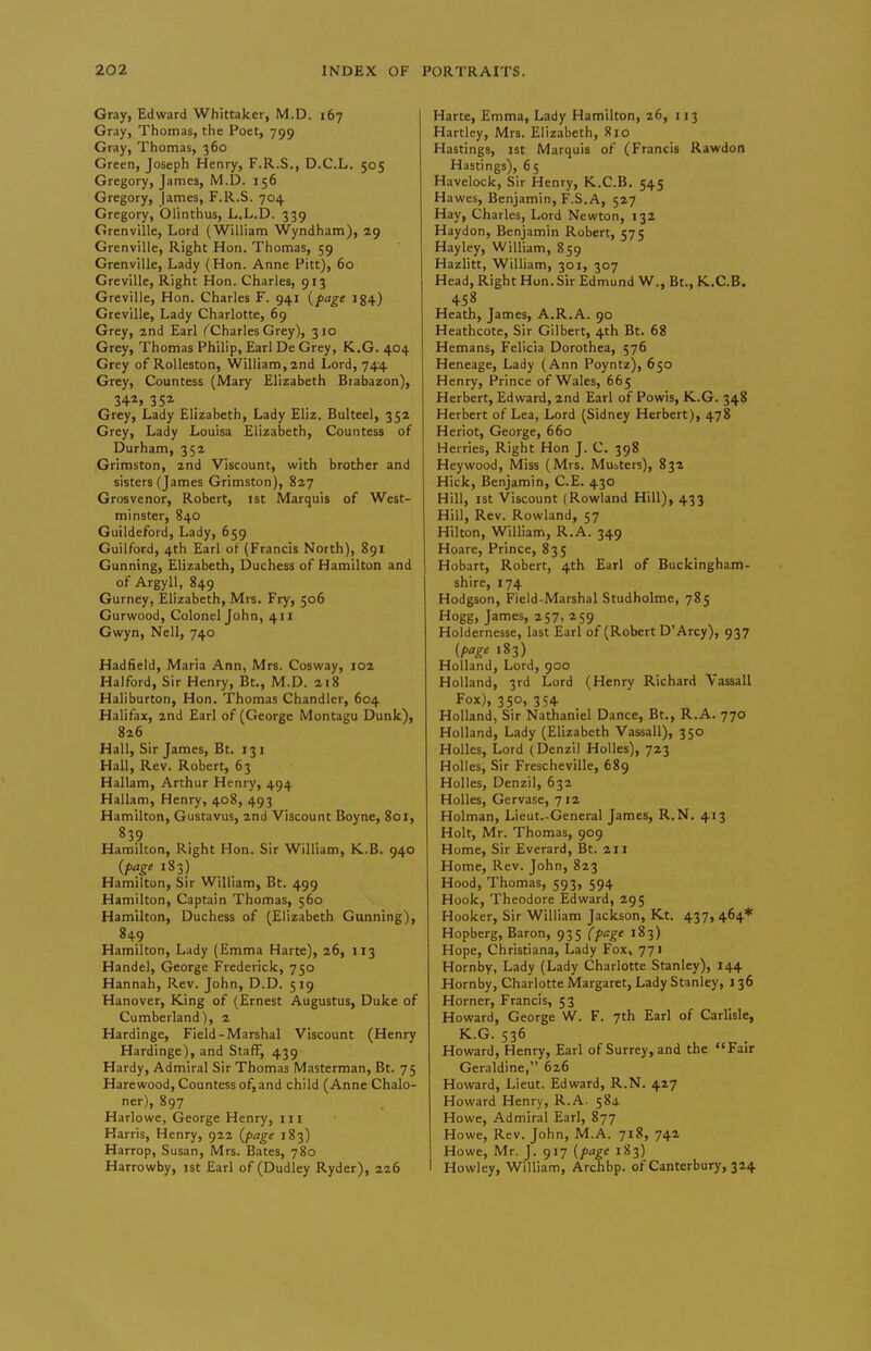 Gray, Edward Whittaker, M.D. 167 Gray, Thomas, the Poet, 799 Gray, Thomas, 360 Green, Joseph Henry, F.R.S., D.C.L. 505 Gregory, James, M.D. 156 Gregory, james, F.R.S. 704 Gregory, Olinthus, L.L.D. 339 Granville, Lord (William Wyndham), 29 Grenville, Right Hon. Thomas, 59 Granville, Lady (Hon. Anne Pitt), 60 Greville, Right Hon. Charles, 913 Greville, Hon. Charles F. 941 {page 134) Greville, Lady Charlotte, 69 Grey, 2nd Earl (Charles Grey), 310 Grey, Thomas Philip, Earl De Grey, K.G. 404 Grey of Rolleston, William, 2nd Lord, 744 Grey, Countess (Mary Elizabeth Btabazon), 342, 352 _ Grey, Lady Elizabeth, Lady Eliz. Bulteel, 352 Grey, Lady Louisa Elizabeth, Countess of Durham, 352 Grimston, 2nd Viscount, with brother and sisters (James Grimston), 827 Grosvenor, Robert, ist Marquis of West- minster, 840 Guildeford, Lady, 659 Guilford, 4th Earl of (Francis North), 891 Gunning, Elizabeth, Duchess of Hamilton and of Argyll, 849 Gurney, Elizabeth, Mrs. Fry, 506 Gurwood, Colonel John, 411 Gwyn, Nell, 740 Hadfield, Maria Ann, Mrs. Cosway, 102 Halford, Sir Henry, Bt., M.D. 218 Haliburton, Hon. Thomas Chandler, 604 Halifax, 2nd Earl of (George Montagu Dunk), 826 Hall, Sir James, Bt. 131 Hall, Rev. Robert, 63 Hallam, Arthur Henry, 494 Hallam, Henry, 408, 493 Hamilton, Gustavus, 2nd Viscount Boyne, 801, 839 Hamilton, Right Hon. Sir William, K.B. 940 (fage 183) Hamilton, Sir William, Bt. 499 Hamilton, Captain Thomas, 560 Hamilton, Duchess of (Elizabeth Gunning), 849 Hamilton, Lady (Emma Harte), 26, 113 Handel, George Frederick, 750 Hannah, Rev. John, D.D. 519 Hanover, King of (Ernest Augustus, Duke of Cumberland), 2 Hardinge, Field-Marshal Viscount (Henry Hardinge), and Staff, 439 Hardy, Admiral Sir Thomas Masterman, Bt. 75 Hare wood. Countess of, and child (Anne Chalo- ner), 897 Harlowe, George Henry, iii Karris, Henry, 922 (page 183) Harrop, Susan, Mrs. Bates, 780 Harrowby, 1st Earl of (Dudley Ryder), 226 Harte, Emma, Lady Hamilton, 26, 113 Hartley, Mrs. Elizabeth, 810 Hastings, 1st Marquis of (Francis Rawdon Hastings), 6 5 Havelock, Sir Henry, K..C.B, 545 Hawes, Benjamin, F.S.A, 527 Hay, Charles, Lord Newton, 132 Haydon, Benjamin Robert, 575 Hayley, William, 859 Hazlitt, William, 301, 307 Head, Right Hon. Sir Edmund W., Bt., K.C.B. 458 Heath, James, A.R.A. 90 Heathcote, Sir Gilbert, 4th Bt. 68 Hemans, Felicia Dorothea, 576 Heneage, Lady (Ann Poyntz), 650 Henry, Prince of Wales, 665 Herbert, Edward, 2nd Earl of Powis, K.G. 348 Herbert of Lea, Lord (Sidney Herbert), 478 Heriot, George, 660 Herries, Right Hon J. C. 398 Heywood, Miss (Mrs. Muaters), 832 Hick, Benjamin, C.E. 430 Hill, ist Viscount (Rowland Hill), 433 Hill, Rev. Rowland, 57 Hilton, William, R.A. 349 Hoare, Prince, 835 Hobart, Robert, 4th Earl of Buckingham- shire, 174 Hodgson, Field-Marshal Studholma, 785 Hogg, James, 257, 259 Holdernesse, last Earl of (Robert D'Arcy), 937 (f>age 183) Holland, Lord, 900 Holland, 3rd Lord (Henry Richard Vassall Fox), 350, 354 Holland, Sir Nathaniel Dance, Bt., R.A. 770 Holland, Lady (Elizabeth Vassall), 350 Holies, Lord (Denzi) Holies), 723 Holies, Sir Frescheville, 689 Holies, Denzil, 632 Holies, Gervase, 712 Holman, Lieut.-General James, R.N, 413 Holt, Mr. Thomas, 909 Home, Sir Everard, Bt. 211 Home, Rev. John, 823 Hood, Thomas, 593, 594 Hook, Theodore Edward, 295 Hooker, Sir William Jackson, Kt. 437, 464* Hopberg, Baron, 935 (page 183) Hope, Christiana, Lady Fox, 771 Hornby, Lady (Lady Charlotte Stanley), 144 Hornby, Charlotte Margaret, Lady Stanley, 136 Horner, Francis, 53 Howard, George W. F. 7th Earl of Carlisle, K.G. 536 ^ Howard, Henry, Earl of Surrey, and the Fair Geraldine, 626 Howard, Lieut. Edward, R.N. 427 Howard Henry, R.A. 584 Howe, Admiral Earl, 877 Howe, Rev. John, M.A. 718, 742 Howe, Mr. J. 917 (page 183) I Howley, William, Archbp. of Canterbury, 324