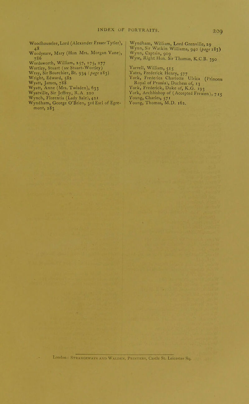 Woodhouselee,Lord (Alexander FraserTytler\ 4S Woodyeare, Mary (Hon Mrs. Morgan Vane), 786 Wordsworth, William, 257, 275, 277 Wortley, Stuart [ste Stuart-Worcley) Wray, Sir Bourchier, Bt. 934 i pfge 183) Wright, Edward, 582 Wyatt, James, 788 Wyatr, Anne (Mrs. Twisden), 633 Wyatville, Sir [tftVey, R.A. 220 Wynch, Florentia (Lady Sale), 421 Wyndham, George O'Brien, 3rd Earl ofEgre- I mont, 283 Wyndham, William, Lord Grenville, 29 Wynn, Sir Watkin Williams, 940 (fageiZ^) Wynn, Captain, 909 Wyse, Right Hon. Sir Thomas, K.C.B. 390 Yarrell, William, 515 Yates, Frederick Henry, 577 York, Frederica Charlotte Ulrica (Princess Royal of Prussia), Duchess of, 13 York, Frederick, Duke of, K.G. 193 York, Archbishop of (Accepted Frewen), 715 Young, Charles, 571 Young, Thomas, M.D. 162, T,niiflon : Strangf.wavs and Wai.dkn, Printkks, C.-islIc St. Leicester S(|.