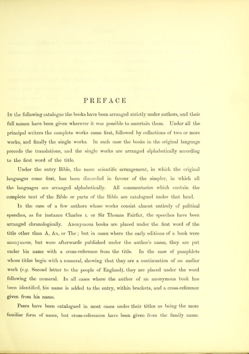 PREFACE In the following catalogue the books have been arranged strictly under authors, and their full names have been given wherever it was possible to ascertain them. Under all the principal writers the complete works come first, followed by collections of two or more works, and finally the single works. In each case the books in the original language precede the translations, and the single works are arranged alphabetically according to the first word of the title. Under the entry Bible, the more scientific arrangement, in which the original languages come first, has been discarded in favour of the simpler, in which all the languages are arranged alphabetically. All commentaries which contain the complete text of the Bible or parts of the Bible are catalogued under that head. In the case of a few authors whose works consist almost entirely of political speeches, as for instance Charles i. or Sir Thomas Fairfax, the speeches have been arranged chronologically. Anonymous books are placed under the first word of the title other than A, An, or The ; but in cases where the early editions of a book were anonymous, but were afterwards published under the author's name, they are put under his name with a cross-reference from the title. In the case of pamphlets whose titles begin with a numeral, showing that they are a continuation of an earlier work (e.g. Second letter to the people of England), they are placed under the word following the numeral. In all cases where the author of an anonymous book has been identified, his name is added to the entry, within brackets, and a cross-reference given from his name. Peers have been catalogued in most cases under their titles as being the more familiar form of name, but cross-references have been given from the family name.