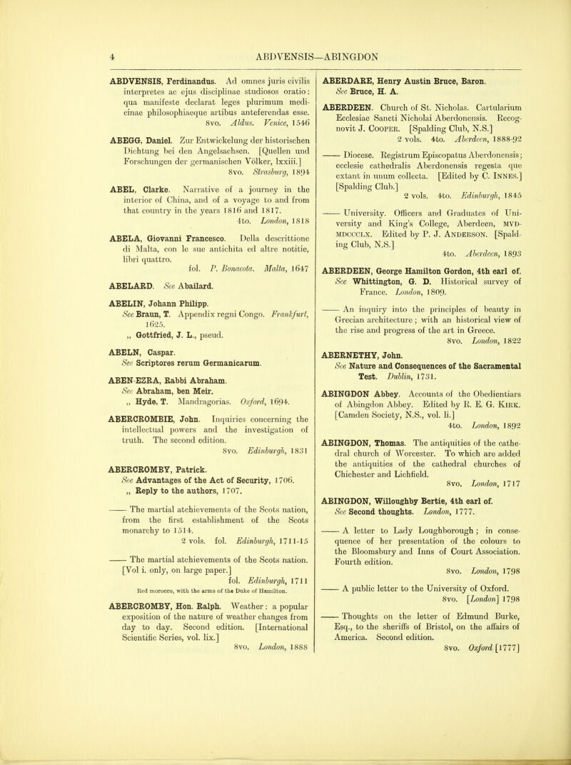 ABDVENSIS, Ferdinandus. Ad omnes juris civilis interpretes ac ejus disciplinae studiosos oratio: qua manifeste declarat leges plurimum medi- cinae philosophiaeque artibus anteferendas esse. 8vo. Aldus. Venice, 1546 ABEGG, Daniel. Zur EntMackelung der historischen Dichtung bei den Angelsachsen. [Quellen und Forschungen der germanischen Volker, Ixxiii.] 8vo. Stmsburg, ISD* ABEL, Clarke. Narrative of a journey in the interior of China, and of a voyage to and from that country in the years 1816 and 1817. 4to. Loiulon, 1818 ABELA, Giovanni Francesco. Delia descrittione di Malta, con le sue antichita ed altre notitie, libri quattro. fol. P. Bonacota. Malta, 1647 ABELABD. See Abailard. ABELIN, Johann PMlipp. See Braun, T. Appendix regni Congo. Frankfurt, 1625. „ Gottfried, J. L., pseud. ABELN, Caspar. See Scriptores rerum Germanicarum. ABEN-EZRA, Rabbi Abraham. See Abraham, ben Meir. ,, Hyde, T. iMandragorias. Oxford, 1694. A6ERCR0MBIE, John. Inquiries concerning the intellectual powers and the investigation of truth. The second edition. 8vo. Edinburgh, 1831 ABERCROMBY, Patrick. See Advantages of the Act of Security, 1706. „ Reply to the authors, 1707. The martial atchievements of the Scots nation, fi'om the first establishment of the Scots monarchy to 1514. 2 vols. fol. Edinburgh, 1711-15 The martial atchievements of the Scots nation. [Vol i. only, on large paper.] fol. Edinburgh, 1711 Red morocco, with the arms of th« Duke of Hamilton. ABERCROMBY, Hon. Ralph. Weather: a popular exposition of the nature of weather changes from day to day. Second edition. [International Scientific Series, vol. lix.] 8vo. London, 1888 ABERDARE, Henry Austin Bruce, Baron. See Bruce, H. A. ABERDEEN. Church of St. Nicholas. Cartularium Ecclesiae Sancti Nicholai Aberdonensis. Recog- novit J. Cooper. [Spalding Club, N.S.] 2 vols. 4to. Aberdeen, 1888-92 Diocese. Registrum Episcopatus Aberdonensis; ecclesie cathedralis Aberdonensis regesta que extant in unum coUecta. [Edited by C. Innes.] [Spalding Club.] 2 vols. 4to. Edinburgh, 1845 Univeisity. OfRcei'S and Graduates of Uni- versity and King's College, Aberdeen, mvd- MDCCCLX. Edited by P. J. Anderson. [Spald- ing Club, N.S.] 4to. Aberdeen, 1893 ABERDEEN, George Hamilton Gordon, 4th earl of. See Whittington, G. D. Historical survey of France. Lovdon, I8O9. An inquiry into the principles of beauty in Grecian architecture; with an historical view of the rise and progress of the art in Greece. 8vo. London, 1822 ABERNETHY, John. See Nature and Consequences of the Sacramental Test. Dublin, 1731. ABINGDON Abbey. Accounts of the Obedientiars of Abingdon Abbey. Edited by R. E. G. Kirk. [Camden Society, N.S., vol. li.] 4to. London, 1892 ABINGDON, Thomas. The antiquities of the cathe- dral church of Worcester. To which are added the antiquities of the cathedral churches of Chichester and Lichfield. 8vo. London, 1717 ABINGDON, Willoughby Bertie, 4th earl of. See Second thoughts. London, 1777. A letter to Lady Loughborough ; in conse- quence of her presentation of the colours to the Bloomsbury and Inns of Court Association. Fourth edition. 8vo. London, 1798 A public letter to the University of Oxford. 8vo. [London'] 1798 Thoughts on the letter of Edmund Burke, Esq., to the sheriffs of Bristol, on the affairs of America. Second edition. 8vo. Oxford [1777]