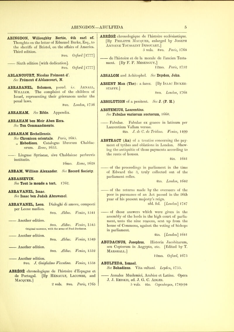 ABINGDON, Willoughby Bertie, 4th earl of. Thoughts on the letter of Edmund Burke, Esq., to the sheriffs of Bristol, on the affairs of America. Third edition. 8vo. Oxfm-d [1777] Sixth edition [with dedication]. 8vo. Oxford [1777] ABLANCOURT, Nicolas Fremont d'. See Fremont d'Ablancourt, N. ABRABANEL, Solomon, pseud, i.e. Arnall, William. The complaint of the children of Israel, representing their grievances under the penal laws. 8vo. London, 1736 ABRAHAM. See Bible. Appendix. ABRAHAM ben Meir Aben Ezra. See Ten Commandments. ABRAHAM Ecchellensis. See Chronicon orientale. Paris, l685. „ Hebediesu. Catalogus librorum Chaldae- orum. Rome, l653. Linguae Syriacae, sive Chaldaicae perbrevis institutio. l6mo. Rome, l628 ABRAM, William Alexander. Sec Record Society. ABRASSEVIN. See Tout le monde a tort. 1762. ABRAVANEL, Isaac. See Isaac ben Judah Abravanel. ABRAVANEL, Leon. Dialoghi di amore, composti per Leone medico. 8vo. Aldus. Venice, 1541 Another edition. 8vo. Aldus. Venice, 1545 Original morocco, with the arms of Paul Jordanus. Another edition. 8vo. Aldus. Venice, 1549 Another edition. 8vo. Aldus. Venice, 1552 Another edition. 8vo. /. Gkdglielmo Vicentino. Venice, 1558 ABRiflG^! chronologique de I'histoire d'Espagne et de Portugal. [By Henault, Lacombe, and Macquer.] 2 vols. 8vo. Paris, 1765 ABR^IG^S chronologique de I'histoire ecclesiastique. [By Philippe Macquer, enlarged by Joseph Antoine Toussaint Dinouart.] 3 vols. 8vo. Paris, 1768 de I'histoire et de la morale de I'ancien Testa- ment. [By F. P. Mesenguy,] 12mo. Paris, 1732 ABSALOM and Achitophel. See Dryden, John. ABSENT Man (The): a farce. [By Isaac Bicker- staffe.] 8vo. London, 1768 ABSOLUTION of a penitent. See J. (P. H.) ABSTEMIUS, Laurentius. Sec Fabulae variorum auctorum, l66o. Fabulae. Fabulae ex graeco in latinura per Laurentium Vallam versae. 4to. /. de C. dc Tridino. Venice, 1499 ABSTRACT (An) of a treatise concerning the pay- ment of tythes and oblations in London. Shew- ing the antiquitie of those payments according to the rents of houses. 4to. 1641 of the proceedings in parliament in the time of Edward the 3, tiuly collected out of the parliament rolles. 4to. London, l642 of the returns made by the overseers of the poor in pursuance of an Act passed in the 26th year of his present majesty's reign. obi. fol. [London] 1787 of those answers which were given in the assembly of the lords in the high court of parlia- ment, unto the nine reasons, sent up from the house of Commons, against the voting of bishops in parliament. 4to. [London] 1641 ABUDACNUS, Josephus. Historia Jacobitarum, seu Coptorum in Aegypto, etc. [Edited by T. Marshall.] 12mo. Oxford, l675 ABULFEDA, Ismael. See Bohadinus. Vita sultani. Ley den, 1755. Annales Muslemici, Arabice et Latine. Opera J. J. Reiskii, ed. J. G. C. Abler. 5 vols. 4to. Copenluujen, 1789-94
