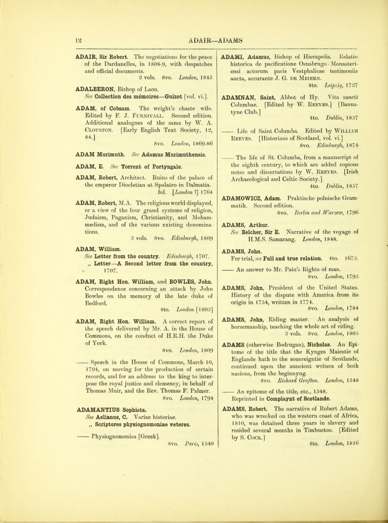 ADAIB, Sir Robert. The negotiations for the peace of the Dardanelles, in 1808-9, with despatches and official documents. 2 vols. 8vo. London, 1845 ADALBERON, Bishop of Laon. See Collection des m^moires—Guizot [vol. vi.]. ADAM, of Cobsam. The wright's chaste wife. Edited by F. J. Furnivall. Second edition. Additional analogues of the same by W. A. Clouston. [Early English Text Society, 12, 84.] 8vo. London, 1869-86 ADAM Murimuth. See Adamus Murimuthensis. ADAM, E. See Torrent of Portyngale. ADAM, Robert, Architect. Ruins of the palace of the emperor Diocletian at Spalatro in Dalmatia. fol. {London f\ 1764 ADAM, Robert, M. A. The religious world displayed, or a view of the four grand systems of religion, Judaism, Paganism, Christianity, and Moham- medism, and of the various existing denomina- tions. 3 vols. 8vo. Edinburgh, 1809 ADAM, William. See Letter from the country. Edinburgh, 1707. „ Letter—A Second letter from the country, 1707. ADAM, Right Hon. William, and BOWLES, John. Correspondence concerning an attack by John Bowles on the memory of the late duke of Bedford. 4to. London [\S05] ADAM, Right Hon. William. A correct report of the speech delivered by Mr. A. in the House of Commons, on the conduct of H.R.H. the Duke of York. 8vo. London, 1809 Speech in the House of Commons, March 10, 1794, on moving for the production of certain records, and for an address to the king to inter- pose the royal justice and clemency, in behalf of Thomas Muir, and the Rev. Thomas F. Palmer. 8vo. London, 1794 ADAMANTIUS Sophista. See Aelianus, C. Variae historiae. „ Scriptores physiognomoniae veteres. Physiognomonica [Greek]. 8vo. Paris, 1540 ADAMI, Adamus, Bishop of Hierapolis. Relatio historica de pacificatione Osnabrugo - Monasteri- ensi actorum pacis Vestphalicae testimoniis aucta, accurante J. G. de Meiern. 4to. Leipzig, 1737 ADAMNAN, Saint, Abbot of Hy. Vita sancti Columbae. [Edited by W. Reeves.] [Banna- tyne Club.] 4to. Dublin, 1857 Life of Saint Columba. Edited by William Reeves. [Historians of Scotland, vol. vi.] 8vo. Edinburgh, 1874 The life of St. Columba, from a manuscript of the eighth century, to which are added copious notes and dissertations by W. Reeves. [Irish Archaeological and Celtic Society.] 4to. Dublin, 1857 ADAMOWICZ, Adam. Praktische polnische Gram- matik. Second edition. 8vo. Berlin and Warsaw, 1796 ADAMS, Arthur. See Belcher, Sir E. Narrative of the voyage of H.M.S. Samarang. London, 1848. ADAMS, John. For trial, see Full and true relation. 4to. 1673. An answer to Mr. Pain's Rights of man. 8vo. London, 1793 ADAMS, John, President of the United States. History of the dispute with America from its origin in 1754, written in 1774. 8vo. London, 1784 ADAMS, John, Riding master. An analysis of horsemanship, teaching the whole art of riding. 3 vols. 8vo. Londm, 1805 ADAMS (otherwise Bodrugan), Nicholas. An Epi- tome of the title that the Kynges Maiestie of Englande hath to the souereigntie of Scotlande, continued upon the auncient writers of both nacions, from the beginnyng. 8vo. Eichard Grafton. London, 1548 An epitome of the title, etc., 1548. Reprinted in Complaynt of Scotlande. ADAMS, Robert. The narrative of Robert Adams, who was wrecked on the western coast of Africa, 1810, was detained three years in slavery and resided several months in Timbuctoo. [Edited by S. Cock.] 4to. London, I8I6