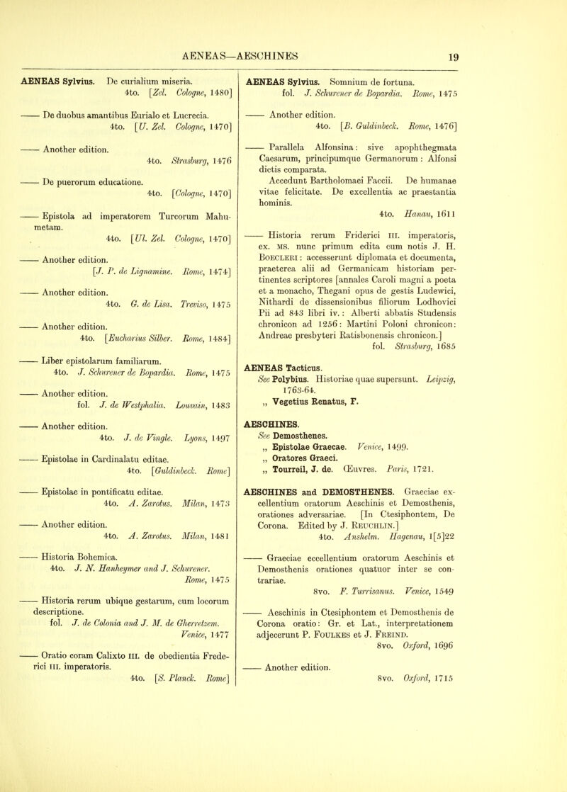 AENEAS Sylvius. De curialium miseria. 4.to. [Zel. Cologne, 1480] De duobus amantibus Eurialo et Lucrecia. 4to. [U. Zel. Cologne, 1470] Another edition. 4to. Strasburg, 1476 De puerorum educatione. 4to. [Cologne, 1470] Epistola ad imperatorem Turcorum Mahu- metam. 4to. [Ul. Zel. Cologne, 1470] Another edition. [/. P. de Lignamine. Home, 1474] Another edition. 4to. G. de Lisa. Treviso, 1475 Another edition. 4to. [Eucharius Siller. Rome, 1484] Liber epistolarum familiarum. 4to. J. Sclmrencr de Bopardia. Rome, \'^15 Another edition. fol. /. de Westphalia. Loavain, 1483 Another edition. 4 to. J. de Vingle. Lyons, 1497 Epistolae in Cardinalatu editae. 4to. [Guldinbeck. Rome'\ Epistolae in pontificatu editae. 4to. A. Zarohis. Milan, 1473 Another edition. 4to. A. Zarotus. Milan, 1481 Historia Bohemica. 4to. /. N. HanJieymer and J. Schurener. Rome, 1475 Historia rerum ubique gestarum, cum locorum descriptione. fol. /. de Colonia and J. M. de Gherretzem. Venice, 1477 Oratio coram Calixto ill. de obedientia Frede- rici III. imperatoris. 4to. [S. Planck. Rome] AENEAS Sylvius. Somnium de fortuna. fol. /. Schurener de Bopardia. Rome, 1475 Another edition. 4to. [B. Guldinbeck. Rome, 1476] Parallela Alfonsina: sive apophthegmata Caesarum, principumque Germanorum : Alfonsi dictis comparata. Accedunt Bartholomaei Faccii. De humanae vitae felicitate. De excellentia ac praestantia hominis. 4to. Raruiu, l6ll Historia rerum Friderici ill. imperatoris, ex. MS. nunc primum edita cum notis J. H. BoECLERi: accesserunt diplomata et documenta, praeterea alii ad Germanicam historiam per- tinentes scriptores [annales Caroli magni a poeta et a monacho, Thegani opus de gestis Ludewici, Nithardi de dissensionibus filiorum Lodhovici Pii ad 843 libri iv. : Alberti abbatis Studensis chronicon ad 1256: Martini Poloni chronicon: Andreae presbyteri Ratisbonensis chronicon.] fol. Strasburg, l685 AENEAS Tacticus. See Polybius. Historiae quae supersunt. Leipzig, 1763-64. „ Vegetius Renatus, F. AESCHINES. See Demosthenes. „ Epistolae Graecae. Venice, 1499- „ Oratores Graeci. „ Tourreil, J. de. CEuvres. Paris, 1721. AESCHINES and DEMOSTHENES. Graeciae ex- cellentium oratorum Aeschinis et Demosthenis, orationes adversariae. [In Ctesiphontem, De Corona. Edited by J. Reuchlin.] 4to. Anshelm. Hagenau, l[5]22 Graeciae eccellentium oratorum Aeschinis et Demosthenis orationes quatuor inter se con- trariae. 8vo. F. Twrrisanus. Venice, 1549 Aeschinis in Ctesiphontem et Demosthenis de Corona oratio: Gr. et Lat., interpretationem adjecerunt P. Foulkes et J. Freind. 8vo. Oxford, 1696 Another edition. 8vo. Oxford, 1715