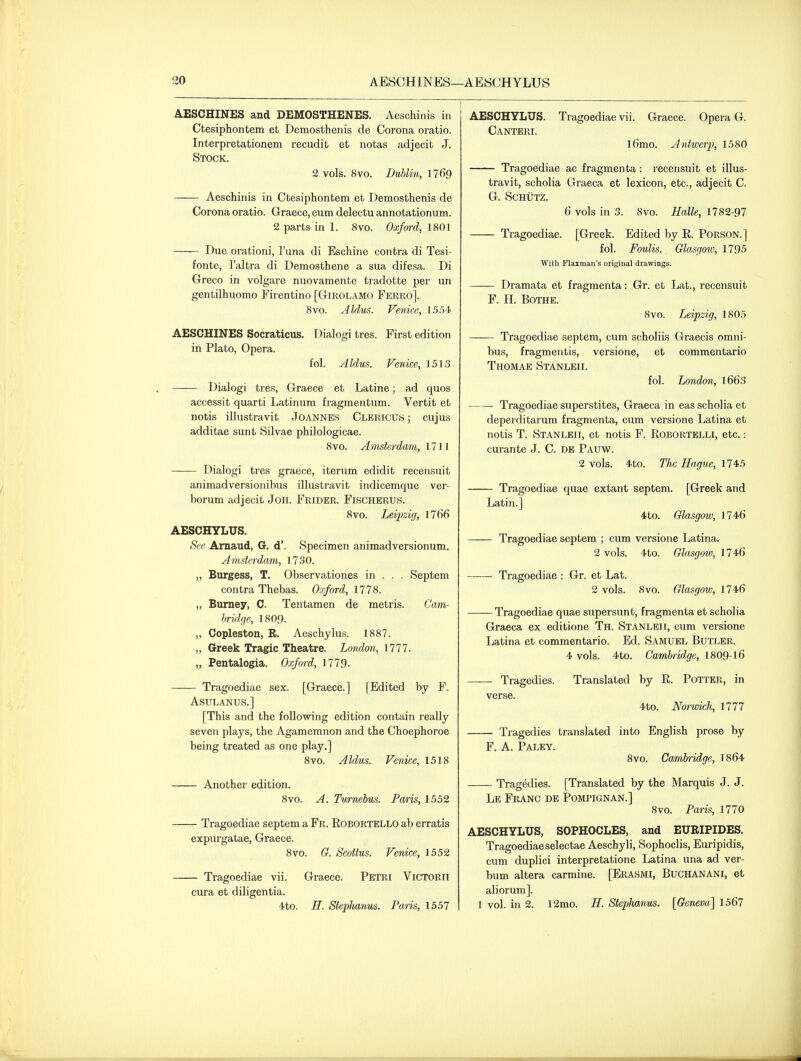 30 AESCHINES—AESCHYLUS AESCHINES and DEMOSTHENES. Aeschinis in Ctesiphontem et Demosthenis de Corona oratio. Interpretationem recudit et notas adjecit J. Stock. 2 vols. 8vo. Dublin, 1769 Aeschinis in Ctesiphontem et Demosthenis de Corona oratio. Graece, cum deleetu annotationum. 2 parts in 1. 8vo. Oxford, 1801 Due orationi, I'una di Eschine contra di Tesi- fonte, I'altra di Demosthene a sua difesa. Di Greco in volgare nuovamente tradotte per un gentilhuomo Firentino [Girolamo Ferro]. 8vo. Aldus. Venice, 15,54 AESCHINES Socraticus. Dialogi tres. First edition in Plato, Opera. fol. Aldus. Venice, 1513 Dialogi tres, Graece et Latine; ad quos accessit quarti Latinum fragmentum. Vertit et notis illustravit Joannes Clericus; cujus additae sunt Silvae philologicae. 8vo. Amsterdam, 1711 Dialogi tres graece, iterum edidit recensuit animadversionibus illustravit indicemque ver- borum adjecit JoH. Frider. Fischerus. 8vo. Leipzig, 1766 AESCHYLUS. See Arnaud, G. d'. vSpecimen animadversionum. Amsterdam, 1730. „ Burgess, T. Observationes in . . . Septem contra Thebas. Oxford, 1778. ,, Burney, C. Tentamen de metris. Cam- bridge, i8og. „ Copleston, R. Aeschylus. 1887. „ Greek Tragic Theatre. Lomlon, 1777. „ Pentalogia. Oxfm-d, 1779. Tragoediae sex. [Graece.] [Edited by F. ASULANUS.] [This and the following edition contain really seven plays, the Agamemnon and the Choephoroe being treated as one play.] 8vo. Aldus. Venice, 1518 Another edition. Svo. A. Twrnehis. Paris, 1552 Tragoediae septem a Fr. Eobortello ab erratis expui'gatae, Graece. Svo. G. Scottus. Venice, 1552 Tragoediae vii. Graece. Petri Victorii cura et diligentia. 4to. H. SiepJianus. Paris, 1557 AESCHYLUS. Tragoediae vii. Graece. Opera G. Canteri. l6mo. Antwerp, 1580 Tragoediae ac fragraenta: recensuit et illus- travit, scholia Graeca et lexicon, etc., adjecit C. G. SCHUTZ. 6 vols in 3. 8vo. Halle, 1782-97 Tragoediae. [Greek. Edited by R. Porson.] fol. Foulis. Glasgow, 1795 With Flaxman's original drawings. Dramata et fragmenta: Gr. et Lat., recensuit F. H. BOTHE. Svo. Leipzig, 1805 Tragoediae septem, cum scholiis Graecis omni- bus, fragmentis, versione, et commentario Thomae Stanleii. fol. London, l663 Tragoediae superstites, Graeca in eas scholia et deperditarum fragmenta, cum versione Latina et notis T. Stanleii, et notis F. Robortelli, etc.: curante J. C. de Pauw. 2 vols. 4to. The Hague, 1745 Tragoediae quae extant septem. [Greek and Latin.] 4to. Glasgow, 1746 Tragoediae septem ; cum versione Latina. 2 vols. 4to. Glasgow, 1746 Tragoediae : Gr. et Lat. 2 vols. 8vo. Glasgow, 1746 Tragoediae quae supersunt, fragmenta et scholia Graeca ex editione Th. Stanleii, cum versione Latina et commentario. Ed. Samuel Butler. 4 vols. 4to. Cambridge, 1809-16 Tragedies. Translated by R. Potter, in verse. 4to. Norwich, 1777 Tragedies translated into English prose by F. A. Paley. 8vo. Cambridge, 1864 Tragedies. [Translated by the Marquis J. J. Le Franc de Pompignan.] 8vo. Paris, 1770 AESCHYLUS, SOPHOCLES, and EURIPIDES. Tragoediae selectae Aeschyli, Sophoclis, Euripidis, cum duplici interpretatione Latina una ad ver- bum altera carmine. [Erasmi, BUCHANAN I, et aliorum]. 1 vol. in 2. 12mo. H. Stephanus. [Geneva] 1567