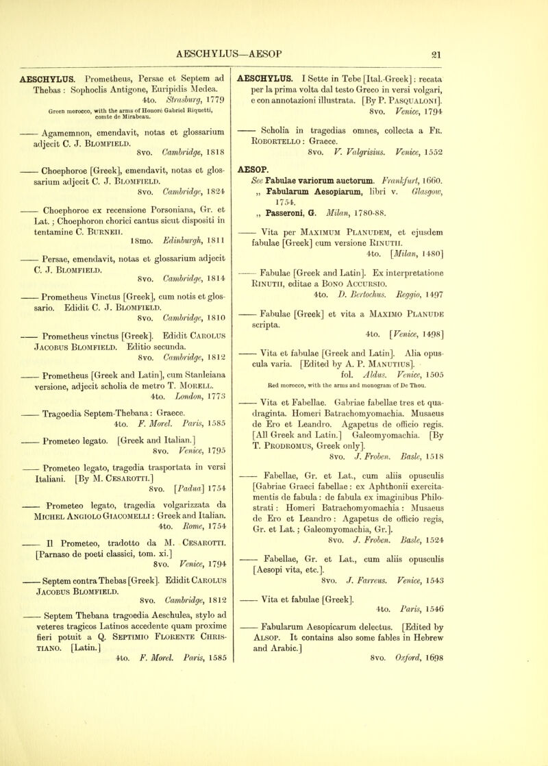 AESCHYLUS. Prometheus, Persae et Septem ad Thebas : Sophoclis Antigone, Euripidis Medea. 4to. Strnsburg, 1779 Green morocco, with the arms of Houore Gabriel Riquetti, comte de Mirabeau. Agamemnon, emendavit, notas et glossarium adjecit C. J. Blomfield. 8vo. Cambridge, 1818 Choephoroe [Greek], emendavit, notas et glos- sarium adjecit C. J. Blomfield. 8vo. Cambridge, 1824 Choephoroe ex recensione Porsoniana, Gi. et Lat.; Choephoron chorici cantus sicut dispositi in tentamine C. Burneil 18 mo. Edinburgh, 1811 Persae, emendavit, notas et glossarium adjecit C. J. Blomfielb. 8vo. Cambridge, 1814 Prometheus Vinctus [Greek], cum notis et glos- sario. Edidit C. J. Blomfield. 8vo. Cambridge, 1810 Prometheus vinctus [Greek]. Edidit Carolus Jacobus Blomfield. Editio secunda. 8vo. Cambridge, 1812 Prometheus [Greek and Latin], cum Stanleiana versione, adjecit scholia de metro T. Morell. 4to. London, 1773 Tragoedia Septem-Thebana: Graece. 4to. F. Morel. Paris, 1585 Prometeo legato. [Greek and Italian.] 8vo. Venice, 1795 Prometeo legato, tragedia trasportata in versi Italiani. [By M. Cesarottl] 8vo. [Padua] 1754 Prometeo legato, tragedia volgarizzata da Michel Angiolo Giacomelli : Greek and Italian. 4to. Rome, 1754 U Prometeo, tradotto da M. Cesarotti. [Parnaso de poeti classici, torn, xi.] 8vo. Venice, 1794 Septem contra Thebas [Greek]. Edidit Carolus Jacobus Blomfield. 8vo. Cambridge, 1812 Septem Thebana tragoedia Aeschulea, stylo ad veteres tragicos Latinos accedente quam proxime fieri potuit a Q. Septimio Florente Chris- tiano. [Latin.] 4to. F. Morel. Paris, 1585 AESCHYLUS. I Sette in Tebe [Ital.-Greek]: recata per la prima volta dal testo Greco in versi volgari, e con annotazioni illustrata. [By P. Pasqualoni]. 8vo. Venice, 1794 Scholia in tragedias omnes, coUecta a Fr. Robortello : Graece. 8vo. V. Valgrisius. Venice, 1552 AESOP. Sec Fabulae variorum auctorum. Frankfurt, l66o. „ Fabularum Aesopiarum, libri v. Glasgow, 1754. „ Passeroni, G. Milan, 1780-88. Vita per Maximum Planudem, et ejusdem fabulae [Greek] cum versione Rinutii. 4to. [Milan, 1480] Fabulae [Greek and Latin]. Ex interpretatione Rinutii, editae a Bono Accursio. 4to. D. Bertochus. Reggio, 1497 Fabulae [Greek] et vita a Maximo Planude scripta. 4to. [Venice, 1498] Vita et fabulae [Greek and Latin]. Alia opus- cula varia. [Edited by A. P. Manutius]. fol. Aldus. Venice, 1505 Red morocco, with the arms and monogram of De Thou. Vita et Fabellae. Gabriae fabellae tres et qua- diaginta. Homeri Batrachomyomachia. Musaeus de Ero et Leandro. Agapetus de officio regis. [All Greek and Latin.] Galeomyomachia. [By T. Prodromus, Greek only]. 8vo. J. Froben. Basle, 1518 Fabellae, Gr. et Lat., cum aliis opusculis [Gabriae Graeci fabellae: ex Aphthonii exercita- mentis de fabula: de fabula ex imaginibus Philo- strati: Homeri Batrachomyomachia: Musaeus de Ero et Leandro : Agapetus de officio regis, Gr. et Lat.; Galeomyomachia, Gr.]. 8vo. Froben. Basle, 1524 Fabellae, Gr. et Lat., cum aliis opusculis [Aesopi vita, etc.]. 8vo. /. Farreus. Venice, 1543 Vita et fabulae [Greek]. 4to. Paris, 1546 Fabularum Aesopicarum delectus. [Edited by Alsop. It contains also some fables in Hebrew and Arabic] 8vo. Oxford, l698