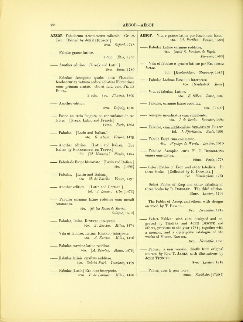 AESOP—AESOP AESOP. Fabularum Aesopicarum collectio. Gr. et Lat. [Edited by John Hudson.] 8vo. Oxford, 1718 Fabulse graeco-latinse. 12mo. Eton, 1755 Another edition. [Greek and Latin.]. 8vo. Basle, 1780 Fabulae Aesopicae quales ante Planudem ferebantur ex vetusto codice abbatiae Florentinae nunc primum erutae. Gr. et Lat. cura Fr. de FURIA. 2 vols. 8vo. Florence, 1809 Another edition. 8vo. Leipsig, 1810 £sope en trois langues, ou concordance de ses fables. [Greek, Latin, and French.] 12mo. Paris, 1803 Fabulae. [Latin and Italian.] 4to. G. Alvise. Verona, 1479 Another edition. [Latin and Italian. The Italian by Franciscum de Tuppo.] fol. [M. Moravus.] Naples, 1485 Fabule de Esopo historiate. [Latin and Italian.] 4to. [1495] Fabulae. [Latin and Italian.] 4to. M. de Bonello. Venice, 1497 Another edition. [Latin and German.] fol. J. Zainer. Ulm[l4-72] Fabulae carmine latino redditae cum morali commento. 4to. [G. ten Eaem de Bercka. Cologne, 1470] Fabulae, latine, RiNUCio interprete. 4to. A. Zarotus. Milan, 1474 Vita et fabulae, Latine, EiNUCiO interprete. 4to. A. Zarotus. Milan, 1476 Fabulae carmine latino redditae. 4to. [A. Zarotus. Milan, 1478] Fabulae latinis versibus redditae. 4to. Gabriel Petri. Toscolam, 1479 Fabulae [Latin] RiNUCiO interprete. 8vo. P. de Lavagna. Milan, 1480 AESOP. Vita e graeco latina per Rinucium facta. 4to. [A. Portilia. Parma, 1480] Fabulae Latino carmine redditae. 4to. [apud S. Jacohum de Ripoli. Florence, 1480] Vita et fabulae e graeco latinae per Rinucium factae. fol. [Knoblochtzer. Strasburg, 1485] Fabulae Latinae RiNUCiO interprete. 4to. [GuldinbecL Pome] Vita et fabulae, Latine. 4to. E. Silber. Rome, 1487 Fabulae, carmine latino redditae. 4to. [1490] —~ Aesopus moralisatus cum commento. 4to. /. de Breda. Deventer, 1494 Fabulae, cum additionibus Sebastiani Brant. fol. /. PfortzJieim. Basle, 1501 Fabule Esopi cum commento. 4to. Wynkyn de Worde. London, 1516 Fabulae Aesopiae curis F. J. Desbillons omnes emendatae. 12mo. Paris, 1778 Select Fables of Esop and other fabulists. In three books. [Collected by R. Dodsley.] 8vo. Birmingham, 1761 Select Fables of Esop and other fabulists in three books by R. Dodsley. The third edition. 12mo. London, 1762 The Fables of Aesop, and others, with designs on wood by T. Bewick. 8vo. Newcastle, 1818 Select Fables: with cuts, designed and en- graved by Thomas and John Bewick and others, previous to the year 1784 ; together with a memoir, and a descriptive catalogue of the works of Messrs. Bewick. 8vo. Newcastle, 1820 Fables: a new version, chiefly from original sources, by Rev. T. James, with illustrations by John Tenniel. 8vo. London, 1848 Fables, avec le sens moral. 12mo. Stocklwlm [1750 ?]