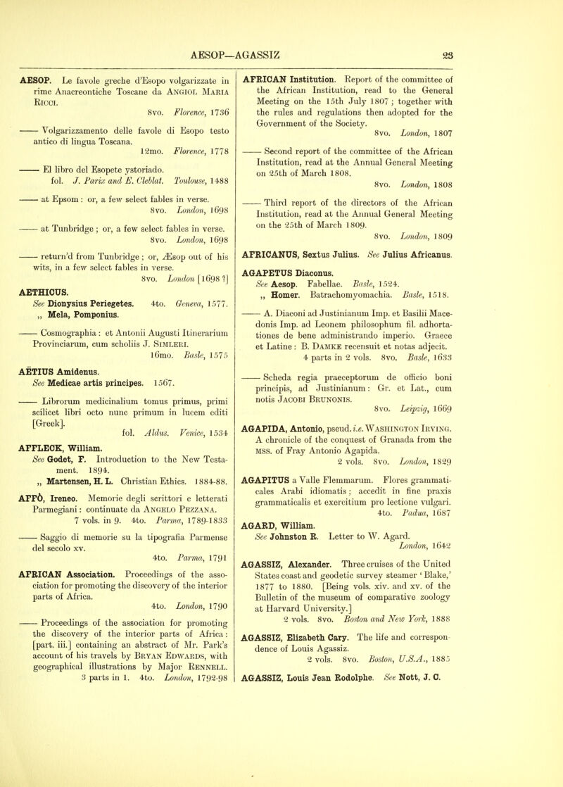 AESOP. Le favole greche d'Esopo volgarizzate in rime Anacreontiche Toscane da Angiol Maria Ricci. 8vo. Flm-ence, 1736 Volgarizzamento delle favole di Esopo testo antico di lingua Toscana. 12mo. Florence, 1778 El libro del Esopete ystoriado. fol. /. Parix and E. Clehlat. Toulouse, 1488 at Epsom : or, a few select fables in verse. 8vo. London, 1698 at Tiinbridge ; or, a few select fables in verse. 8vo. London, l698 return'd from Tunbridge ; or, -^sop out of his wits, in a few select fables in verse. 8vo. London [1698 ?] AETHIOUS. <S'ee Dionysius Periegetes, 4to. Geneva, 1511. „ Mela, Pomponius. Cosmographia : et Antonii Augusti Itinerarium Provinciarum, cum scholiis J. Simleri. l6mo. Basle, 1575 AETIUS Amidenus. See Medicae artis principes. 1567. Librorum medicinalium tomus primus, primi scilicet libri octo nunc primum in lucem editi [Greek]. fol. Aldus. Venice, 1534 AFFLECK, William. See Godet, F. Introduction to the New Testa- ment. 1894. „ Martensen, H. L. Christian Ethics. 1884-88. AFF6, Ireneo. Memorie degli scrittori e letterati Parmegiani: continuate da Angelo Pezzana. 7 vols, in 9. 4to. Parma, 1789-1833 Saggio di memorie su la tipografia Parmense del secolo xv. 4to. Parma, 1791 AFRICAN Association. Proceedings of the asso- ciation for promoting the discovery of the interior parts of Africa. 4to. London, 1790 Proceedings of the association for promoting the discovery of the interior parts of Africa: [part, iii.] containing an abstract of Mr. Park's account of his travels by Bryan Edwards, with geographical illustrations by Major Rennell. 3 parts in 1. 4to. London, 1792-98 AFRICAN Institution. Report of the committee of the African Institution, read to the General Meeting on the 15th July 1807; together with the rules and regulations then adopted for the Government of the Society. 8vo. London, 1807 Second report of the committee of the African Institution, read at the Annual General Meeting on 25th of March 1808. 8vo. London, 1808 Third report of the directors of the African Institution, read at the Annual General Meeting on the 25th of March I8O9. 8vo. London., I8O9 AFRIOANUS, Sextus Julius. See Julius Africanus. AGAPETUS Diaconus. See Aesop. Fabellae. Basle, 1524. „ Homer. Batrachomyomachia. Basle, 1518. — A. Diaconi ad Justinianum Imp. et Basilii Mace- donis Imp. ad Leonem philosophum fil. adhorta- tiones de bene administrando imperio. Graece et Latine : B. Damke recensuit et notas adjecit. 4 parts in 2 vols. 8vo. Basle, \6S3 Scheda regia praeceptorum de officio boni principis, ad Justinianum: Gr. et Lat., cum notis Jacobi Brunonis. Svo. Leipzig, 1669 AGAPIDA, Antonio, pseud, i.e. Washington Irving. A chronicle of the conquest of Granada from the MSS. of Fray Antonio Agapida. 2 vols. Svo. London, 1829 AGAPITUS a Valle Flemmarum. Flores grammati- cales Arabi idiomatis; accedit in fine praxis grammaticalis et exercitium pro lectione viilgari. 4to. Padua, l687 AGARD, William. See Johnston R. Letter to W. Agard. London, l642 AGASSIZ, Alexander. Three cruises of the United States coast and geodetic survey steamer 'Blake,' 1877 to 1880. [Being vols. xiv. and xv. of the Bulletin of the museum of comparative zoology at Harvard University.] 2 vols. 8vo. Boston and New Ym-k, 1888 AGASSIZ, Elizabeth Cary. The life and correspon- dence of Louis Agassiz. 2 vols. 8vo. Boston, U.S.A., 1883 AGASSIZ, Louis Jean Rodolphe. See Nott, J. C.