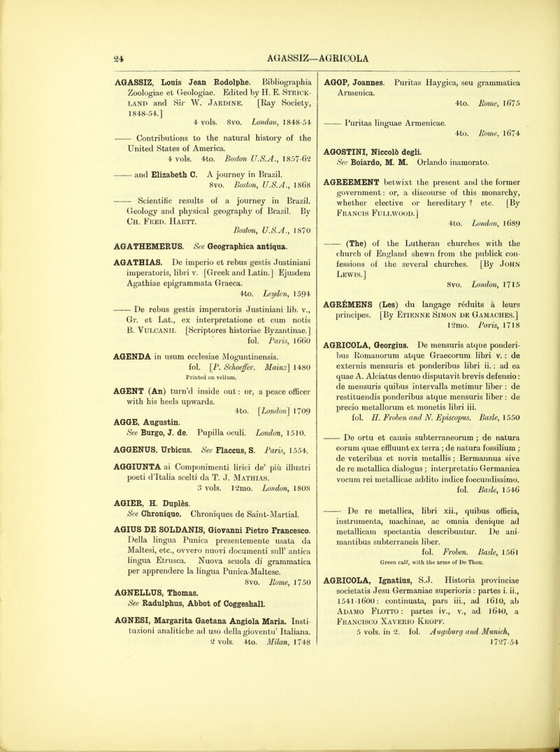 AQASSIZ, Louis Jean Eodolphe. Bibliographia Zoologiae et Geologiae. Edited by H. E. Strick- land and Sir W. Jardine. [Ray Society, 1848-54.] 4 vols. 8vo. London, 1848-54 Contributions to the natural history of the United States of America. 4 vols. 4to. Boston U.S.A., IS57-62 and Elizabeth C. A journey in Brazil. 8vo. Boston, U.S.A., 1868 Scientific results of a journey in Brazil. Geology and physical geography of Brazil. By Ch. Fred. Hartt. Boston, U.S.A., 1870 AGATHEMERUS. See Geographica antiqua. AGATHIAS. De imperio et rebus gestis Justiniani imperatoris, libii v. [Greek and Latin. ] Ejusdem Agathiae epigrammata Graeca. 4to. Leyden, 1594 De rebus gestis imperatoris Justiniani lib. v., Gr. et Lat., ex interpretatione et cum notis B. VuLCANii. [Scriptores historiae Byzantinae.] fol. Paris, l660 AGENDA in usum ecclesiae Moguntinensis. fol. [P. Schoeffer. Mainz] 1480 Printed on vellum. AGENT (An) turn'd inside out: or, a peace officer with his heels upwards. 4to. [London] 1709 AGGE, Augustin. See Burgo, J. de. Pupilla oculi. London, 1510. AGGENUS, Urbicus. &e Flaccus, S. Paris, 1554-. AGGIUNTA ai Componimenti lirici de' piu illustri poeti d'ltalia scelti da T. J. Mathias. 3 vols. 12mo. London, 1808 AGIER, H. Duplds. See Chronique, Chroniques de Saint-Martial. AGIUS DE SOLDANIS, Giovanni Pietro Francesco. Delia lingua Punica presentemente usata da Maltesi, etc., ovvero nuovi documenti sull' antica lingua Etrusca. Nuova scuola di grammatica per apprendere la lingua Punica-Maltese. 8vo. Borne, 1750 AGNELLUS, Thomas. See Radulphus, Abbot of Coggeshall, AGNESI, Margarita Gaetana Angiola Maria. Insti- tuzioni analitiche ad uso della gioventu' Italiana. 2 vols. 4to. Milan, 1748 AGOP, Joannes. Puritas Haygica, seu grammatica Armenica. 4to. Borne, 1675 Puritas linguae Armenicae. 4to. Borne, 1674 AGOSTINI, Niccol6 degli. See Boiardo, M. M. Orlando inamorato. AGREEMENT betwixt the present and the former government: or, a discourse of this monarchy, whether elective or hereditary ? etc. [By Francis Fujxwood.] 4to. London, l689 (The) of the Lutheran churches with the church of England shewn from the publick con- fessions of the several churches. [By John Lewis.] Svo. London, 1715 AGR^MENS (Les) du langage r^duits a leurs principes. [By Ltienne Simon de Gamaches.] 12mo. Paris, 1718 AGRICOLA, Georgius. De mensuris atque ponderi- Ijus Romanorum atque Graecorum libri v. : de externis mensuris et ponderibus libri ii.: ad ea quae A. Alciatus denuo disputavit brevis defensio: de mensuris quibus intervalla metimur liber : de restituendis ponderibus atque mensuris liber : de precio metallorum et monetis libri iii. fol. U. Froben and N. Episcop^is. Basle, 1550 De ortu et causis subterraneorum ; de natura eorum quae effluunt ex terra; de natura fossilium; de veteribus et novis metallis; Bermannus sive de re metallica dialogus ; iuterpretatio Germanica vocum rei metallicae addito indice foecundissimo. fol. Basle, 1546 De re metallica, libri xii., quibus officia, instrumenta, machinae, ac omnia denique ad metallicam spectantia describuntur. De ani- mantibus subterraneis liber. fol. Froben. Basle, 156l Green calf, with the arms of De Thou. AGRICOLA, Ignatius, S.J. Historia provinciae societatis Jesu Germaniae superioris : partes i. ii., 1541-l600: continuata, pars iii., ad l6lO, ab Ad AMD Flotto : partes iv., v., ad 1640, a Francisco Xaverio Kropf. 5 vols, in 2. fol. Augsburg and Munich, 1727-54