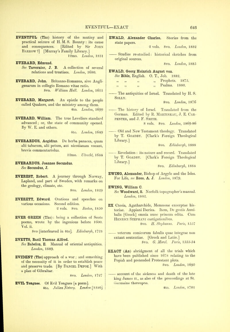 EVENTFUL (The) history of the mutiny and practical seizure of H. M. S. Bounty : its cause and consequences. [Edited by Sir John Barrow 1] [Murray's Family Library.] 12mo. Lo7idon, 18.31 EVERARD, Edmund. See Tavernier, J. B. A collection of several relations and treatises. London, l680. EVEBARD, John. Britanno-Romanus, sive Angli- genarum in collegio Romano vitae ratio. 8vo. William Hall. London, l6l I EVERARD, Margaret. An epistle to the people called Quakers, and the ministry among them. 4to. London, l699 EVERARD, William. The true Levellers standard advanced; or, the state of community opened. By W. E. and others. 4to. London, l649 EVERARDUS, Aegidius. De herba panacea, quam alii tabacum, alii petum, aut nicotianam vocant, brevis commentariolus. 12mo. Utrecht, 1644 EVERARDUS, Joannes Secundus. See Secundus, J. EVEREST, Robert. A journey through Norway, Lapland, and part of Sweden, with remarks on the geology, climate, etc. Svo. London, 1829 EVERETT, Edward. Orations and speeches on various occasions. Second edition. 2 vols. Svo. Boston, 1850 EVER GREEN (The): being a collection of Scots poems, Avrote by the ingenious before Ib'OO. Vol. ii. Svo [interleaved in 4to]. Edinburgh, 1724 EVETTS, Basil Thomas Alfred. See Eabelon, E. Manual of oriental antiquities. London, 18S9. EVIDENT (The) approach of a war; and something of the necessity of it in order to establish peace and preserve trade. [By Daniel Defoe.] With a plan of Gibraltar. Svo. London, 1727 EVIL Tongues. Of Evil Tongues [a poem]. EWALD, Alexander Charles. Stories from the state papers. 2 vols. Svo. London, 1882 Studies re-studied: historical sketches from original sources. Svo. London, 1885 EWALD, Georg Heinrich August von. See Bible, English. 0. T., Job. 1882. „ „ ,, „ Prophets. 1875. ,, ,, ,, „ Psalms. 1880. The antiquities of Israel. Translated by H. S. Solly. Svo. London, 1876 The history of Israel. Translated from the German. Edited by R. Martineau, J. E. Car- penter, and J. F. Smith. 8 vols. Svo. London, 1869-86 —— Old and New Testament theology. Translated by T. Goadby. [Clark's Foreign Theological Library.] Svo. Edinburgh, 1888 —— Revelation : its nature and record. Translated by T. Goadby. [Clark's Foreign Theological Library.] Svo. Edinburgh, 1884 EWING, Alexander, Bishop of Argyle and the Isles. For Life, see Ross, A. J. London, 1879. EWING, William C. See Woodward, S. Norfolk topographer's manual. London, 1842. EX Ctesia, Agatharchide, Memnone excerptae his- toriae. Appiani Iberica. Item, De gestis Anni- balis [Greek] omnia nunc primum edita. Cum Henrici Stephani castigationibus. Svo. H. Stephanus. Paris, 1557 veterum comicorum fabulis quae integrae non extant sententiae. [Greek and Latin.] Svo. G. Morel. Paris, 1553-54 EXACT (An) abridgment of all the trials which have been published since l67S relating to the Popish and pretended Protestant plots. Svo. London, 1690 account of the sickness and death of the late king James II., as also of the proceedings at St. Germains thereupon.