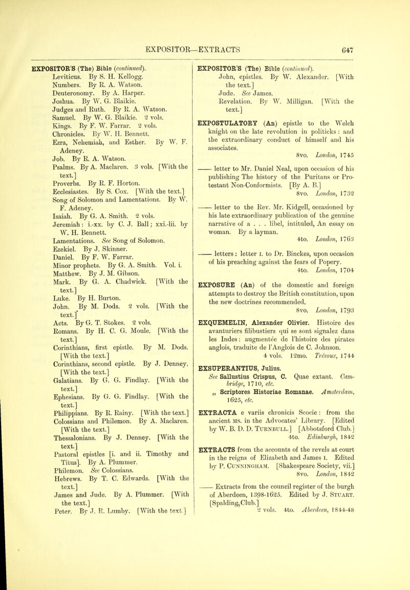 EXPOSITOR'S (The) Bible {continued). Leviticus. By S. H. Kellogg. Numbers. By R. A. Watson. Deuteronomy. By A. Harper. Joshua. By W. G. Blaikie. Judges and Ruth. By R. A. Watson. Samuel. By W. G. Blaikie. 2 vols. Kings. By F. W. Farrar. 2 vols. Chronicles. By W. H. Bennett. Ezra, Nehemiah, and Esther. By W. F. Adeney. Job. By R. A. Watson. Psalms. By A. Maclaren. 3 vols. [With the text.] Proverbs. By R. F. Horton. Ecclesiastes. By S. Cox. [With the text.] Song of Solomon and Lamentations. By W. F. Adeney. Isaiah. By G. A. Smith. 2 vols. Jeremiah: i.-xx. by C. J. Ball; xxi.-lii. by ^N. H. Bennett. Lamentations. See Song of Solomon. Ezekiel. By J. Skinner. Daniel. By F. W. Farrar. Minor prophets. By G. A. Smith. Vol. i. Matthew. By J. M. Gibson. Mark. By G. A. Chadwick. [With the text.] Luke. By H. Burton. John. By M. Dods. 2 vols. [M^ith the text.] Acts. By G. T. Stokes. 2 vols. Romans. By H. C. G. Moule. [With the text.] Corinthians, first epistle. By M. Dods. [With the text.] Corinthians, second epistle. By J. Denney. [With the text.] Galatians. By G. G. Findlay. [With the text.] Ephesians. By G. G. Findlay. [With the text.] Philippians. By R. Rainy. [With the text.] Colossians and Philemon. By A. Maclaren. [With the text.] Thessalonians. By J. Denney. [With the text.] Pastoral epistles [i. and ii. Timothy and Titus]. By A. Plummer, Philemon. See Colossians. Hebrews. By T. C. Edwards. [With the text.] James and Jude. By A. Plummer. [With the text.] Peter. By J. R. Lumby. [With the text.] EXPOSITOR'S (The) Bible {continued). John, epistles. By W. Alexander. [With the text.] Jude. See James. Revelation. By W. Milligan. [With the text.] EXPOSTULATORY (An) epistle to the Welch knight on the late revolution in politicks : and the extraordinary conduct of himself and his associates. 8vo. London, 1745 letter to Mr. Daniel Neal, upon occasion of his publishing The history of the Puritans or Pro- testant Non-Conformists. [By A. B.] 8vo. London, 1732 letter to the Rev. Mr. Kidgell, occasioned by his late extraordinary publication of the genuine narrative of a . . . libel, intituled. An essay on woman. By a layman. 4to. London, 1763 letters : letter I. to Dr. Binckes, upon occasion of his preaching against the fears of Popery. -ito. London, 1704- EXPOSURE (An) of the domestic and foreign attempts to destroy the British constitution, upon the new doctrines recommended. 8vo. London, 1793 EXQUEMELIN, Alexander Olivier. Histoire des avanturiers filibustiers qui se sont signalez dans les Indes: augmentee de I'histoire des pirates anglois, traduite de I'Anglois de C. Johnson. 4 vols. 12mo. Trivoux, 1744 EXSUPERANTIUS, Julius. See Sallustius Crispus, C. Quae extant. Cam- bridge, 1710, etc.. „ Scriptores Histoiiae Romanae. Amsterdam, 1625, etc. EXTRACTA e variis chronicis Scocie : from the ancient MS. in the Advocates' Library. [Edited by W. B. D. D. Turnbull.] [Abbotsford Club.] 4to. Edinburgh, 1842 EXTRACTS from the accounts of the revels at court in the reigns of Elizabeth and James i. Edited by P. Cunningham. [Shakespeare Society, vii.] 8vo. London, 1842 Extracts from the council register of the burgh of Aberdeen, 1398-1625. Edited by J. Stuart. [SpaldingjClub.] 2 vols. 4to. Aberdeen, 1844-48