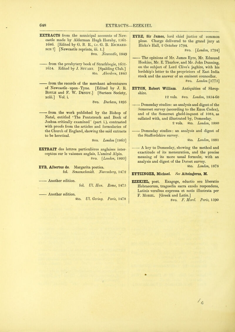EXTRACTS from the municipal accounts of New- castle made by Alderman Hugh Hornby, 156l- 1686. [Edited by G. B. R., i.e. G. B. Eichard- SON ?] [Newcastle reprints, iii. 1.] 8vo. Newcastle, 1849 from the presbytery book of Strathbogie, 1631- 1654. Edited by J. Stuart. [Spalding Club.] 4to. Aberdeen, 1843 from the records of the merchant adventurers of Newcastle-upon-Tyne. [Edited by J. E. Boyle and F, W. Dendy.] [Surtees Society, xciii.] Vol. i. 8vo. Durham, 1895 from the work published by the Bishop of Natal, entitled 'The Pentateuch and Book of Joshua critically examined' (part i.), contrasted with proofs from the articles and formularies of the Church of England, showing the said extracts to be heretical. 8vo. London [1863] EXTBAIT des lettres particulieres anglaises inter- ceptees sur le vaisseau anglais, L'amiral Alpin. 8vo. [London, 1803] E7B, Albertus de. Margarita poetica. fol. Sensenschmidt. Nuremberg, 1472 Another edition. fol. Ul. Han. Rome, 1475 Another edition. 4to. Ul. Gering. Paris, 1478 EYEE, Sir James, lord chief Justice of common pleas. Charge delivered to the grand jury at Hicks's Hall, 2 October 1794. 8vo. [London, 1794] The opinions of Mr. James Eyre, Mr. Edmund Hoskins, Mr. E. Thurlow, and Mr. John Dunning, on the subject of Lord Clive's Jaghire, with his lordship's letter to the proprietors of East India stock and the answer of an eminent councellor. 8vo. London [1773] EYTON, Robert William. Antiquities of Shrop- shire. 12 vols. 8vo. London, 1854-60 Domesday studies: an analysis and digest of the Somerset survey (according to the Exon Codex), and of the Somerset gheld-inquest of 1084, as collated with, and illustrated by, Domesday. 2 vols. 4to. London, 1880 Domesday studies: an analysis and digest of the Staffordshire survey. 4to. London, 1881 A key to Domesday, showing the method and exactitude of its mensuration, and the precise meaning of its more usual formulae, with an analysis and digest of the Dorset survey. 4to. London, 1878 EYTZINGER, Michael. See Aitsingerus, M. EZEKIEL, poet. Exagoge, eductio seu liberatio Hebraeorum, tragoedia sacra exodo respondens, Latinis versibus expressa et notis illustrata per F. Morel. [Greek and Latin.] 8vo. F. Morel. Paris, 1590 ^6