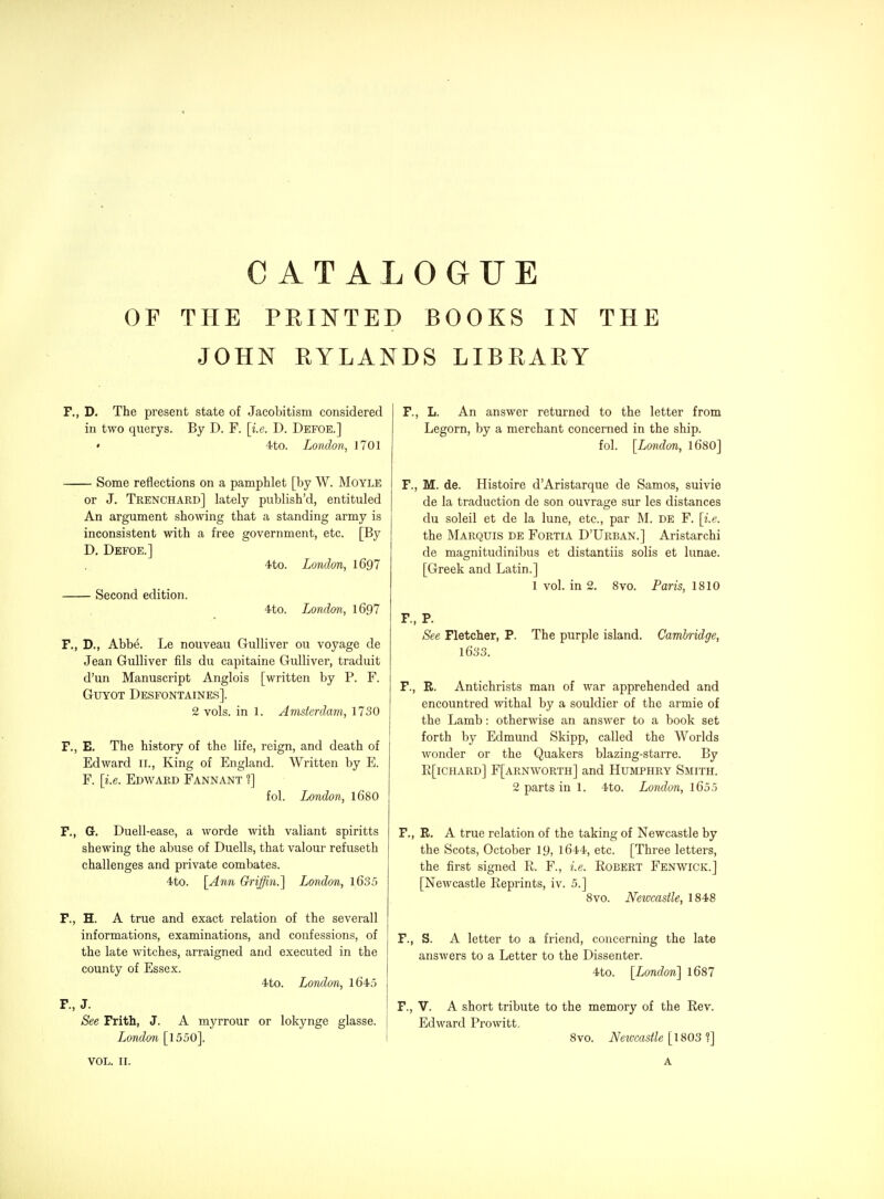 OF THE PEIISTTED BOOKS IN THE JOHN RYLANDS LIBEARY F., D. The present state of Jacobitism considered in two querys. By D. F. [i.e. D. Defoe.] • 4to. London, J 701 Some reflections on a pamphlet [by W. Moyle or J. Trenchard] lately publish'd, entituled An argument showing that a standing army is inconsistent with a free government, etc. [By D, Defoe.] 4to. London, 1697 Second edition. 4to. London, 1697 F., D., Abbe. Le nouveau Gulliver ou voyage de Jean Gulliver fils du capitaine Gulliver, traduit d'un Manuscript Anglois [written by P. F. GuYOT Desfontaines]. 2 vols, in 1. Amsterdam, 1730 F., E. The history of the life, reign, and death of Edward 11., King of England. Written by E. F. [i.e. Edward Fannant f] fol. London, I68O F., G. Duell worde with valiant spiritts shewing the abuse of Duells, that valour refuseth challenges and private combates. 4to. [Ann Griffin.] London, l635 F., H. A true and exact relation of the severall informations, examinations, and confessions, of the late witches, arraigned and executed in the county of Essex. 4to. London, 1645 F., J. See Frith, J. A myrrour or lokynge glasse. London [1550]. F., L. An answer returned to the letter from Legorn, by a merchant concerned in the ship. fol. [London, I68O] F., M. de. Histoire d'Aristarque de Samos, suivie de la traduction de son ouvrage sur les distances du soleil et de la lune, etc., par M. DE F. [i.e. the Marquis de Fortia D'Urban.] Aristarchi de magnitudinibus et distantiis solis et lunae. [Greek and Latin.] 1 vol. in 2. 8vo. Paris, 1810 F., P. See Fletcher, P. The purple island. Cambridge, 1633. F., R. Antichrists man of war apprehended and encountred withal by a souldier of the armie of the Lamb: otherwise an answer to a book set forth by Edmund Skipp, called the Worlds wonder or the Quakers blazing-starre. By R[ichard] F[arnworth] and Humphry Smith. 2 parts in 1. 4to. London, l6o5 F., R, A true relation of the taking of Newcastle by the Scots, October 19, l644, etc. [Three letters, the first signed R. F., i.e. Robert Fenwick.] [Newcastle Reprints, iv. 5.] 8vo. Newcastle, 1848 F., S. A letter to a friend, concerning the late answers to a Letter to the Dissenter. 4to. [London] 1687 F., V. A short tribute to the memory of the Rev. Edward Prowitt, 8vo. Netocastle [1803 1] VOL. II. A