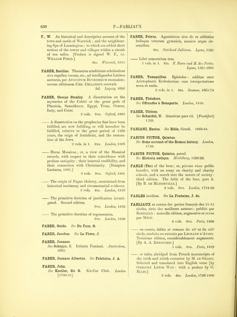 F., W. An historical and descriptive account of the town and castle of Warwick; and the neighbour- ing Spa of Leamington; to which are added short notices ol the towns and villages within a circuit of ten miles. [Preface is signed W. F., i.e. William Field.] 4to. Warwick, 1815 FABEB, Basilius. Thesaurus eruditionis scholasticae sive supellex vocum, etc., ad intelligendos Latinos auctores, per Augustum Buchnerum recensitus; novam editionem Chr. Cellarius correxit. fol. Leipzig, 1696 FABEB, George Stanley. A dissertation on the mysteries of the Cabiri or the great gods of Phenicia, Samothrace, Egypt, Troas, Greece, Italy, and Crete. 2 vols. 8vo. Oxf(n-d, 1803 A dissertation on the prophecies that have been fulfilled, are now fulfilling, or will hereafter be fulfilled, relative to the great period of 126O years, the reign of Antichrist, and the restora- tion of the Jews. 2 vols, in 1. 8vo. London, I8O6 Horae Mosaicae; or, a view of the Mosaical records, with respect to their coincidence with profane antiquity ; their internal credibility, and their connection with Christianity. [Bampton Lectures, 1801.] 2 vols. 8vo. Oxfml, 1801 The origin of Pagan idolatry, ascertained from historical testimony and circumstantial e^ddence. 3 vols. 4to. London, I8I6 The primitive doctrine of justification investi- gated. Second edition. 8vo, London, 1839 The primitive doctrine of regeneration. 8vo. London, 1840 FABER, Guide. See Du Faur, G. FABER, Jacobus. See Le F^vre, J. FABER, Joannes. See Schoppe, 0. Infamia Famiani. Amsterdam, 1663. FABER, Joannes Albertus. See Fabricius, J. A. FABER, John. See Kneller, Sir G. Kit-Cat Club. London [1700-35]. FABER, Petrus. Agonisticon sive de re athletica ludisque veterum gymnicis, musicis atque cir- censibus. 4to. ChiicJiard JuUieron. Lyons, 1595 Libri semestrium tres. 3 vols, in 1. 4to. F. Favre and H. des Pm-tes. Lyons, 1595-1601 FABER, Tanaquillus. Epistolae : additae sunt Aristophanis Ecclesiazusae cum interpretatione nova et notis. 2 vols, in 1. 4to. Saumur, 1665-74 FABER, Theodore, »S'ee Ofifrandes k Bonaparte. London, 1810. FABER, Ulricus, See Schmidel, U. Americae pars vii. [Frankfort] 1599. FABIANI, Enrico. Bible, Greek. 1868-84. FABIUS PICTOR, Quintus. See Some account of the Roman history. London, 1749. FABIUS PICTOR, Quintus, pseud. (See Historia antiqua. Heidelberg, 1598-99. FABLE (The) of the bees; or, private vices public benefits, with an essay on charity and charity schools, and a search into the nature of society : third edition. The fable of the bees, part ii. [By B. DE Mandeville.] 2 vols. 8vo. London, 1724-29 FABLES inedites. See La Fontaine, J. de. FABLIAUX et contes des pontes fran9ois des 11-15 si^cles, tir^s des meilleurs auteurs; publies par Barbazan : nouvelle edition, augmentee et revue par M^ON. 4 vols. 8vo. Paris, 1808 —— ou contes, fables et romans du xii'^ et du xiii® siecle, traduits ou extraits par Legrand d'Aussy. Troisieme edition, consid^rablement augmentee. [By A. A. RenduARD.] 5 vols. 8vo. Paris, 1829 or tales, abridged from French manuscripts of the xiith and xiilth centuries by M. le Grand. Selected and translated into English verse [by Gregory Lewis Way : with a preface by G. Ellis.] 2 vols. 4to. London, 1796-1800