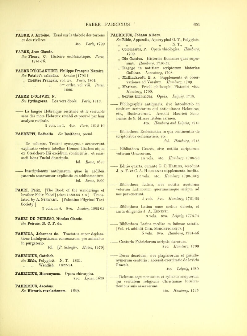 FABEE, J. Antoine. Essai sur la theorie des torrens et des rivieres. 4to. Paris, 1799 FABRE, Jean Claude. See Fleury, C. Histoire ecclesiastique. Paris, 174.1-76. FABRE D'^GLANTINE, Philippe Frangois Nazaire. See Patriot's calendar. London [1793 ?] ,, Theatre Frangais, vol. xv. Paris, 1804. ,, „ ,, 3™^ ordre, vol. viii. Paris, 1820. FABRE D'OLIVET, N. See Pythagoras. Les vers dores. Paris, 1813. La langue Hebraique restituee et le veritable sens des mots Hebreux retabli et prouv6 par leur analyse radicale. 2 vols, in 1. 4to. Paris, 1815-16 FABRETTI, Raflfaello. See lasitheus, pseud. De columna Traiani syntagma: accesserunt explicatio veteris tabellae Homeri Iliadem atque ex Stesichoro Ilii exeidium continentis: et emis- sarii lacus Fucini descriptio. fol. Eome, 1683 Inscriptionum antiquarum quae in aedibus paternis asservantur explicatio et additamentum. fol. Eome, l699 FABRI, Felix. [The Book of the wanderings of brother Felix Fabri] (circa 1480-8o A.D.) Trans- lated by A. Stewart. [Palestine Pilgrims' Text Society.] 2 vols, in 4. Svo. London, 1892-9o FABRI DE PEIRESC, Nicolas Claude. See Peiresc, N. C. F. de. FABRICA, Johannes de. Tractatus super declara- tione Indulgentiarum concessarum pro animabus in purgatorio. fol. [P. Schoeffer. Mainz, 1470] FABRICIUS, Gottlieb. Bible, Polyglott. N. T. 1821. „ Wendish. 1822-24. FABRICIUS, Hieronymus. Opera chirurgica. Svo. Lyons, l628 FABRICIUS, Jacobus. (See HistoHa revelationum. 1659. FABRICIUS, Johann Albert. Bible, Appendix, Apocryphal O. T., Polyglott. N T Colomesius, P. Opera theologica. Hamburg, 1709. ,, Dio Cassius. Historiae Romanae quae super- sunt. Hamburg, 1750-52. ,, Isagoge in notitiam scriptorum historiae Gallicae, Lauenburg, 1708. ,, Mallinckrodt, B. a. Supplementa et obser- vationes ad Vossium. Hamburg, 1709. Marinus. Procli philosophi Platonici vita. Hamburg, 1700. ,, Sextus Empiricus. Opera. Leipzig, 1718. Bibliographia antiquaria, sive introductio in notitiam scriptorum qui antiquitates Hebraicas, etc., illustraverunt. Accedit Mauricii Seno- nensis de S. Missae ritibus carmen. 4to. Hamburg and Leipzig, lllS Bibliotheca Ecclesiastica in qua continentur de scriptoribus ecclesiasticis, etc. fol. Hamburg, 1718 Bibliotheca Gi'aeca, sive notitia scriptorum veterum Graecorum. 14 vols. 4to. Hamburg, 1708-28 Editio quarta, curante G. C. Harles, accedunt J. A. F. et C. A. Heumanni supplementa inedita. 12 vols. 4to. Hamburg, 1790-1809 Bibliotheca Latina, sive notitia auctorum veterum liatinorum, quorumcunque scripta ad nos pervenerunt. 3 vols. 8vo. Hamburg, 1721-22 Bibliotheca Latina nunc melius delecta, et aucta diligentia J. A. Ernesti. 3 vols. Svo. Leipzig, 1773-74 Bibliotheca Latina mediae et infimae aetatis. [Vol. vi. addidit Chr. Schoettgenius.] 6 vols. Svo. Hamburg, 1734-46 Centuria Fabriciorum scriptis clarorum. Svo. Hamburg, 1709 Decas decadum: sive plagiarorum et pseudo- nymorum centuria : accessit exercitatio de lexicis Graecis. 4to. Leipzig, l689 Delectus arguraentorum et syllabus scriptorum qui veritatem religionis Christianae lucubra- tionibus suis asserverunt. 4to. Hamburg, 1725